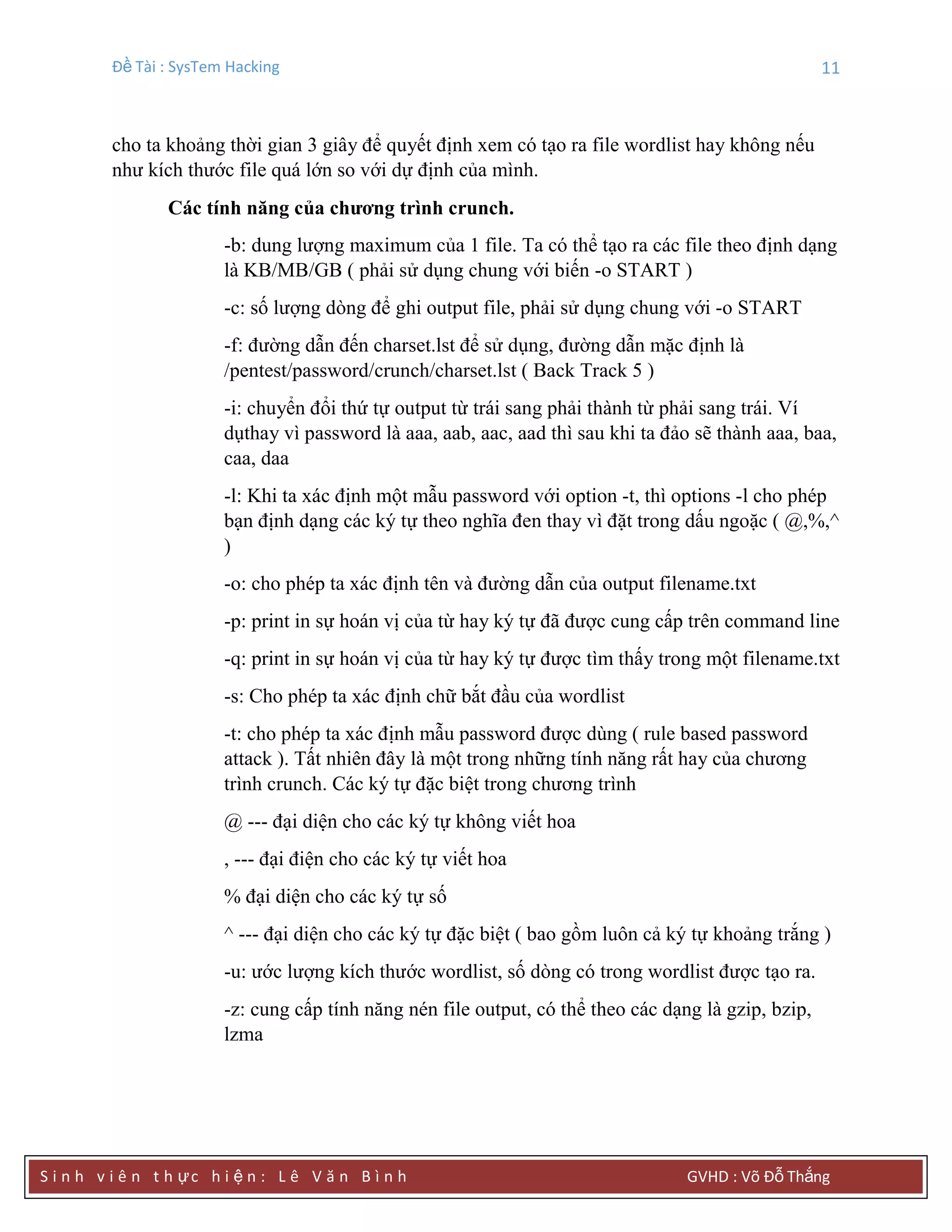 Đề Tài : SysTem Hacking 11
S i n h v i ê n t h ực h i ệ n : L ê V ă n B ì n h GVHD : Võ Đỗ Thắng
cho ta khoảng thời gian 3 giây để quyết định xem có tạo ra file wordlist hay không nếu
như kích thước file quá lớn so với dự định của mình.
Các tính năng của chƣơng trình crunch.
-b: dung lượng maximum của 1 file. Ta có thể tạo ra các file theo định dạng
là KB/MB/GB ( phải sử dụng chung với biến -o START )
-c: số lượng dòng để ghi output file, phải sử dụng chung với -o START
-f: đường dẫn đến charset.lst để sử dụng, đường dẫn mặc định là
/pentest/password/crunch/charset.lst ( Back Track 5 )
-i: chuyển đổi thứ tự output từ trái sang phải thành từ phải sang trái. Ví
dụthay vì password là aaa, aab, aac, aad thì sau khi ta đảo sẽ thành aaa, baa,
caa, daa
-l: Khi ta xác định một mẫu password với option -t, thì options -l cho phép
bạn định dạng các ký tự theo nghĩa đen thay vì đặt trong dấu ngoặc ( @,%,^
)
-o: cho phép ta xác định tên và đường dẫn của output filename.txt
-p: print in sự hoán vị của từ hay ký tự đã được cung cấp trên command line
-q: print in sự hoán vị của từ hay ký tự được tìm thấy trong một filename.txt
-s: Cho phép ta xác định chữ bắt đầu của wordlist
-t: cho phép ta xác định mẫu password được dùng ( rule based password
attack ). Tất nhiên đây là một trong những tính năng rất hay của chương
trình crunch. Các ký tự đặc biệt trong chương trình
@ --- đại diện cho các ký tự không viết hoa
, --- đại điện cho các ký tự viết hoa
% đại diện cho các ký tự số
^ --- đại diện cho các ký tự đặc biệt ( bao gồm luôn cả ký tự khoảng trắng )
-u: ước lượng kích thước wordlist, số dòng có trong wordlist được tạo ra.
-z: cung cấp tính năng nén file output, có thể theo các dạng là gzip, bzip,
lzma
 