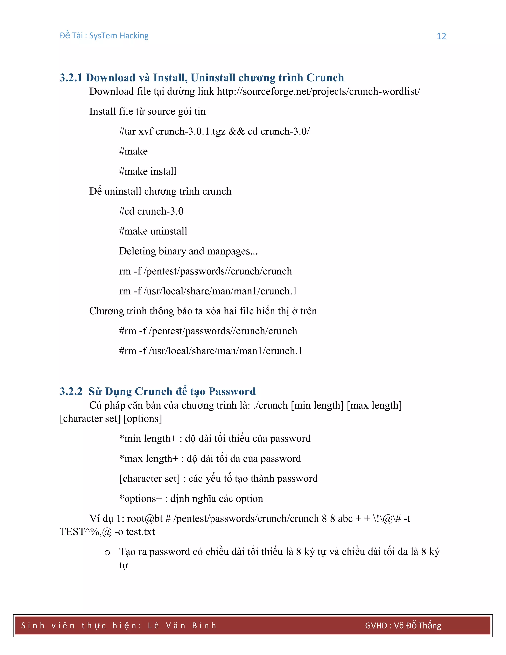 Đề Tài : SysTem Hacking 12
S i n h v i ê n t h ực h i ệ n : L ê V ă n B ì n h GVHD : Võ Đỗ Thắng
3.2.1 Download và Install, Uninstall chƣơng trình Crunch
Download file tại đường link http://sourceforge.net/projects/crunch-wordlist/
Install file từ source gói tin
#tar xvf crunch-3.0.1.tgz && cd crunch-3.0/
#make
#make install
Để uninstall chương trình crunch
#cd crunch-3.0
#make uninstall
Deleting binary and manpages...
rm -f /pentest/passwords//crunch/crunch
rm -f /usr/local/share/man/man1/crunch.1
Chương trình thông báo ta xóa hai file hiển thị ở trên
#rm -f /pentest/passwords//crunch/crunch
#rm -f /usr/local/share/man/man1/crunch.1
3.2.2 Sử Dụng Crunch để tạo Password
Cú pháp căn bản của chương trình là: ./crunch [min length] [max length]
[character set] [options]
*min length+ : độ dài tối thiểu của password
*max length+ : độ dài tối đa của password
[character set] : các yếu tố tạo thành password
*options+ : định nghĩa các option
Ví dụ 1: root@bt # /pentest/passwords/crunch/crunch 8 8 abc + + !@# -t
TEST^%,@ -o test.txt
o Tạo ra password có chiều dài tối thiểu là 8 ký tự và chiều dài tối đa là 8 ký
tự
 