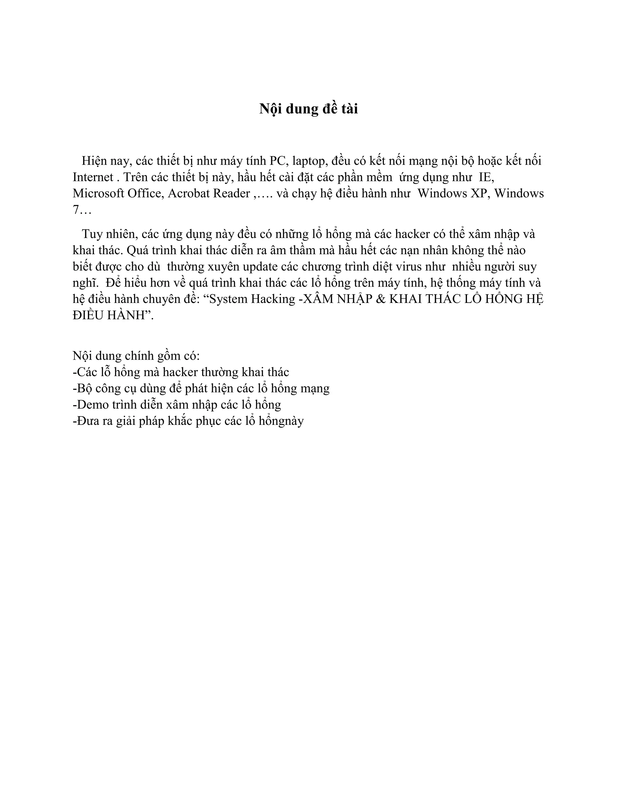 Nội dung đề tài
Hiện nay, các thiết bị như máy tính PC, laptop, đều có kết nối mạng nội bộ hoặc kết nối
Internet . Trên các thiết bị này, hầu hết cài đặt các phần mềm ứng dụng như IE,
Microsoft Office, Acrobat Reader ,…. và chạy hệ điều hành như Windows XP, Windows
7…
Tuy nhiên, các ứng dụng này đều có những lổ hổng mà các hacker có thể xâm nhập và
khai thác. Quá trình khai thác diễn ra âm thầm mà hầu hết các nạn nhân không thể nào
biết được cho dù thường xuyên update các chương trình diệt virus như nhiều người suy
nghĩ. Để hiểu hơn về quá trình khai thác các lổ hổng trên máy tính, hệ thống máy tính và
hệ điều hành chuyên đề: “System Hacking -XÂM NHẬP & KHAI THÁC LỔ HỔNG HỆ
ĐIỀU HÀNH”.
Nội dung chính gồm có:
-Các lỗ hổng mà hacker thường khai thác
-Bộ công cụ dùng để phát hiện các lổ hổng mạng
-Demo trình diễn xâm nhập các lổ hổng
-Đưa ra giải pháp khắc phục các lổ hổngnày
 
