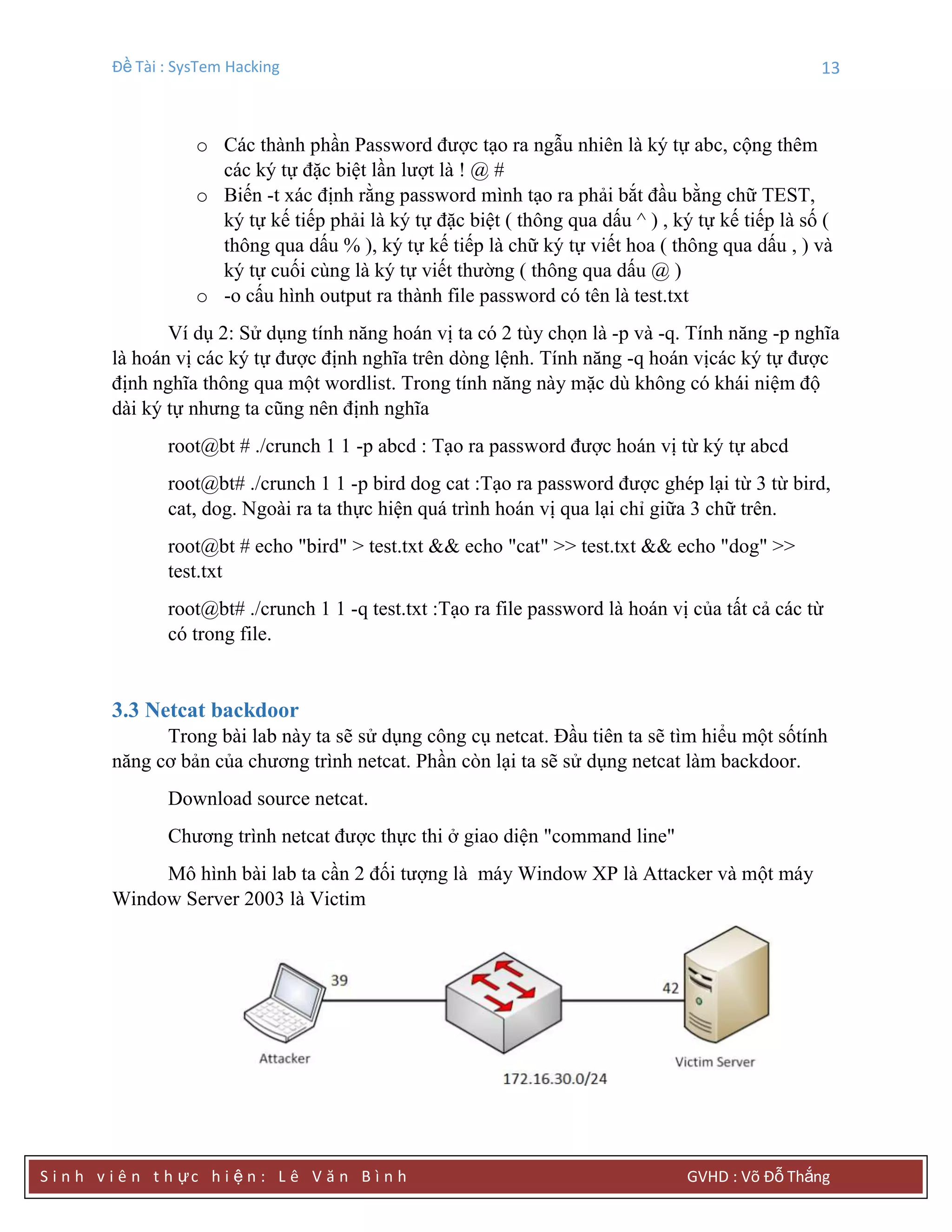 Đề Tài : SysTem Hacking 13
S i n h v i ê n t h ực h i ệ n : L ê V ă n B ì n h GVHD : Võ Đỗ Thắng
o Các thành phần Password được tạo ra ngẫu nhiên là ký tự abc, cộng thêm
các ký tự đặc biệt lần lượt là ! @ #
o Biến -t xác định rằng password mình tạo ra phải bắt đầu bằng chữ TEST,
ký tự kế tiếp phải là ký tự đặc biệt ( thông qua dấu ^ ) , ký tự kế tiếp là số (
thông qua dấu % ), ký tự kế tiếp là chữ ký tự viết hoa ( thông qua dấu , ) và
ký tự cuối cùng là ký tự viết thường ( thông qua dấu @ )
o -o cấu hình output ra thành file password có tên là test.txt
Ví dụ 2: Sử dụng tính năng hoán vị ta có 2 tùy chọn là -p và -q. Tính năng -p nghĩa
là hoán vị các ký tự được định nghĩa trên dòng lệnh. Tính năng -q hoán vịcác ký tự được
định nghĩa thông qua một wordlist. Trong tính năng này mặc dù không có khái niệm độ
dài ký tự nhưng ta cũng nên định nghĩa
root@bt # ./crunch 1 1 -p abcd : Tạo ra password được hoán vị từ ký tự abcd
root@bt# ./crunch 1 1 -p bird dog cat :Tạo ra password được ghép lại từ 3 từ bird,
cat, dog. Ngoài ra ta thực hiện quá trình hoán vị qua lại chỉ giữa 3 chữ trên.
root@bt # echo "bird" > test.txt && echo "cat" >> test.txt && echo "dog" >>
test.txt
root@bt# ./crunch 1 1 -q test.txt :Tạo ra file password là hoán vị của tất cả các từ
có trong file.
3.3 Netcat backdoor
Trong bài lab này ta sẽ sử dụng công cụ netcat. Đầu tiên ta sẽ tìm hiểu một sốtính
năng cơ bản của chương trình netcat. Phần còn lại ta sẽ sử dụng netcat làm backdoor.
Download source netcat.
Chương trình netcat được thực thi ở giao diện "command line"
Mô hình bài lab ta cần 2 đối tượng là máy Window XP là Attacker và một máy
Window Server 2003 là Victim
 
