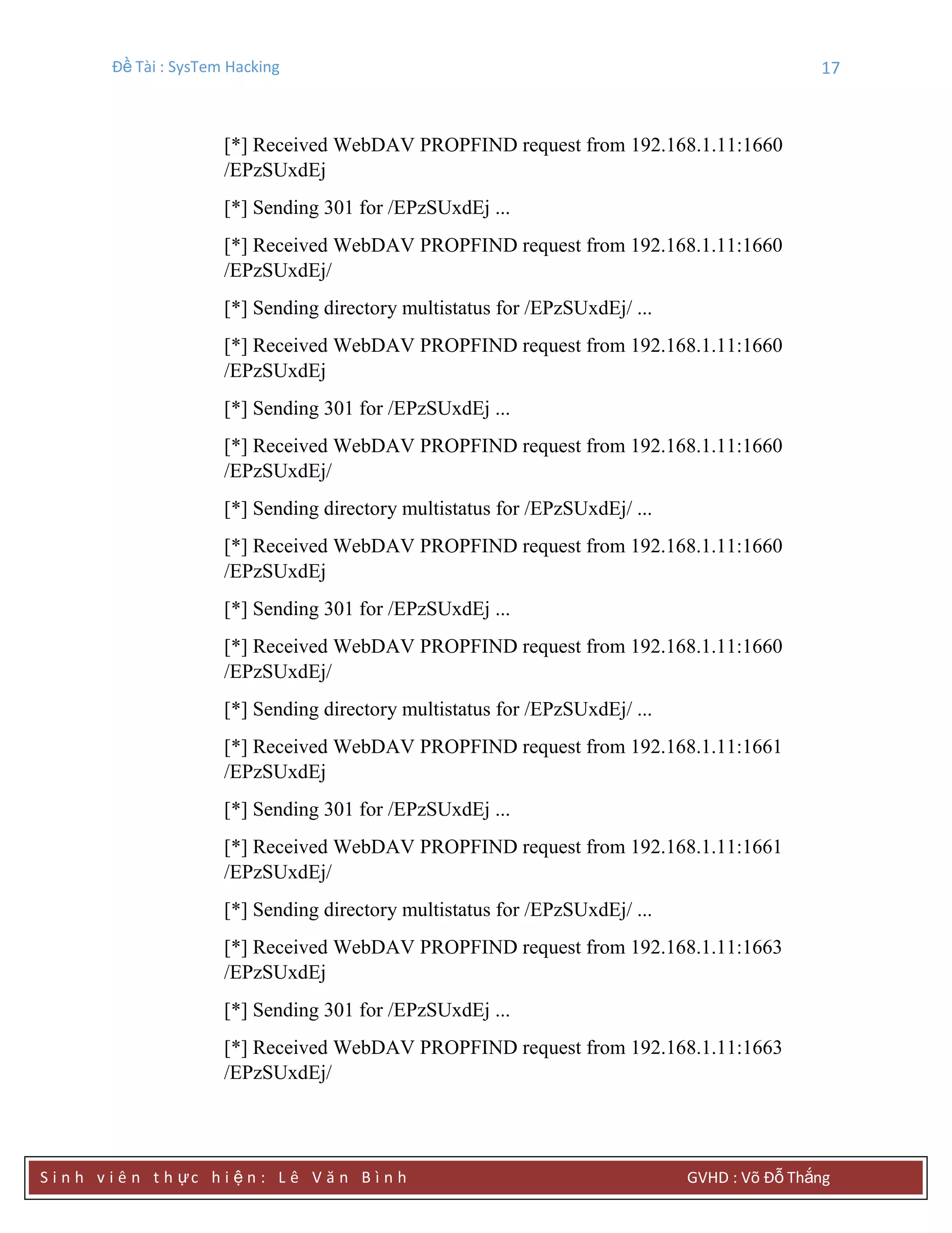 Đề Tài : SysTem Hacking 17
S i n h v i ê n t h ực h i ệ n : L ê V ă n B ì n h GVHD : Võ Đỗ Thắng
[*] Received WebDAV PROPFIND request from 192.168.1.11:1660
/EPzSUxdEj
[*] Sending 301 for /EPzSUxdEj ...
[*] Received WebDAV PROPFIND request from 192.168.1.11:1660
/EPzSUxdEj/
[*] Sending directory multistatus for /EPzSUxdEj/ ...
[*] Received WebDAV PROPFIND request from 192.168.1.11:1660
/EPzSUxdEj
[*] Sending 301 for /EPzSUxdEj ...
[*] Received WebDAV PROPFIND request from 192.168.1.11:1660
/EPzSUxdEj/
[*] Sending directory multistatus for /EPzSUxdEj/ ...
[*] Received WebDAV PROPFIND request from 192.168.1.11:1660
/EPzSUxdEj
[*] Sending 301 for /EPzSUxdEj ...
[*] Received WebDAV PROPFIND request from 192.168.1.11:1660
/EPzSUxdEj/
[*] Sending directory multistatus for /EPzSUxdEj/ ...
[*] Received WebDAV PROPFIND request from 192.168.1.11:1661
/EPzSUxdEj
[*] Sending 301 for /EPzSUxdEj ...
[*] Received WebDAV PROPFIND request from 192.168.1.11:1661
/EPzSUxdEj/
[*] Sending directory multistatus for /EPzSUxdEj/ ...
[*] Received WebDAV PROPFIND request from 192.168.1.11:1663
/EPzSUxdEj
[*] Sending 301 for /EPzSUxdEj ...
[*] Received WebDAV PROPFIND request from 192.168.1.11:1663
/EPzSUxdEj/
 