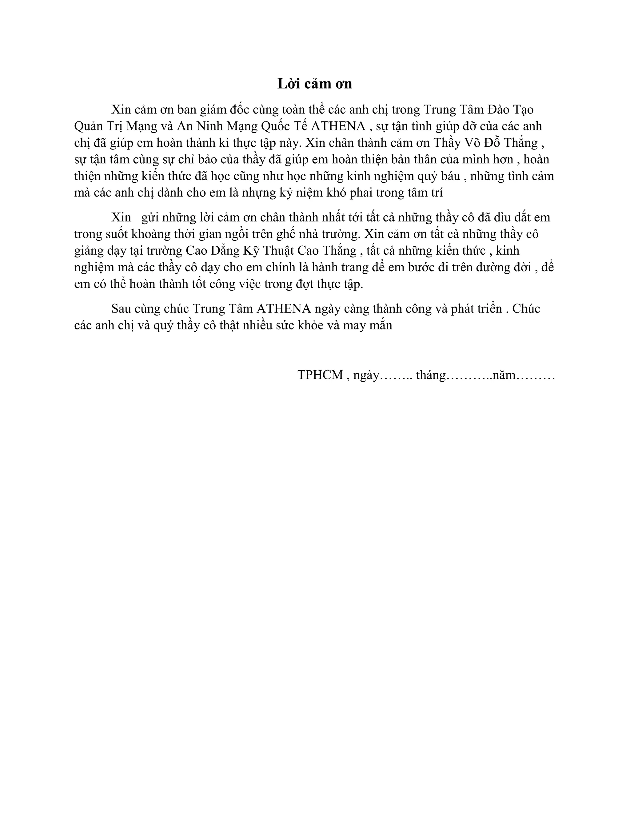 Lời cảm ơn
Xin cảm ơn ban giám đốc cùng toàn thể các anh chị trong Trung Tâm Đào Tạo
Quản Trị Mạng và An Ninh Mạng Quốc Tế ATHENA , sự tận tình giúp đỡ của các anh
chị đã giúp em hoàn thành kì thực tập này. Xin chân thành cảm ơn Thầy Võ Đỗ Thắng ,
sự tận tâm cùng sự chỉ bảo của thầy đã giúp em hoàn thiện bản thân của mình hơn , hoàn
thiện những kiến thức đã học cũng như học những kinh nghiệm quý báu , những tình cảm
mà các anh chị dành cho em là nhựng kỷ niệm khó phai trong tâm trí
Xin gửi những lời cảm ơn chân thành nhất tới tất cả những thầy cô đã dìu dắt em
trong suốt khoảng thời gian ngồi trên ghế nhà trường. Xin cảm ơn tất cả những thầy cô
giảng dạy tại trường Cao Đẳng Kỹ Thuật Cao Thắng , tất cả những kiến thức , kinh
nghiệm mà các thầy cô dạy cho em chính là hành trang để em bước đi trên đường đời , để
em có thể hoàn thành tốt công việc trong đợt thực tập.
Sau cùng chúc Trung Tâm ATHENA ngày càng thành công và phát triển . Chúc
các anh chị và quý thầy cô thật nhiều sức khỏe và may mắn
TPHCM , ngày…….. tháng………..năm………
 