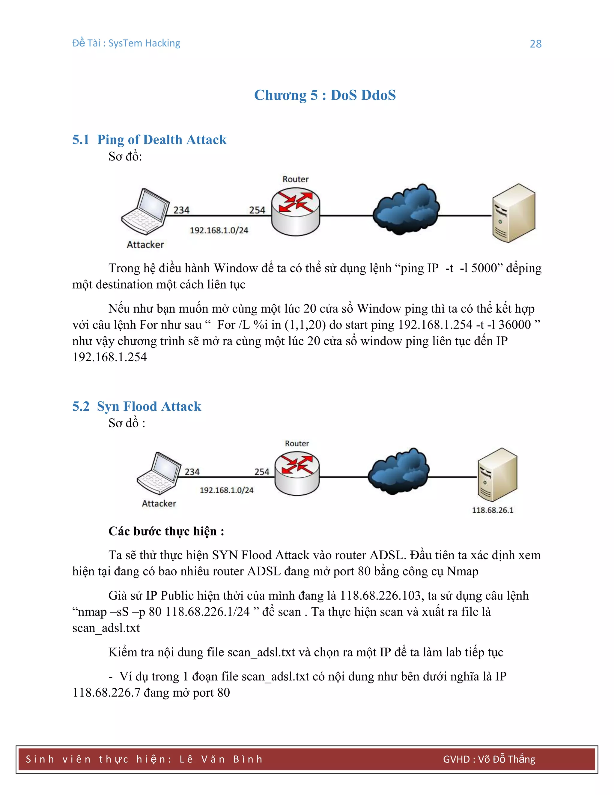 Đề Tài : SysTem Hacking 28
S i n h v i ê n t h ực h i ệ n : L ê V ă n B ì n h GVHD : Võ Đỗ Thắng
Chƣơng 5 : DoS DdoS
5.1 Ping of Dealth Attack
Sơ đồ:
Trong hệ điều hành Window để ta có thể sử dụng lệnh “ping IP -t -l 5000” đểping
một destination một cách liên tục
Nếu như bạn muốn mở cùng một lúc 20 cửa sổ Window ping thì ta có thể kết hợp
với câu lệnh For như sau “ For /L %i in (1,1,20) do start ping 192.168.1.254 -t -l 36000 ”
như vậy chương trình sẽ mở ra cùng một lúc 20 cửa sổ window ping liên tục đến IP
192.168.1.254
5.2 Syn Flood Attack
Sơ đồ :
Các bƣớc thực hiện :
Ta sẽ thử thực hiện SYN Flood Attack vào router ADSL. Đầu tiên ta xác định xem
hiện tại đang có bao nhiêu router ADSL đang mở port 80 bằng công cụ Nmap
Giả sử IP Public hiện thời của mình đang là 118.68.226.103, ta sử dụng câu lệnh
“nmap –sS –p 80 118.68.226.1/24 ” để scan . Ta thực hiện scan và xuất ra file là
scan_adsl.txt
Kiểm tra nội dung file scan_adsl.txt và chọn ra một IP để ta làm lab tiếp tục
- Ví dụ trong 1 đoạn file scan_adsl.txt có nội dung như bên dưới nghĩa là IP
118.68.226.7 đang mở port 80
 