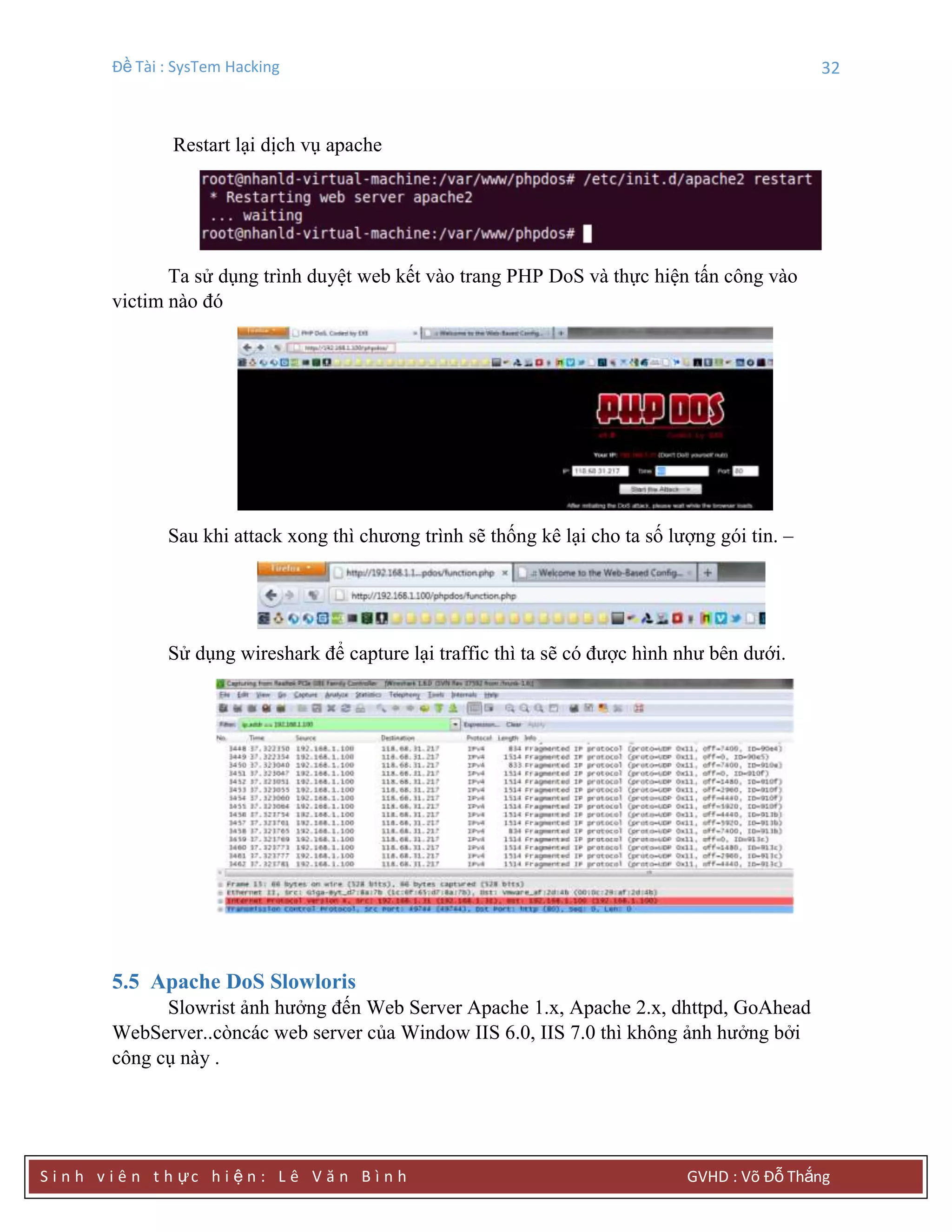 Đề Tài : SysTem Hacking 32
S i n h v i ê n t h ực h i ệ n : L ê V ă n B ì n h GVHD : Võ Đỗ Thắng
Restart lại dịch vụ apache
Ta sử dụng trình duyệt web kết vào trang PHP DoS và thực hiện tấn công vào
victim nào đó
Sau khi attack xong thì chương trình sẽ thống kê lại cho ta số lượng gói tin. –
Sử dụng wireshark để capture lại traffic thì ta sẽ có được hình như bên dưới.
5.5 Apache DoS Slowloris
Slowrist ảnh hưởng đến Web Server Apache 1.x, Apache 2.x, dhttpd, GoAhead
WebServer..còncác web server của Window IIS 6.0, IIS 7.0 thì không ảnh hưởng bởi
công cụ này .
 