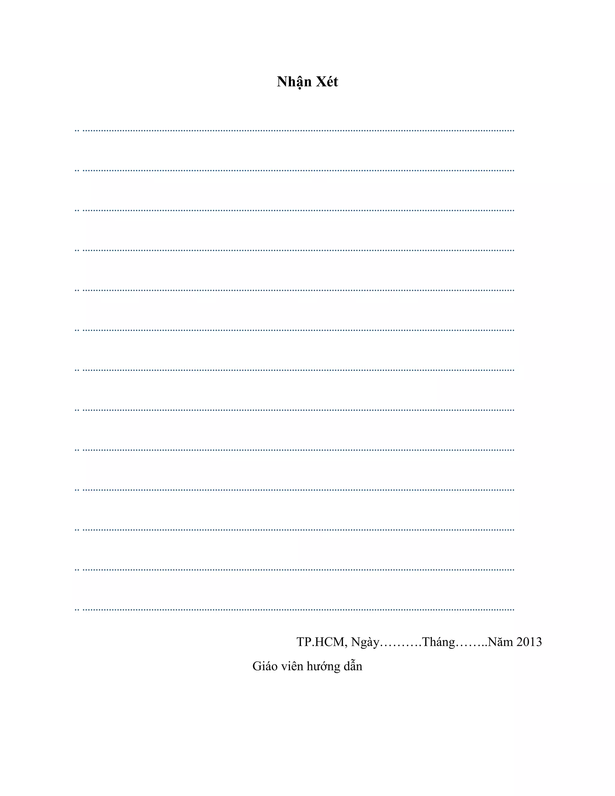 Nhận Xét
.. ...................................................................................................................................................................
.. ...................................................................................................................................................................
.. ...................................................................................................................................................................
.. ...................................................................................................................................................................
.. ...................................................................................................................................................................
.. ...................................................................................................................................................................
.. ...................................................................................................................................................................
.. ...................................................................................................................................................................
.. ...................................................................................................................................................................
.. ...................................................................................................................................................................
.. ...................................................................................................................................................................
.. ...................................................................................................................................................................
.. ...................................................................................................................................................................
TP.HCM, Ngày……….Tháng……..Năm 2013
Giáo viên hướng dẫn
 