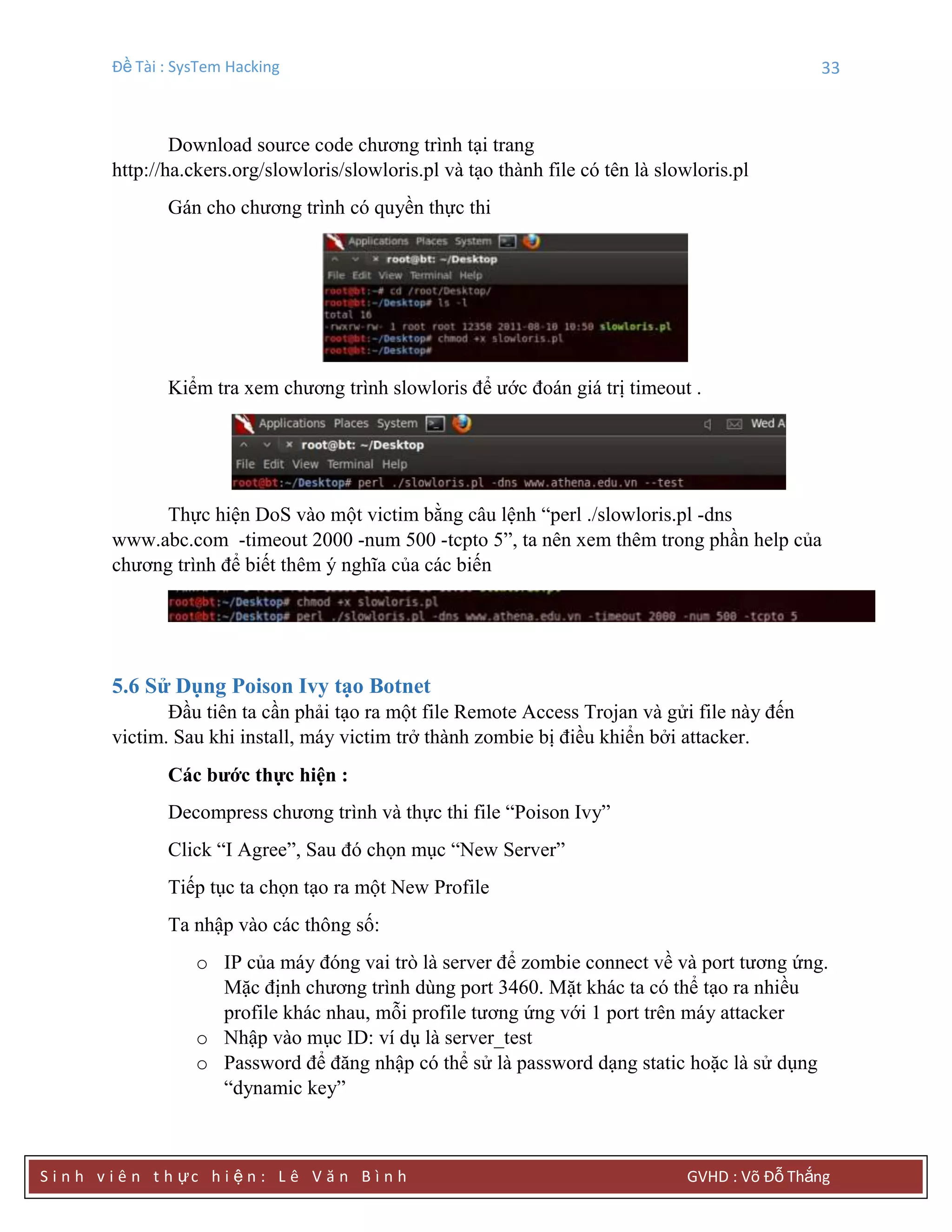 Đề Tài : SysTem Hacking 33
S i n h v i ê n t h ực h i ệ n : L ê V ă n B ì n h GVHD : Võ Đỗ Thắng
Download source code chương trình tại trang
http://ha.ckers.org/slowloris/slowloris.pl và tạo thành file có tên là slowloris.pl
Gán cho chương trình có quyền thực thi
Kiểm tra xem chương trình slowloris để ước đoán giá trị timeout .
Thực hiện DoS vào một victim bằng câu lệnh “perl ./slowloris.pl -dns
www.abc.com -timeout 2000 -num 500 -tcpto 5”, ta nên xem thêm trong phần help của
chương trình để biết thêm ý nghĩa của các biến
5.6 Sử Dụng Poison Ivy tạo Botnet
Đầu tiên ta cần phải tạo ra một file Remote Access Trojan và gửi file này đến
victim. Sau khi install, máy victim trở thành zombie bị điều khiển bởi attacker.
Các bƣớc thực hiện :
Decompress chương trình và thực thi file “Poison Ivy”
Click “I Agree”, Sau đó chọn mục “New Server”
Tiếp tục ta chọn tạo ra một New Profile
Ta nhập vào các thông số:
o IP của máy đóng vai trò là server để zombie connect về và port tương ứng.
Mặc định chương trình dùng port 3460. Mặt khác ta có thể tạo ra nhiều
profile khác nhau, mỗi profile tương ứng với 1 port trên máy attacker
o Nhập vào mục ID: ví dụ là server_test
o Password để đăng nhập có thể sử là password dạng static hoặc là sử dụng
“dynamic key”
 