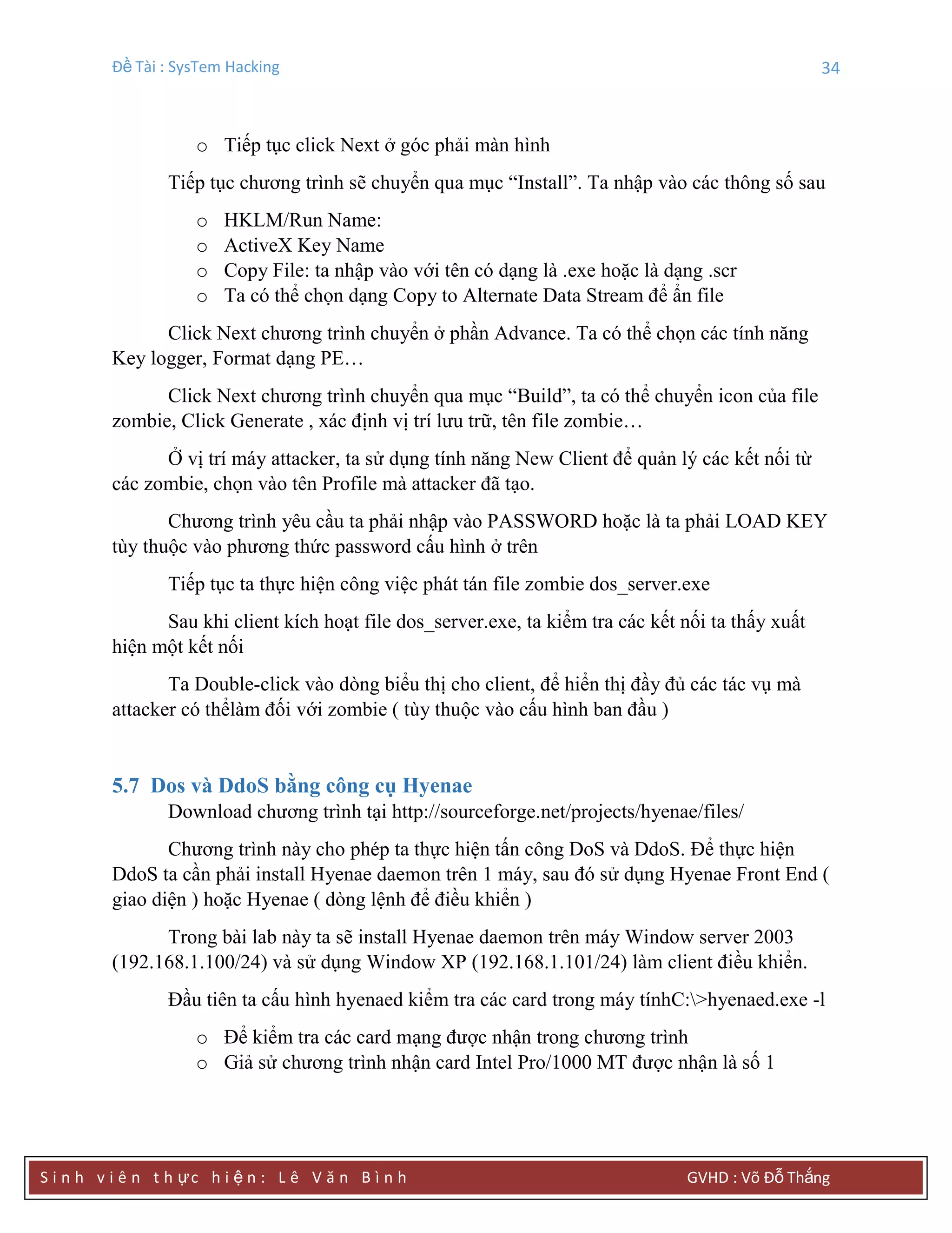 Đề Tài : SysTem Hacking 34
S i n h v i ê n t h ực h i ệ n : L ê V ă n B ì n h GVHD : Võ Đỗ Thắng
o Tiếp tục click Next ở góc phải màn hình
Tiếp tục chương trình sẽ chuyển qua mục “Install”. Ta nhập vào các thông số sau
o HKLM/Run Name:
o ActiveX Key Name
o Copy File: ta nhập vào với tên có dạng là .exe hoặc là dạng .scr
o Ta có thể chọn dạng Copy to Alternate Data Stream để ẩn file
Click Next chương trình chuyển ở phần Advance. Ta có thể chọn các tính năng
Key logger, Format dạng PE…
Click Next chương trình chuyển qua mục “Build”, ta có thể chuyển icon của file
zombie, Click Generate , xác định vị trí lưu trữ, tên file zombie…
Ở vị trí máy attacker, ta sử dụng tính năng New Client để quản lý các kết nối từ
các zombie, chọn vào tên Profile mà attacker đã tạo.
Chương trình yêu cầu ta phải nhập vào PASSWORD hoặc là ta phải LOAD KEY
tùy thuộc vào phương thức password cấu hình ở trên
Tiếp tục ta thực hiện công việc phát tán file zombie dos_server.exe
Sau khi client kích hoạt file dos_server.exe, ta kiểm tra các kết nối ta thấy xuất
hiện một kết nối
Ta Double-click vào dòng biểu thị cho client, để hiển thị đầy đủ các tác vụ mà
attacker có thểlàm đối với zombie ( tùy thuộc vào cấu hình ban đầu )
5.7 Dos và DdoS bằng công cụ Hyenae
Download chương trình tại http://sourceforge.net/projects/hyenae/files/
Chương trình này cho phép ta thực hiện tấn công DoS và DdoS. Để thực hiện
DdoS ta cần phải install Hyenae daemon trên 1 máy, sau đó sử dụng Hyenae Front End (
giao diện ) hoặc Hyenae ( dòng lệnh để điều khiển )
Trong bài lab này ta sẽ install Hyenae daemon trên máy Window server 2003
(192.168.1.100/24) và sử dụng Window XP (192.168.1.101/24) làm client điều khiển.
Đầu tiên ta cấu hình hyenaed kiểm tra các card trong máy tínhC:>hyenaed.exe -l
o Để kiểm tra các card mạng được nhận trong chương trình
o Giả sử chương trình nhận card Intel Pro/1000 MT được nhận là số 1
 