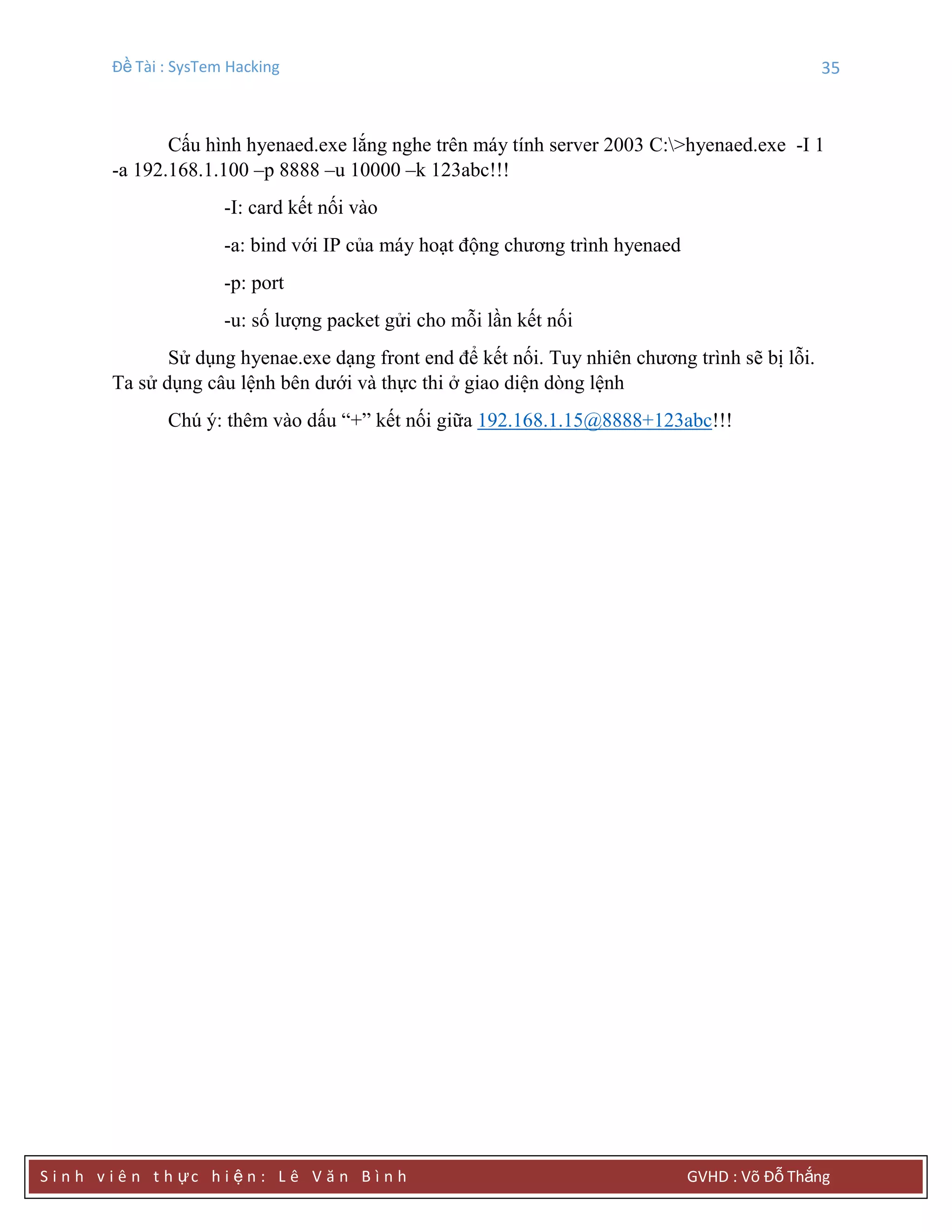 Đề Tài : SysTem Hacking 35
S i n h v i ê n t h ực h i ệ n : L ê V ă n B ì n h GVHD : Võ Đỗ Thắng
Cấu hình hyenaed.exe lắng nghe trên máy tính server 2003 C:>hyenaed.exe -I 1
-a 192.168.1.100 –p 8888 –u 10000 –k 123abc!!!
-I: card kết nối vào
-a: bind với IP của máy hoạt động chương trình hyenaed
-p: port
-u: số lượng packet gửi cho mỗi lần kết nối
Sử dụng hyenae.exe dạng front end để kết nối. Tuy nhiên chương trình sẽ bị lỗi.
Ta sử dụng câu lệnh bên dưới và thực thi ở giao diện dòng lệnh
Chú ý: thêm vào dấu “+” kết nối giữa 192.168.1.15@8888+123abc!!!
 