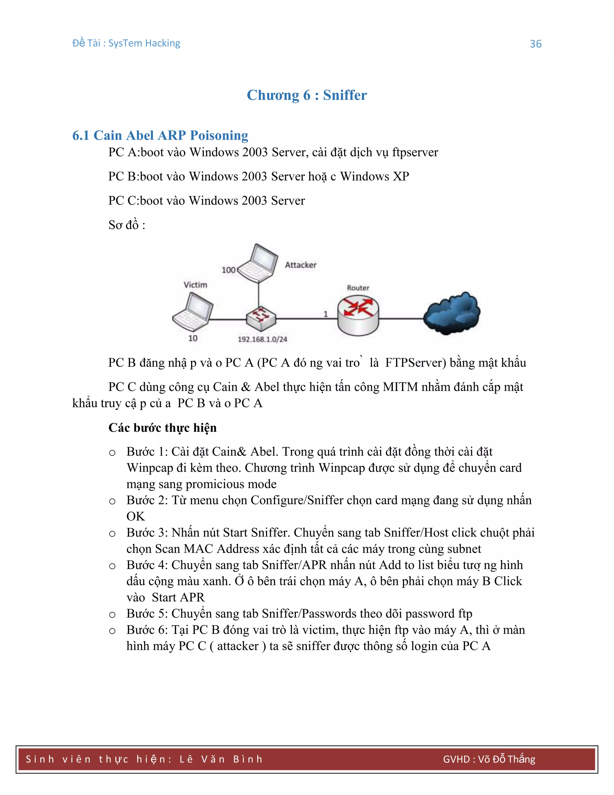 Đề Tài : SysTem Hacking 36
S i n h v i ê n t h ực h i ệ n : L ê V ă n B ì n h GVHD : Võ Đỗ Thắng
Chƣơng 6 : Sniffer
6.1 Cain Abel ARP Poisoning
PC A:boot vào Windows 2003 Server, cài đặt dịch vụ ftpserver
PC C:boot vào Windows 2003 Server
Sơ đồ :
) bằng mật khẩu
PC C dùng công cụ Cain & Abel thực hiện tấn công MITM nhằm đánh cắp mật
khẩ
Các bƣớc thực hiện
o Bước 1: Cài đặt Cain& Abel. Trong quá trình cài đặt đồng thời cài đặt
Winpcap đi kèm theo. Chương trình Winpcap được sử dụng để chuyển card
mạng sang promicious mode
o Bước 2: Từ menu chọn Configure/Sniffer chọn card mạng đang sử dụng nhấn
OK
o Bước 3: Nhấn nút Start Sniffer. Chuyển sang tab Sniffer/Host click chuột phải
chọn Scan MAC Address xác định tất cả các máy trong cùng subnet
o Bước 4: Chuyển sang tab Sniffer/APR nhấn nút Add to list biể
dấu cộng màu xanh. Ở ô bên trái chọn máy A, ô bên phải chọn máy B Click
vào Start APR
o Bước 5: Chuyển sang tab Sniffer/Passwords theo dõi password ftp
o Bước 6: Tại PC B đóng vai trò là victim, thực hiện ftp vào máy A, thì ở màn
hình máy PC C ( attacker ) ta sẽ sniffer được thông số login của PC A
 