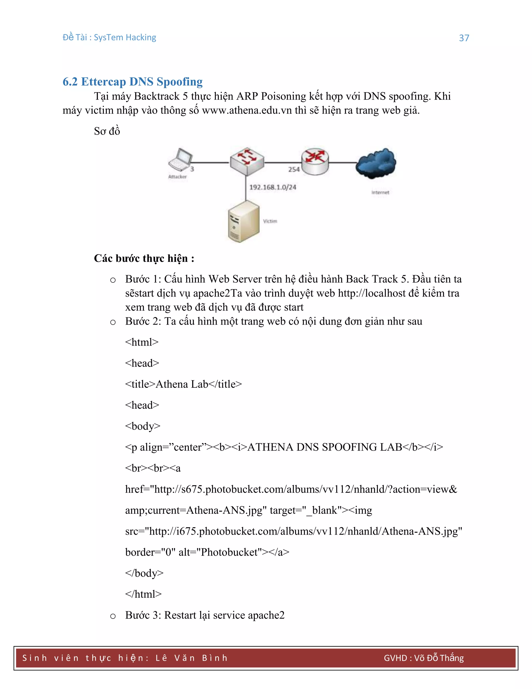 Đề Tài : SysTem Hacking 37
S i n h v i ê n t h ực h i ệ n : L ê V ă n B ì n h GVHD : Võ Đỗ Thắng
6.2 Ettercap DNS Spoofing
Tại máy Backtrack 5 thực hiện ARP Poisoning kết hợp với DNS spoofing. Khi
máy victim nhập vào thông số www.athena.edu.vn thì sẽ hiện ra trang web giả.
Sơ đồ
Các bƣớc thực hiện :
o Bước 1: Cấu hình Web Server trên hệ điều hành Back Track 5. Đầu tiên ta
sẽstart dịch vụ apache2Ta vào trình duyệt web http://localhost để kiểm tra
xem trang web đã dịch vụ đã được start
o Bước 2: Ta cấu hình một trang web có nội dung đơn giản như sau
<html>
<head>
<title>Athena Lab</title>
<head>
<body>
<p align=”center”><b><i>ATHENA DNS SPOOFING LAB</b></i>
<br><br><a
href="http://s675.photobucket.com/albums/vv112/nhanld/?action=view&
amp;current=Athena-ANS.jpg" target="_blank"><img
src="http://i675.photobucket.com/albums/vv112/nhanld/Athena-ANS.jpg"
border="0" alt="Photobucket"></a>
</body>
</html>
o Bước 3: Restart lại service apache2
 