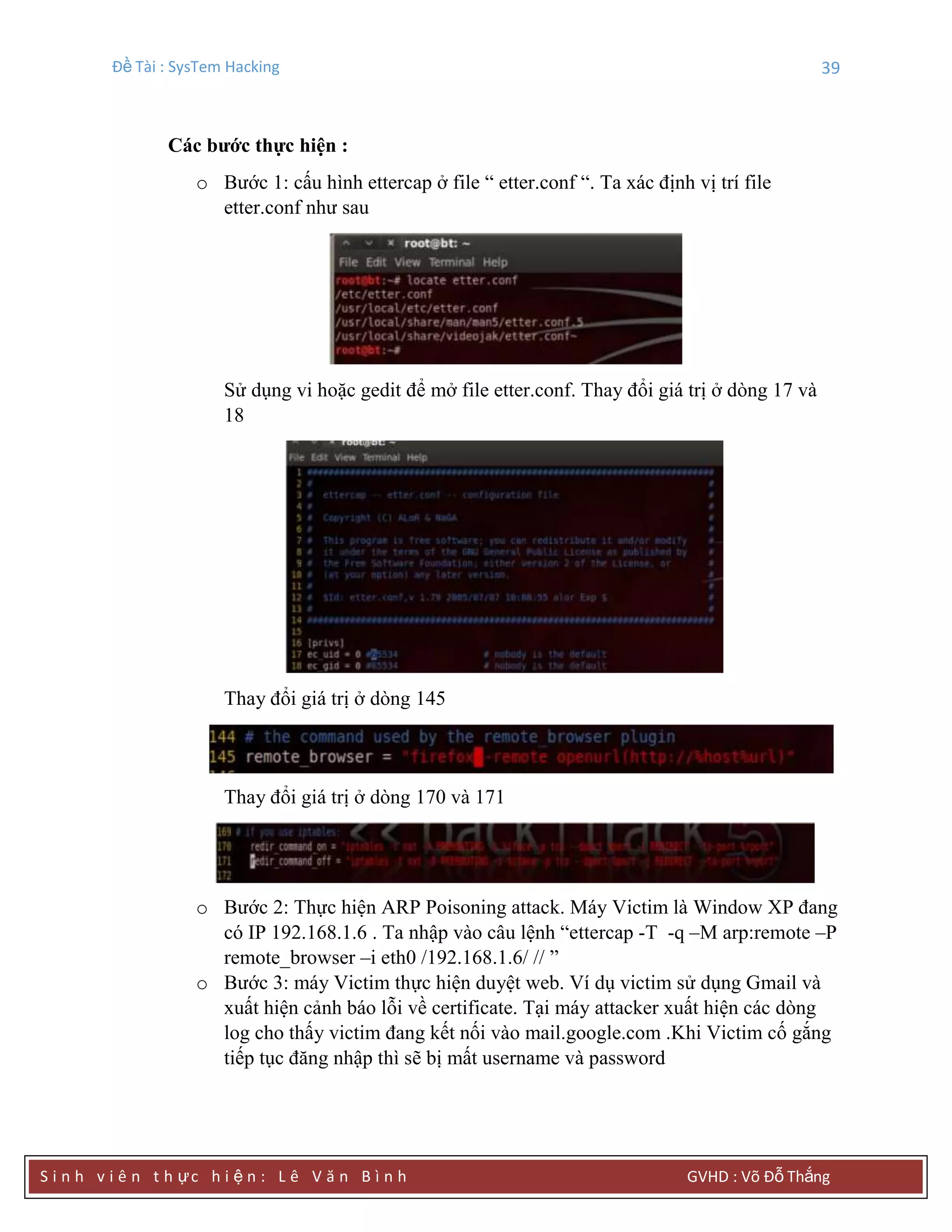 Đề Tài : SysTem Hacking 39
S i n h v i ê n t h ực h i ệ n : L ê V ă n B ì n h GVHD : Võ Đỗ Thắng
Các bƣớc thực hiện :
o Bước 1: cấu hình ettercap ở file “ etter.conf “. Ta xác định vị trí file
etter.conf như sau
Sử dụng vi hoặc gedit để mở file etter.conf. Thay đổi giá trị ở dòng 17 và
18
Thay đổi giá trị ở dòng 145
Thay đổi giá trị ở dòng 170 và 171
o Bước 2: Thực hiện ARP Poisoning attack. Máy Victim là Window XP đang
có IP 192.168.1.6 . Ta nhập vào câu lệnh “ettercap -T -q –M arp:remote –P
remote_browser –i eth0 /192.168.1.6/ // ”
o Bước 3: máy Victim thực hiện duyệt web. Ví dụ victim sử dụng Gmail và
xuất hiện cảnh báo lỗi về certificate. Tại máy attacker xuất hiện các dòng
log cho thấy victim đang kết nối vào mail.google.com .Khi Victim cố gắng
tiếp tục đăng nhập thì sẽ bị mất username và password
 