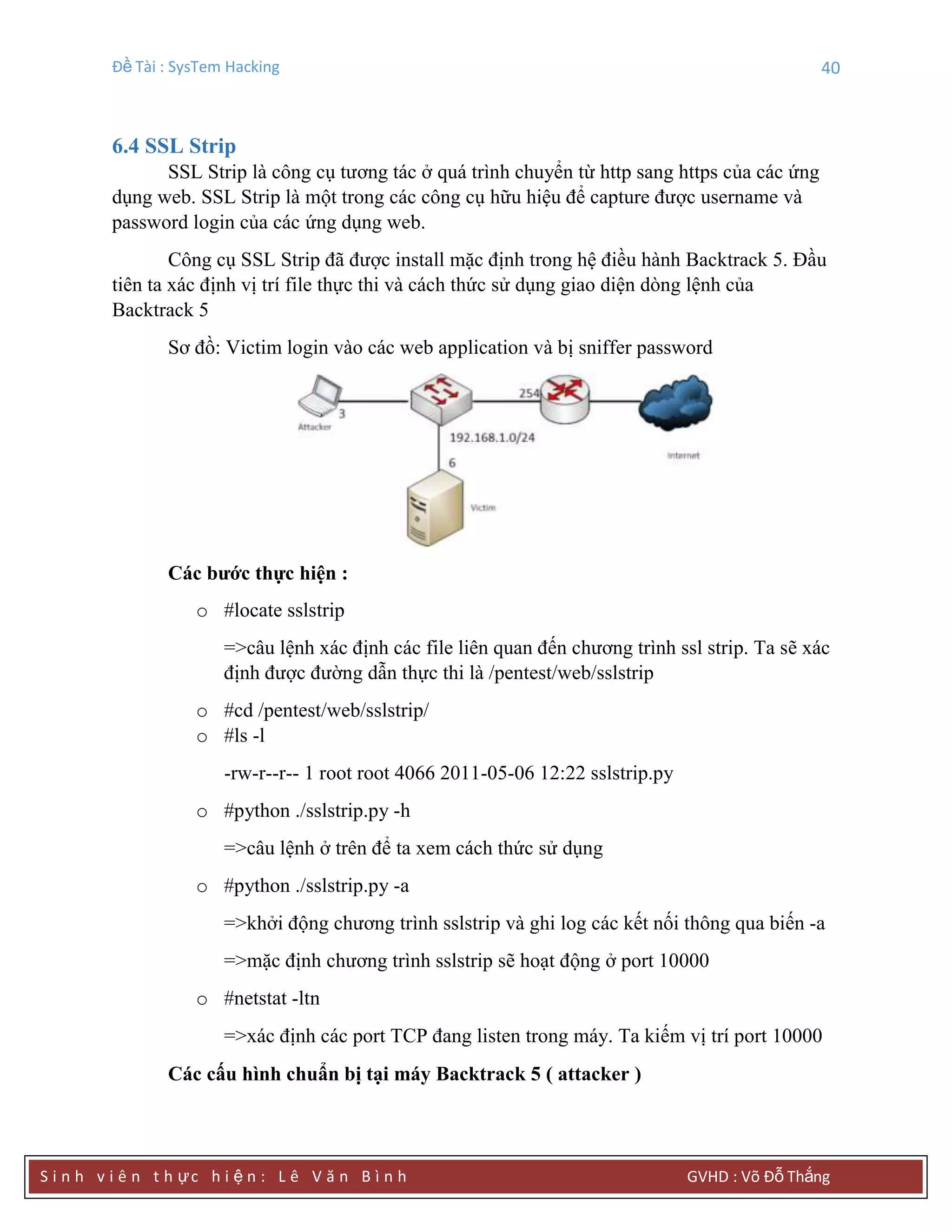 Đề Tài : SysTem Hacking 40
S i n h v i ê n t h ực h i ệ n : L ê V ă n B ì n h GVHD : Võ Đỗ Thắng
6.4 SSL Strip
SSL Strip là công cụ tương tác ở quá trình chuyển từ http sang https của các ứng
dụng web. SSL Strip là một trong các công cụ hữu hiệu để capture được username và
password login của các ứng dụng web.
Công cụ SSL Strip đã được install mặc định trong hệ điều hành Backtrack 5. Đầu
tiên ta xác định vị trí file thực thi và cách thức sử dụng giao diện dòng lệnh của
Backtrack 5
Sơ đồ: Victim login vào các web application và bị sniffer password
Các bƣớc thực hiện :
o #locate sslstrip
=>câu lệnh xác định các file liên quan đến chương trình ssl strip. Ta sẽ xác
định được đường dẫn thực thi là /pentest/web/sslstrip
o #cd /pentest/web/sslstrip/
o #ls -l
-rw-r--r-- 1 root root 4066 2011-05-06 12:22 sslstrip.py
o #python ./sslstrip.py -h
=>câu lệnh ở trên để ta xem cách thức sử dụng
o #python ./sslstrip.py -a
=>khởi động chương trình sslstrip và ghi log các kết nối thông qua biến -a
=>mặc định chương trình sslstrip sẽ hoạt động ở port 10000
o #netstat -ltn
=>xác định các port TCP đang listen trong máy. Ta kiếm vị trí port 10000
Các cấu hình chuẩn bị tại máy Backtrack 5 ( attacker )
 