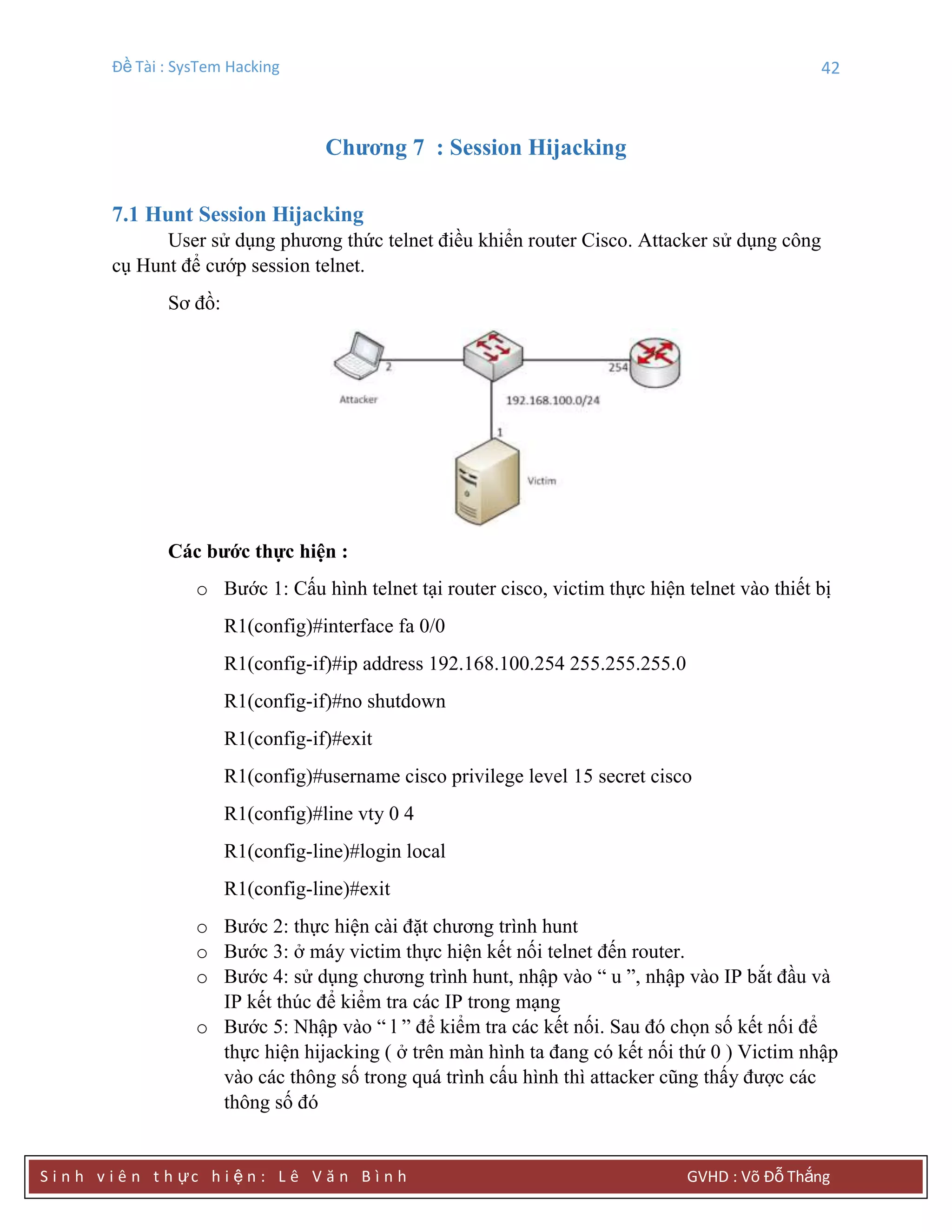 Đề Tài : SysTem Hacking 42
S i n h v i ê n t h ực h i ệ n : L ê V ă n B ì n h GVHD : Võ Đỗ Thắng
Chƣơng 7 : Session Hijacking
7.1 Hunt Session Hijacking
User sử dụng phương thức telnet điều khiển router Cisco. Attacker sử dụng công
cụ Hunt để cướp session telnet.
Sơ đồ:
Các bƣớc thực hiện :
o Bước 1: Cấu hình telnet tại router cisco, victim thực hiện telnet vào thiết bị
R1(config)#interface fa 0/0
R1(config-if)#ip address 192.168.100.254 255.255.255.0
R1(config-if)#no shutdown
R1(config-if)#exit
R1(config)#username cisco privilege level 15 secret cisco
R1(config)#line vty 0 4
R1(config-line)#login local
R1(config-line)#exit
o Bước 2: thực hiện cài đặt chương trình hunt
o Bước 3: ở máy victim thực hiện kết nối telnet đến router.
o Bước 4: sử dụng chương trình hunt, nhập vào “ u ”, nhập vào IP bắt đầu và
IP kết thúc để kiểm tra các IP trong mạng
o Bước 5: Nhập vào “ l ” để kiểm tra các kết nối. Sau đó chọn số kết nối để
thực hiện hijacking ( ở trên màn hình ta đang có kết nối thứ 0 ) Victim nhập
vào các thông số trong quá trình cấu hình thì attacker cũng thấy được các
thông số đó
 