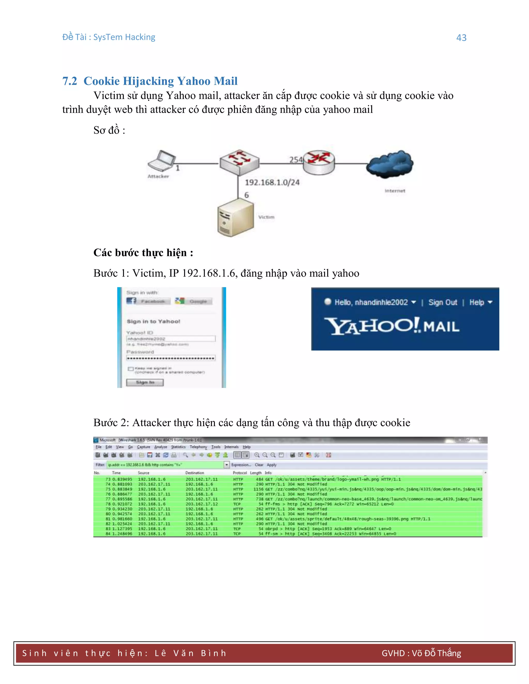 Đề Tài : SysTem Hacking 43
S i n h v i ê n t h ực h i ệ n : L ê V ă n B ì n h GVHD : Võ Đỗ Thắng
7.2 Cookie Hijacking Yahoo Mail
Victim sử dụng Yahoo mail, attacker ăn cắp được cookie và sử dụng cookie vào
trình duyệt web thì attacker có được phiên đăng nhập của yahoo mail
Sơ đồ :
Các bƣớc thực hiện :
Bước 1: Victim, IP 192.168.1.6, đăng nhập vào mail yahoo
Bước 2: Attacker thực hiện các dạng tấn công và thu thập được cookie
 
