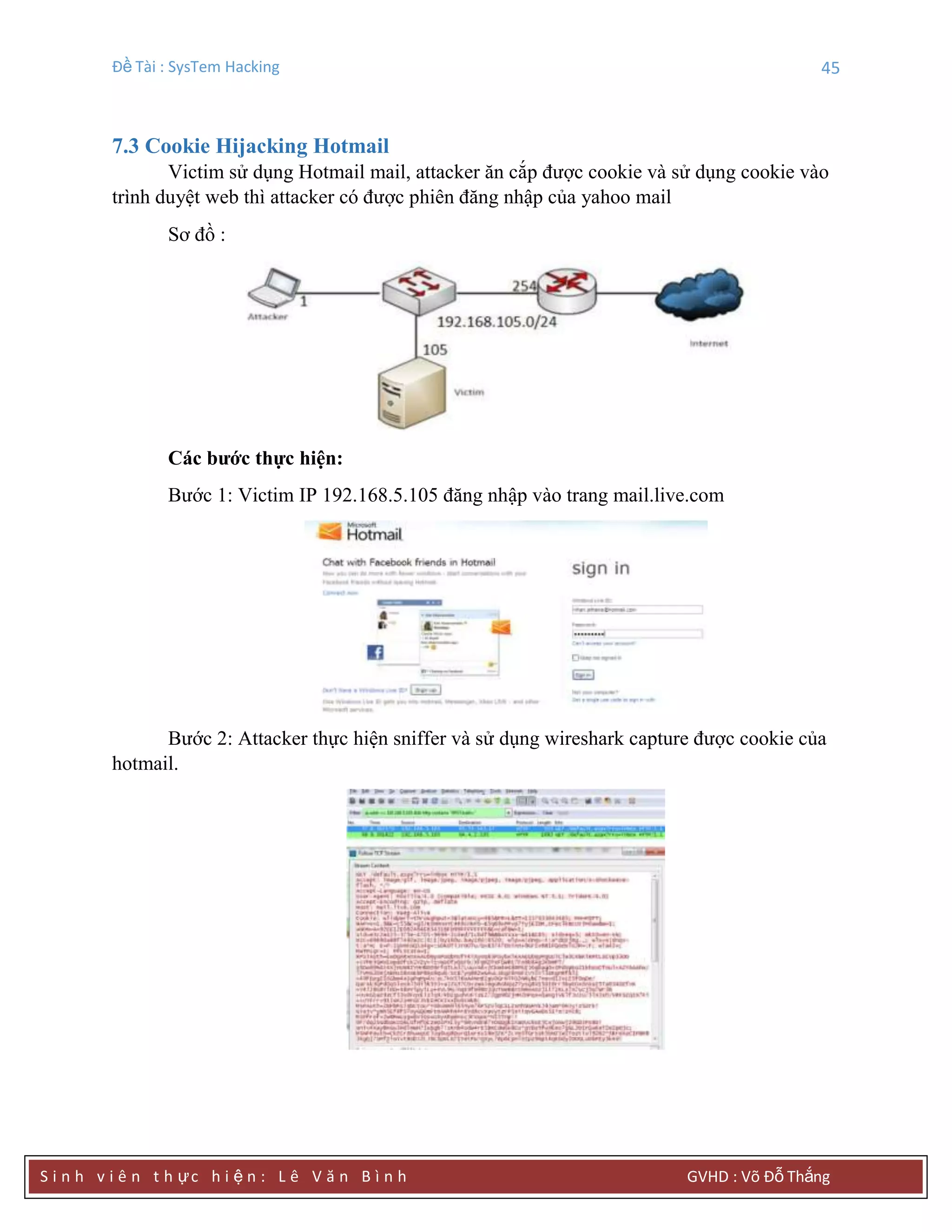 Đề Tài : SysTem Hacking 45
S i n h v i ê n t h ực h i ệ n : L ê V ă n B ì n h GVHD : Võ Đỗ Thắng
7.3 Cookie Hijacking Hotmail
Victim sử dụng Hotmail mail, attacker ăn cắp được cookie và sử dụng cookie vào
trình duyệt web thì attacker có được phiên đăng nhập của yahoo mail
Sơ đồ :
Các bƣớc thực hiện:
Bước 1: Victim IP 192.168.5.105 đăng nhập vào trang mail.live.com
Bước 2: Attacker thực hiện sniffer và sử dụng wireshark capture được cookie của
hotmail.
 