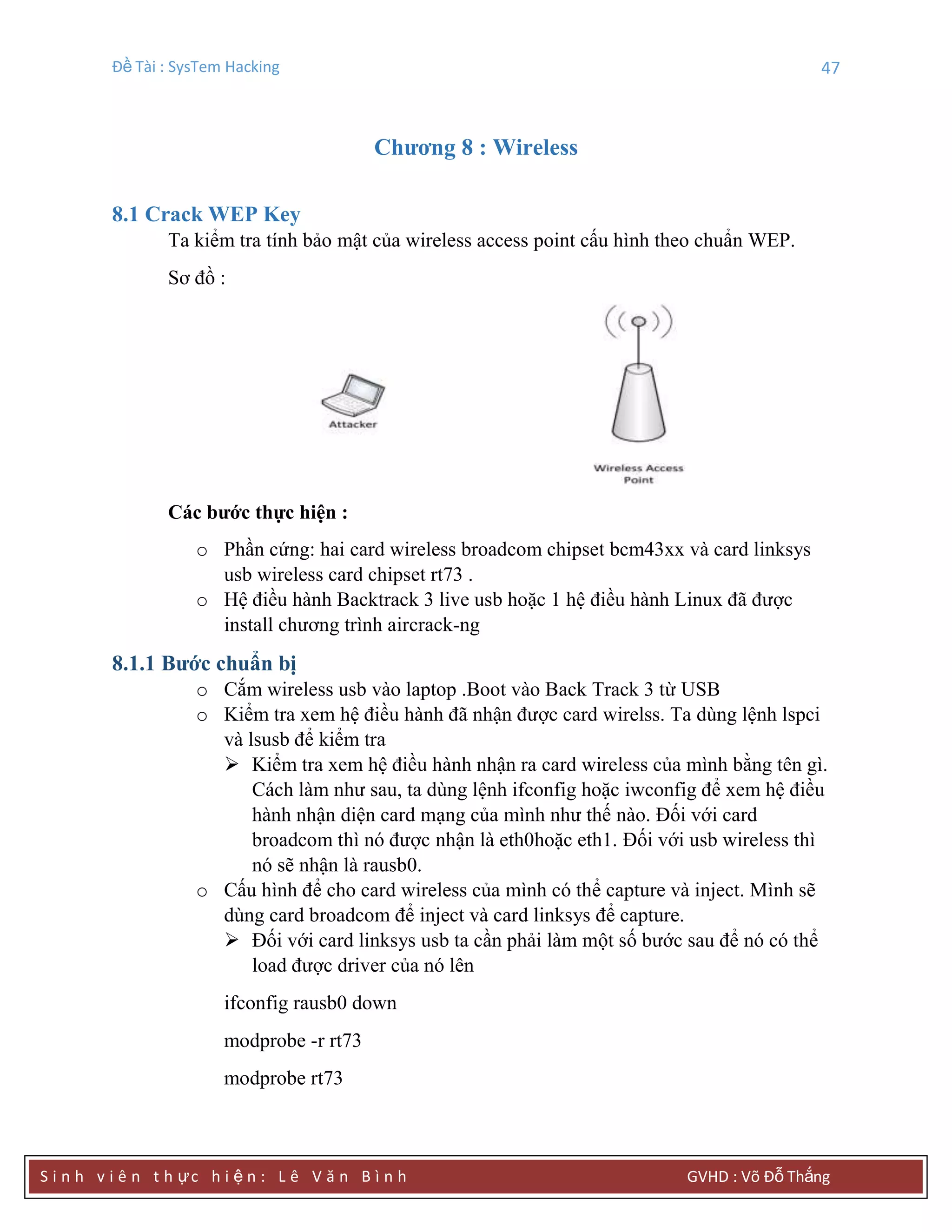 Đề Tài : SysTem Hacking 47
S i n h v i ê n t h ực h i ệ n : L ê V ă n B ì n h GVHD : Võ Đỗ Thắng
Chƣơng 8 : Wireless
8.1 Crack WEP Key
Ta kiểm tra tính bảo mật của wireless access point cấu hình theo chuẩn WEP.
Sơ đồ :
Các bƣớc thực hiện :
o Phần cứng: hai card wireless broadcom chipset bcm43xx và card linksys
usb wireless card chipset rt73 .
o Hệ điều hành Backtrack 3 live usb hoặc 1 hệ điều hành Linux đã được
install chương trình aircrack-ng
8.1.1 Bƣớc chuẩn bị
o Cắm wireless usb vào laptop .Boot vào Back Track 3 từ USB
o Kiểm tra xem hệ điều hành đã nhận được card wirelss. Ta dùng lệnh lspci
và lsusb để kiểm tra
 Kiểm tra xem hệ điều hành nhận ra card wireless của mình bằng tên gì.
Cách làm như sau, ta dùng lệnh ifconfig hoặc iwconfig để xem hệ điều
hành nhận diện card mạng của mình như thế nào. Đối với card
broadcom thì nó được nhận là eth0hoặc eth1. Đối với usb wireless thì
nó sẽ nhận là rausb0.
o Cấu hình để cho card wireless của mình có thể capture và inject. Mình sẽ
dùng card broadcom để inject và card linksys để capture.
 Đối với card linksys usb ta cần phải làm một số bước sau để nó có thể
load được driver của nó lên
ifconfig rausb0 down
modprobe -r rt73
modprobe rt73
 