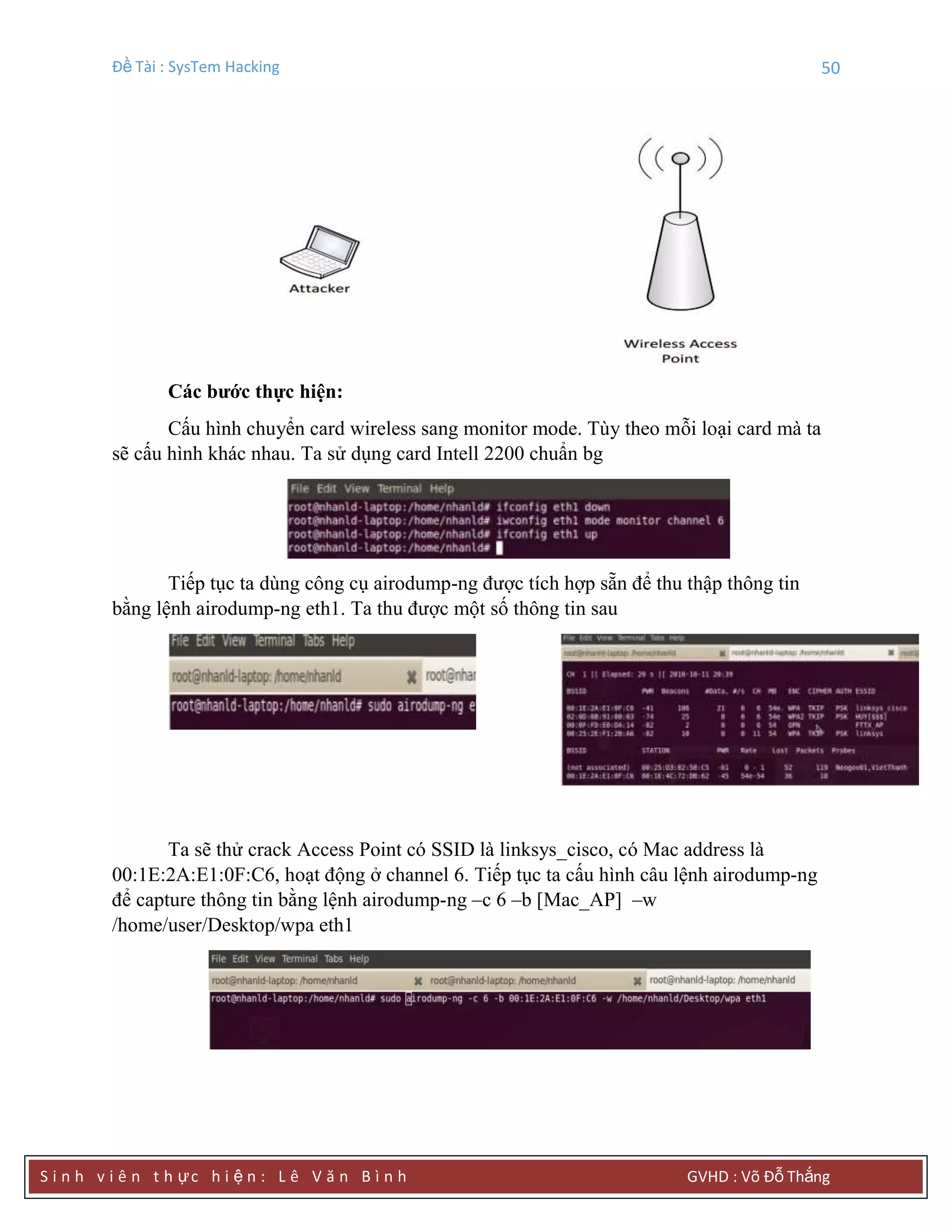 Đề Tài : SysTem Hacking 50
S i n h v i ê n t h ực h i ệ n : L ê V ă n B ì n h GVHD : Võ Đỗ Thắng
Các bƣớc thực hiện:
Cấu hình chuyển card wireless sang monitor mode. Tùy theo mỗi loại card mà ta
sẽ cấu hình khác nhau. Ta sử dụng card Intell 2200 chuẩn bg
Tiếp tục ta dùng công cụ airodump-ng được tích hợp sẵn để thu thập thông tin
bằng lệnh airodump-ng eth1. Ta thu được một số thông tin sau
Ta sẽ thử crack Access Point có SSID là linksys_cisco, có Mac address là
00:1E:2A:E1:0F:C6, hoạt động ở channel 6. Tiếp tục ta cấu hình câu lệnh airodump-ng
để capture thông tin bằng lệnh airodump-ng –c 6 –b [Mac_AP] –w
/home/user/Desktop/wpa eth1
 