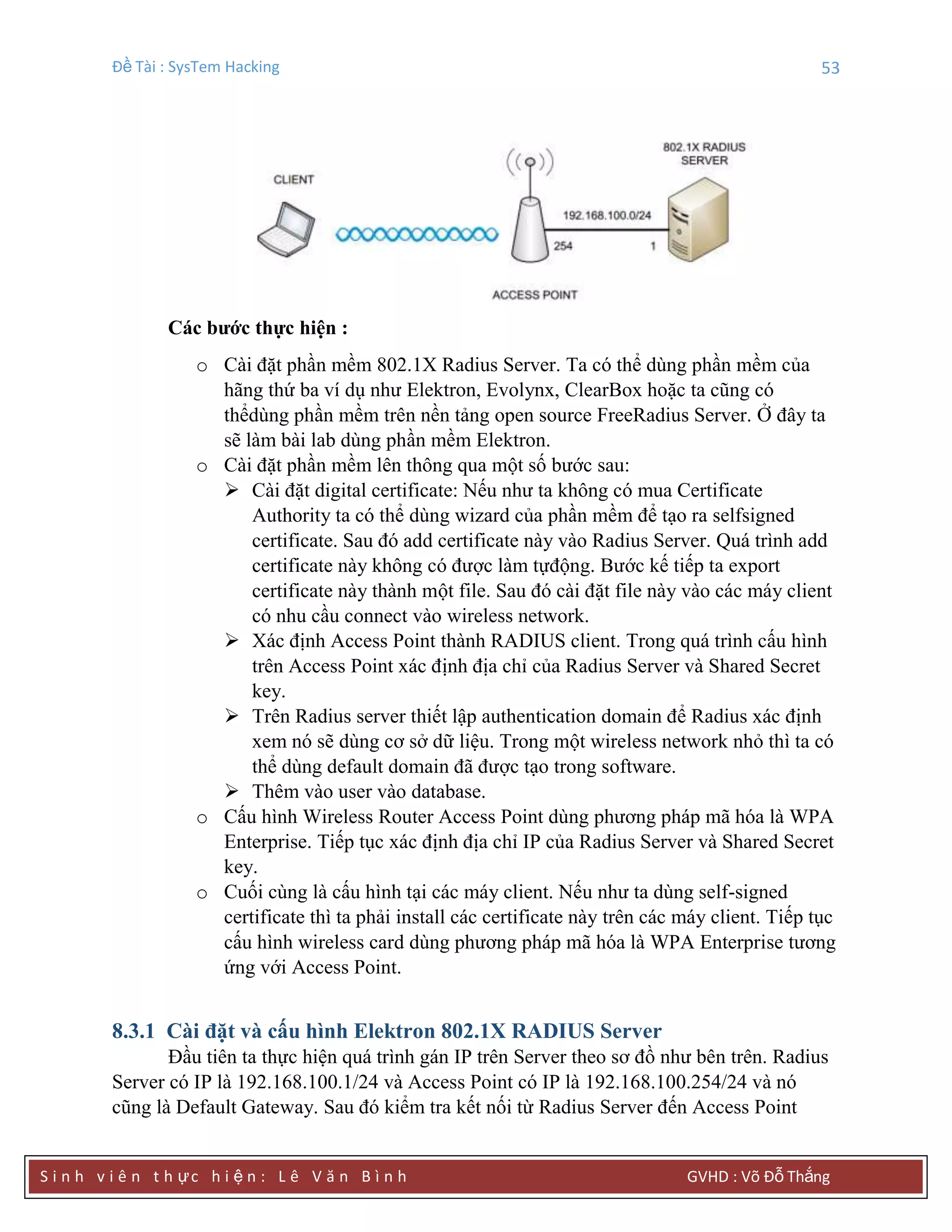 Đề Tài : SysTem Hacking 53
S i n h v i ê n t h ực h i ệ n : L ê V ă n B ì n h GVHD : Võ Đỗ Thắng
Các bƣớc thực hiện :
o Cài đặt phần mềm 802.1X Radius Server. Ta có thể dùng phần mềm của
hãng thứ ba ví dụ như Elektron, Evolynx, ClearBox hoặc ta cũng có
thểdùng phần mềm trên nền tảng open source FreeRadius Server. Ở đây ta
sẽ làm bài lab dùng phần mềm Elektron.
o Cài đặt phần mềm lên thông qua một số bước sau:
 Cài đặt digital certificate: Nếu như ta không có mua Certificate
Authority ta có thể dùng wizard của phần mềm để tạo ra selfsigned
certificate. Sau đó add certificate này vào Radius Server. Quá trình add
certificate này không có được làm tựđộng. Bước kế tiếp ta export
certificate này thành một file. Sau đó cài đặt file này vào các máy client
có nhu cầu connect vào wireless network.
 Xác định Access Point thành RADIUS client. Trong quá trình cấu hình
trên Access Point xác định địa chỉ của Radius Server và Shared Secret
key.
 Trên Radius server thiết lập authentication domain để Radius xác định
xem nó sẽ dùng cơ sở dữ liệu. Trong một wireless network nhỏ thì ta có
thể dùng default domain đã được tạo trong software.
 Thêm vào user vào database.
o Cấu hình Wireless Router Access Point dùng phương pháp mã hóa là WPA
Enterprise. Tiếp tục xác định địa chỉ IP của Radius Server và Shared Secret
key.
o Cuối cùng là cấu hình tại các máy client. Nếu như ta dùng self-signed
certificate thì ta phải install các certificate này trên các máy client. Tiếp tục
cấu hình wireless card dùng phương pháp mã hóa là WPA Enterprise tương
ứng với Access Point.
8.3.1 Cài đặt và cấu hình Elektron 802.1X RADIUS Server
Đầu tiên ta thực hiện quá trình gán IP trên Server theo sơ đồ như bên trên. Radius
Server có IP là 192.168.100.1/24 và Access Point có IP là 192.168.100.254/24 và nó
cũng là Default Gateway. Sau đó kiểm tra kết nối từ Radius Server đến Access Point
 