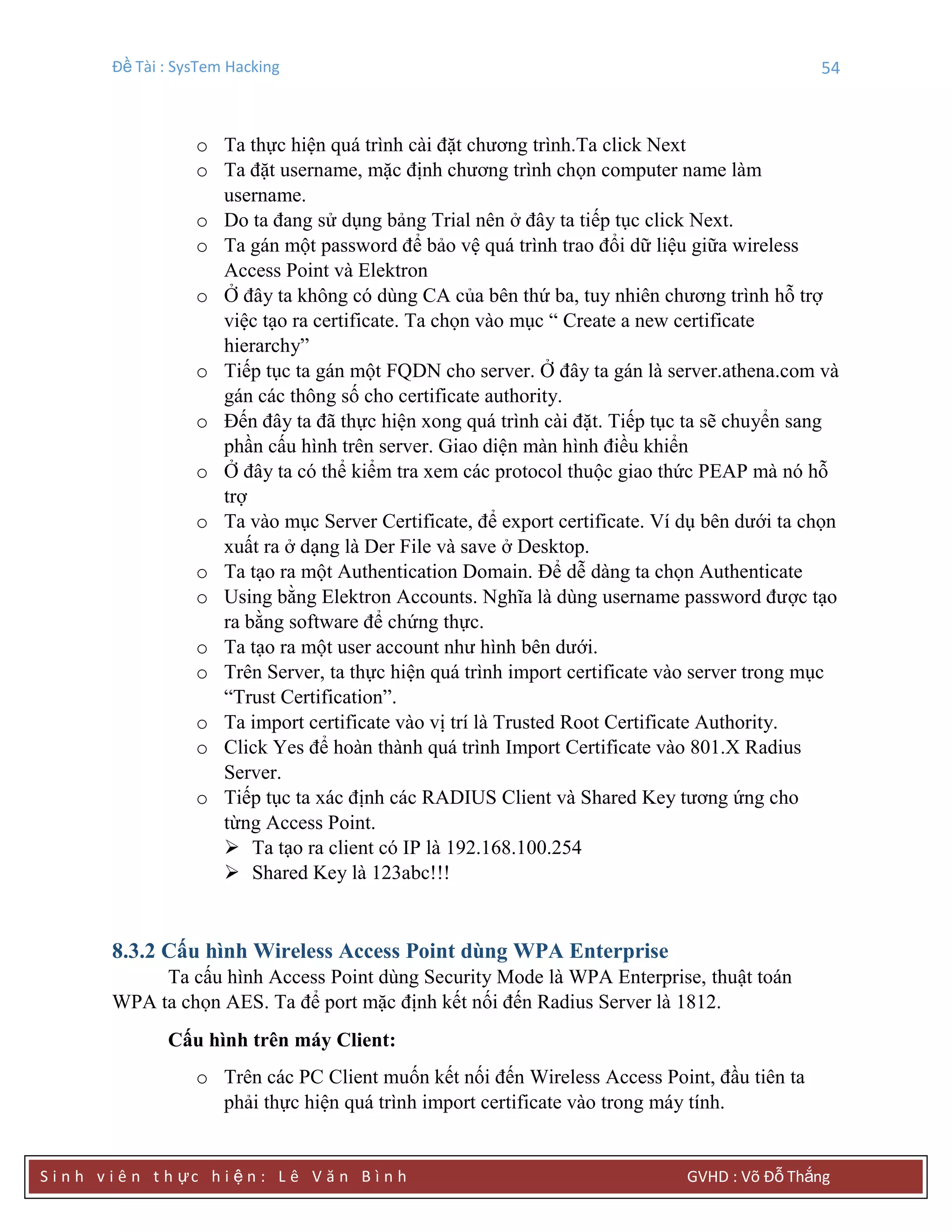 Đề Tài : SysTem Hacking 54
S i n h v i ê n t h ực h i ệ n : L ê V ă n B ì n h GVHD : Võ Đỗ Thắng
o Ta thực hiện quá trình cài đặt chương trình.Ta click Next
o Ta đặt username, mặc định chương trình chọn computer name làm
username.
o Do ta đang sử dụng bảng Trial nên ở đây ta tiếp tục click Next.
o Ta gán một password để bảo vệ quá trình trao đổi dữ liệu giữa wireless
Access Point và Elektron
o Ở đây ta không có dùng CA của bên thứ ba, tuy nhiên chương trình hỗ trợ
việc tạo ra certificate. Ta chọn vào mục “ Create a new certificate
hierarchy”
o Tiếp tục ta gán một FQDN cho server. Ở đây ta gán là server.athena.com và
gán các thông số cho certificate authority.
o Đến đây ta đã thực hiện xong quá trình cài đặt. Tiếp tục ta sẽ chuyển sang
phần cấu hình trên server. Giao diện màn hình điều khiển
o Ở đây ta có thể kiểm tra xem các protocol thuộc giao thức PEAP mà nó hỗ
trợ
o Ta vào mục Server Certificate, để export certificate. Ví dụ bên dưới ta chọn
xuất ra ở dạng là Der File và save ở Desktop.
o Ta tạo ra một Authentication Domain. Để dễ dàng ta chọn Authenticate
o Using bằng Elektron Accounts. Nghĩa là dùng username password được tạo
ra bằng software để chứng thực.
o Ta tạo ra một user account như hình bên dưới.
o Trên Server, ta thực hiện quá trình import certificate vào server trong mục
“Trust Certification”.
o Ta import certificate vào vị trí là Trusted Root Certificate Authority.
o Click Yes để hoàn thành quá trình Import Certificate vào 801.X Radius
Server.
o Tiếp tục ta xác định các RADIUS Client và Shared Key tương ứng cho
từng Access Point.
 Ta tạo ra client có IP là 192.168.100.254
 Shared Key là 123abc!!!
8.3.2 Cấu hình Wireless Access Point dùng WPA Enterprise
Ta cấu hình Access Point dùng Security Mode là WPA Enterprise, thuật toán
WPA ta chọn AES. Ta để port mặc định kết nối đến Radius Server là 1812.
Cấu hình trên máy Client:
o Trên các PC Client muốn kết nối đến Wireless Access Point, đầu tiên ta
phải thực hiện quá trình import certificate vào trong máy tính.
 