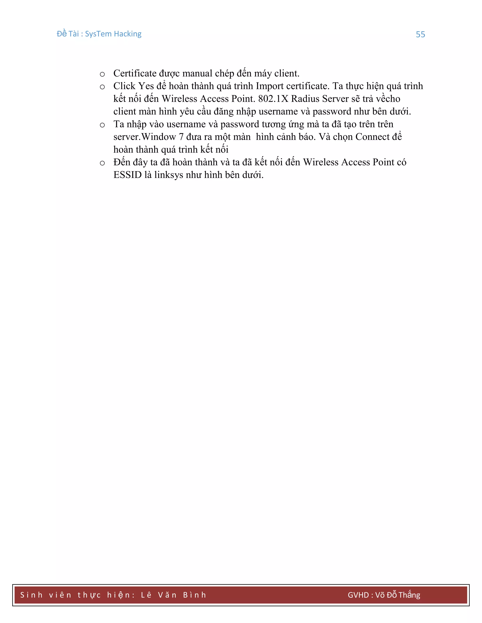 Đề Tài : SysTem Hacking 55
S i n h v i ê n t h ực h i ệ n : L ê V ă n B ì n h GVHD : Võ Đỗ Thắng
o Certificate được manual chép đến máy client.
o Click Yes để hoàn thành quá trình Import certificate. Ta thực hiện quá trình
kết nối đến Wireless Access Point. 802.1X Radius Server sẽ trả vềcho
client màn hình yêu cầu đăng nhập username và password như bên dưới.
o Ta nhập vào username và password tương ứng mà ta đã tạo trên trên
server.Window 7 đưa ra một màn hình cảnh báo. Và chọn Connect để
hoàn thành quá trình kết nối
o Đến đây ta đã hoàn thành và ta đã kết nối đến Wireless Access Point có
ESSID là linksys như hình bên dưới.
 