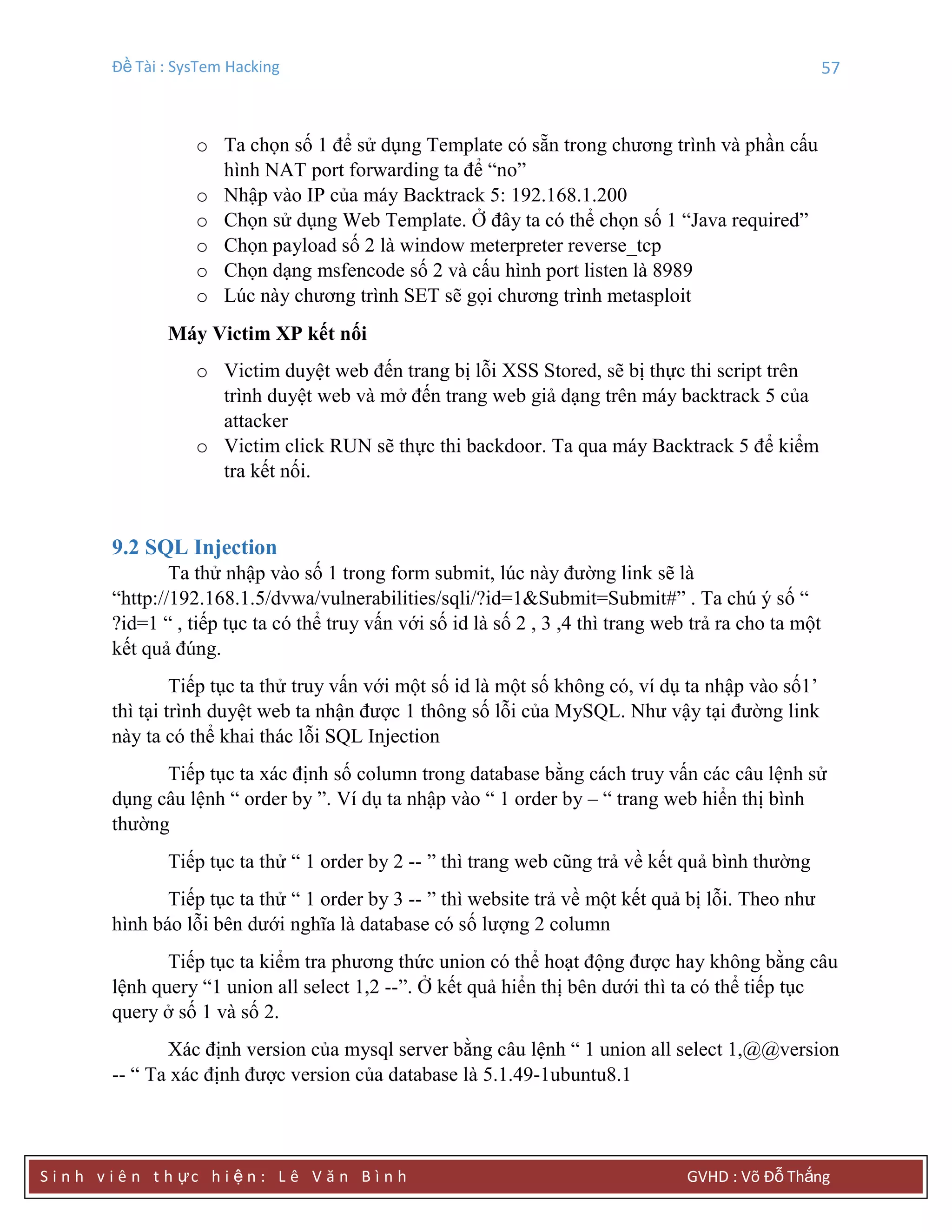Đề Tài : SysTem Hacking 57
S i n h v i ê n t h ực h i ệ n : L ê V ă n B ì n h GVHD : Võ Đỗ Thắng
o Ta chọn số 1 để sử dụng Template có sẵn trong chương trình và phần cấu
hình NAT port forwarding ta để “no”
o Nhập vào IP của máy Backtrack 5: 192.168.1.200
o Chọn sử dụng Web Template. Ở đây ta có thể chọn số 1 “Java required”
o Chọn payload số 2 là window meterpreter reverse_tcp
o Chọn dạng msfencode số 2 và cấu hình port listen là 8989
o Lúc này chương trình SET sẽ gọi chương trình metasploit
Máy Victim XP kết nối
o Victim duyệt web đến trang bị lỗi XSS Stored, sẽ bị thực thi script trên
trình duyệt web và mở đến trang web giả dạng trên máy backtrack 5 của
attacker
o Victim click RUN sẽ thực thi backdoor. Ta qua máy Backtrack 5 để kiểm
tra kết nối.
9.2 SQL Injection
Ta thử nhập vào số 1 trong form submit, lúc này đường link sẽ là
“http://192.168.1.5/dvwa/vulnerabilities/sqli/?id=1&Submit=Submit#” . Ta chú ý số “
?id=1 “ , tiếp tục ta có thể truy vấn với số id là số 2 , 3 ,4 thì trang web trả ra cho ta một
kết quả đúng.
Tiếp tục ta thử truy vấn với một số id là một số không có, ví dụ ta nhập vào số1’
thì tại trình duyệt web ta nhận được 1 thông số lỗi của MySQL. Như vậy tại đường link
này ta có thể khai thác lỗi SQL Injection
Tiếp tục ta xác định số column trong database bằng cách truy vấn các câu lệnh sử
dụng câu lệnh “ order by ”. Ví dụ ta nhập vào “ 1 order by – “ trang web hiển thị bình
thường
Tiếp tục ta thử “ 1 order by 2 -- ” thì trang web cũng trả về kết quả bình thường
Tiếp tục ta thử “ 1 order by 3 -- ” thì website trả về một kết quả bị lỗi. Theo như
hình báo lỗi bên dưới nghĩa là database có số lượng 2 column
Tiếp tục ta kiểm tra phương thức union có thể hoạt động được hay không bằng câu
lệnh query “1 union all select 1,2 --”. Ở kết quả hiển thị bên dưới thì ta có thể tiếp tục
query ở số 1 và số 2.
Xác định version của mysql server bằng câu lệnh “ 1 union all select 1,@@version
-- “ Ta xác định được version của database là 5.1.49-1ubuntu8.1
 