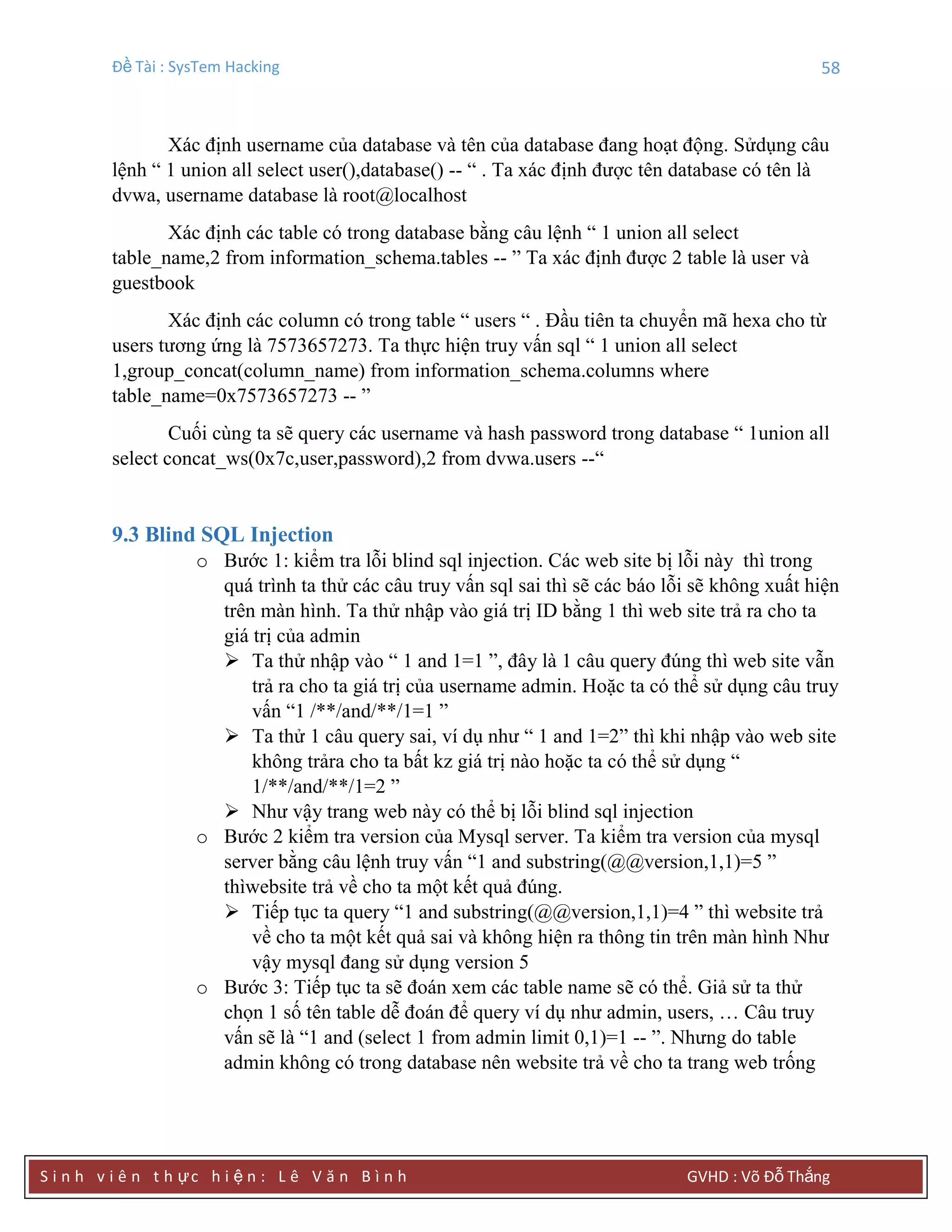 Đề Tài : SysTem Hacking 58
S i n h v i ê n t h ực h i ệ n : L ê V ă n B ì n h GVHD : Võ Đỗ Thắng
Xác định username của database và tên của database đang hoạt động. Sửdụng câu
lệnh “ 1 union all select user(),database() -- “ . Ta xác định được tên database có tên là
dvwa, username database là root@localhost
Xác định các table có trong database bằng câu lệnh “ 1 union all select
table_name,2 from information_schema.tables -- ” Ta xác định được 2 table là user và
guestbook
Xác định các column có trong table “ users “ . Đầu tiên ta chuyển mã hexa cho từ
users tương ứng là 7573657273. Ta thực hiện truy vấn sql “ 1 union all select
1,group_concat(column_name) from information_schema.columns where
table_name=0x7573657273 -- ”
Cuối cùng ta sẽ query các username và hash password trong database “ 1union all
select concat_ws(0x7c,user,password),2 from dvwa.users --“
9.3 Blind SQL Injection
o Bước 1: kiểm tra lỗi blind sql injection. Các web site bị lỗi này thì trong
quá trình ta thử các câu truy vấn sql sai thì sẽ các báo lỗi sẽ không xuất hiện
trên màn hình. Ta thử nhập vào giá trị ID bằng 1 thì web site trả ra cho ta
giá trị của admin
 Ta thử nhập vào “ 1 and 1=1 ”, đây là 1 câu query đúng thì web site vẫn
trả ra cho ta giá trị của username admin. Hoặc ta có thể sử dụng câu truy
vấn “1 /**/and/**/1=1 ”
 Ta thử 1 câu query sai, ví dụ như “ 1 and 1=2” thì khi nhập vào web site
không trảra cho ta bất kz giá trị nào hoặc ta có thể sử dụng “
1/**/and/**/1=2 ”
 Như vậy trang web này có thể bị lỗi blind sql injection
o Bước 2 kiểm tra version của Mysql server. Ta kiểm tra version của mysql
server bằng câu lệnh truy vấn “1 and substring(@@version,1,1)=5 ”
thìwebsite trả về cho ta một kết quả đúng.
 Tiếp tục ta query “1 and substring(@@version,1,1)=4 ” thì website trả
về cho ta một kết quả sai và không hiện ra thông tin trên màn hình Như
vậy mysql đang sử dụng version 5
o Bước 3: Tiếp tục ta sẽ đoán xem các table name sẽ có thể. Giả sử ta thử
chọn 1 số tên table dễ đoán để query ví dụ như admin, users, … Câu truy
vấn sẽ là “1 and (select 1 from admin limit 0,1)=1 -- ”. Nhưng do table
admin không có trong database nên website trả về cho ta trang web trống
 