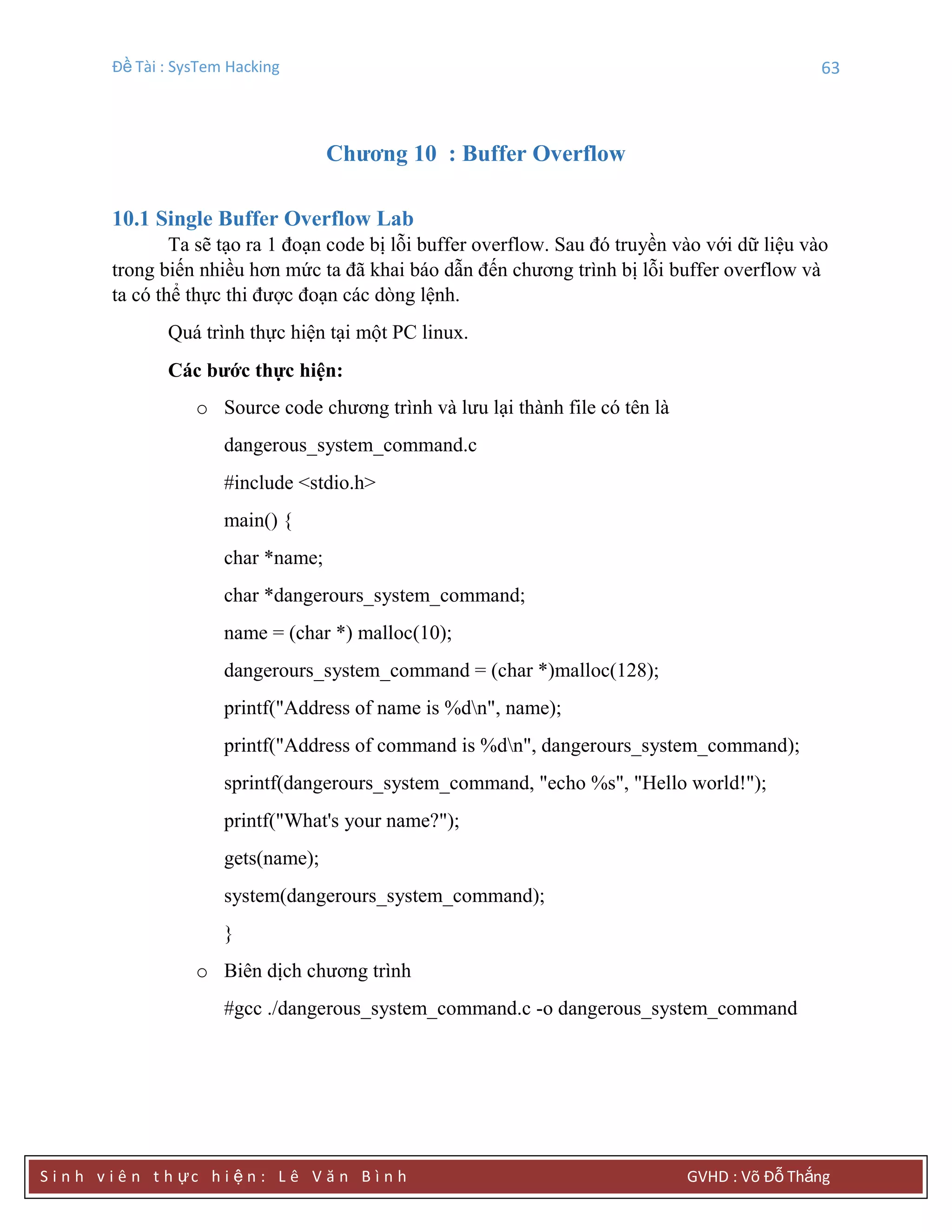 Đề Tài : SysTem Hacking 63
S i n h v i ê n t h ực h i ệ n : L ê V ă n B ì n h GVHD : Võ Đỗ Thắng
Chƣơng 10 : Buffer Overflow
10.1 Single Buffer Overflow Lab
Ta sẽ tạo ra 1 đoạn code bị lỗi buffer overflow. Sau đó truyền vào với dữ liệu vào
trong biến nhiều hơn mức ta đã khai báo dẫn đến chương trình bị lỗi buffer overflow và
ta có thể thực thi được đoạn các dòng lệnh.
Quá trình thực hiện tại một PC linux.
Các bƣớc thực hiện:
o Source code chương trình và lưu lại thành file có tên là
dangerous_system_command.c
#include <stdio.h>
main() {
char *name;
char *dangerours_system_command;
name = (char *) malloc(10);
dangerours_system_command = (char *)malloc(128);
printf("Address of name is %dn", name);
printf("Address of command is %dn", dangerours_system_command);
sprintf(dangerours_system_command, "echo %s", "Hello world!");
printf("What's your name?");
gets(name);
system(dangerours_system_command);
}
o Biên dịch chương trình
#gcc ./dangerous_system_command.c -o dangerous_system_command
 