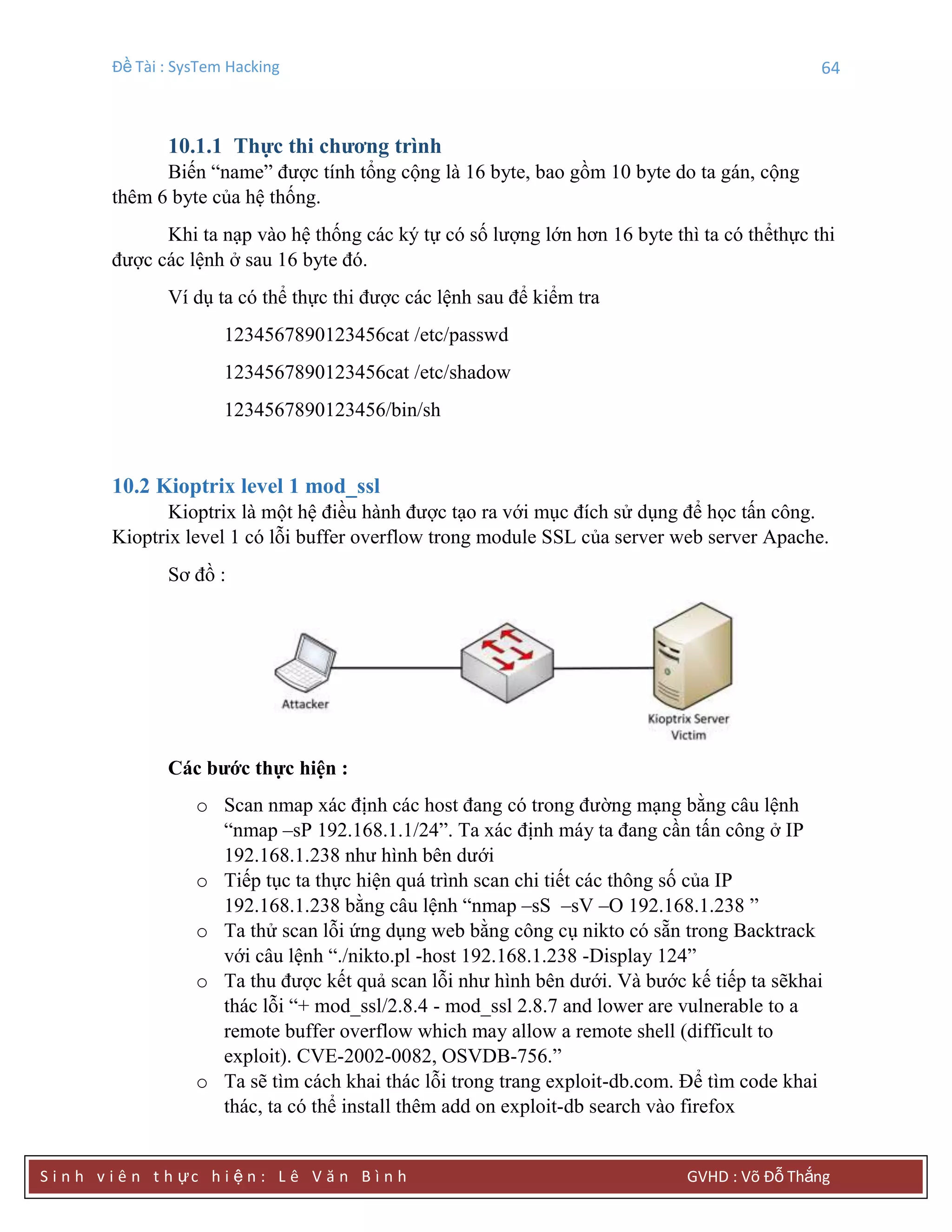 Đề Tài : SysTem Hacking 64
S i n h v i ê n t h ực h i ệ n : L ê V ă n B ì n h GVHD : Võ Đỗ Thắng
10.1.1 Thực thi chƣơng trình
Biến “name” được tính tổng cộng là 16 byte, bao gồm 10 byte do ta gán, cộng
thêm 6 byte của hệ thống.
Khi ta nạp vào hệ thống các ký tự có số lượng lớn hơn 16 byte thì ta có thểthực thi
được các lệnh ở sau 16 byte đó.
Ví dụ ta có thể thực thi được các lệnh sau để kiểm tra
1234567890123456cat /etc/passwd
1234567890123456cat /etc/shadow
1234567890123456/bin/sh
10.2 Kioptrix level 1 mod_ssl
Kioptrix là một hệ điều hành được tạo ra với mục đích sử dụng để học tấn công.
Kioptrix level 1 có lỗi buffer overflow trong module SSL của server web server Apache.
Sơ đồ :
Các bƣớc thực hiện :
o Scan nmap xác định các host đang có trong đường mạng bằng câu lệnh
“nmap –sP 192.168.1.1/24”. Ta xác định máy ta đang cần tấn công ở IP
192.168.1.238 như hình bên dưới
o Tiếp tục ta thực hiện quá trình scan chi tiết các thông số của IP
192.168.1.238 bằng câu lệnh “nmap –sS –sV –O 192.168.1.238 ”
o Ta thử scan lỗi ứng dụng web bằng công cụ nikto có sẵn trong Backtrack
với câu lệnh “./nikto.pl -host 192.168.1.238 -Display 124”
o Ta thu được kết quả scan lỗi như hình bên dưới. Và bước kế tiếp ta sẽkhai
thác lỗi “+ mod_ssl/2.8.4 - mod_ssl 2.8.7 and lower are vulnerable to a
remote buffer overflow which may allow a remote shell (difficult to
exploit). CVE-2002-0082, OSVDB-756.”
o Ta sẽ tìm cách khai thác lỗi trong trang exploit-db.com. Để tìm code khai
thác, ta có thể install thêm add on exploit-db search vào firefox
 