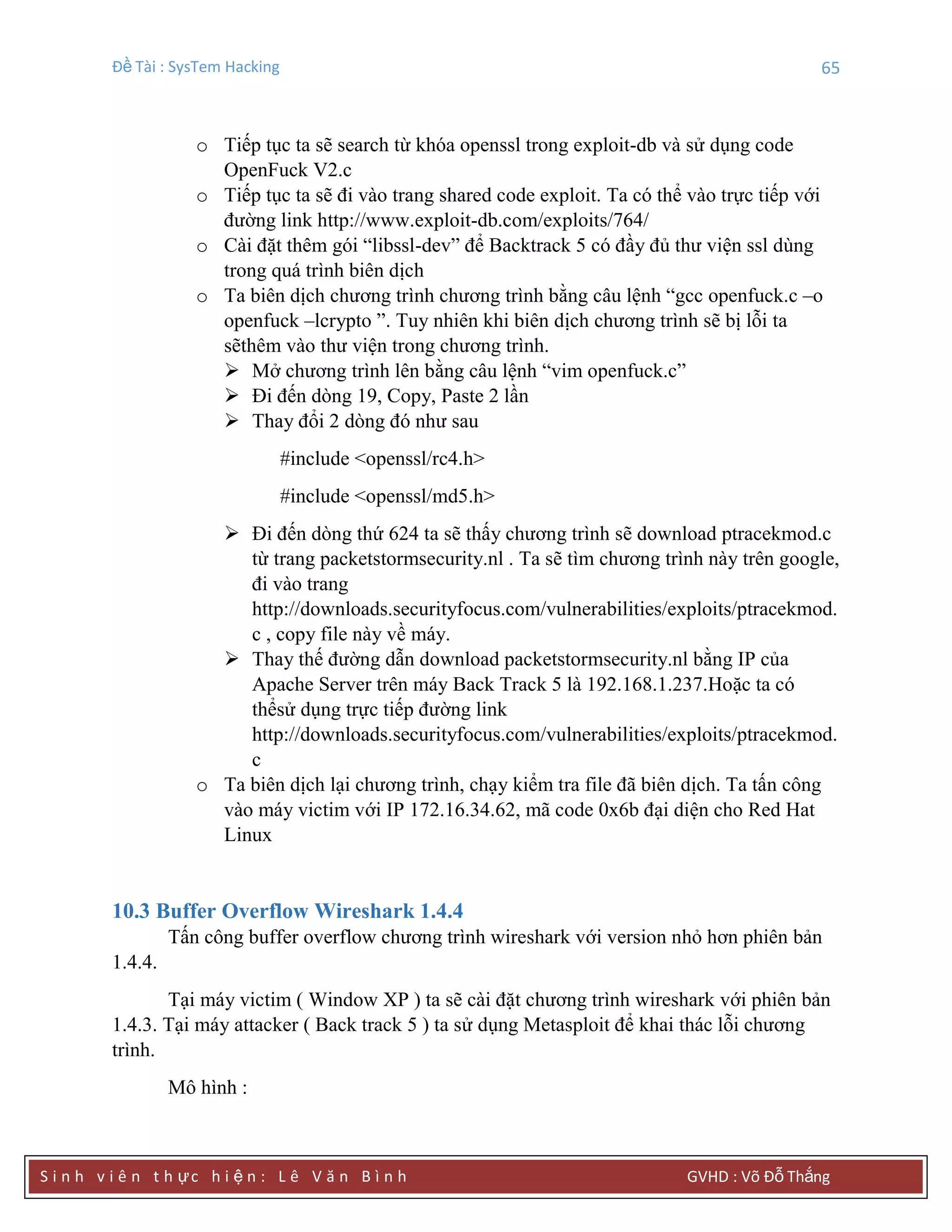 Đề Tài : SysTem Hacking 65
S i n h v i ê n t h ực h i ệ n : L ê V ă n B ì n h GVHD : Võ Đỗ Thắng
o Tiếp tục ta sẽ search từ khóa openssl trong exploit-db và sử dụng code
OpenFuck V2.c
o Tiếp tục ta sẽ đi vào trang shared code exploit. Ta có thể vào trực tiếp với
đường link http://www.exploit-db.com/exploits/764/
o Cài đặt thêm gói “libssl-dev” để Backtrack 5 có đầy đủ thư viện ssl dùng
trong quá trình biên dịch
o Ta biên dịch chương trình chương trình bằng câu lệnh “gcc openfuck.c –o
openfuck –lcrypto ”. Tuy nhiên khi biên dịch chương trình sẽ bị lỗi ta
sẽthêm vào thư viện trong chương trình.
 Mở chương trình lên bằng câu lệnh “vim openfuck.c”
 Đi đến dòng 19, Copy, Paste 2 lần
 Thay đổi 2 dòng đó như sau
#include <openssl/rc4.h>
#include <openssl/md5.h>
 Đi đến dòng thứ 624 ta sẽ thấy chương trình sẽ download ptracekmod.c
từ trang packetstormsecurity.nl . Ta sẽ tìm chương trình này trên google,
đi vào trang
http://downloads.securityfocus.com/vulnerabilities/exploits/ptracekmod.
c , copy file này về máy.
 Thay thế đường dẫn download packetstormsecurity.nl bằng IP của
Apache Server trên máy Back Track 5 là 192.168.1.237.Hoặc ta có
thểsử dụng trực tiếp đường link
http://downloads.securityfocus.com/vulnerabilities/exploits/ptracekmod.
c
o Ta biên dịch lại chương trình, chạy kiểm tra file đã biên dịch. Ta tấn công
vào máy victim với IP 172.16.34.62, mã code 0x6b đại diện cho Red Hat
Linux
10.3 Buffer Overflow Wireshark 1.4.4
Tấn công buffer overflow chương trình wireshark với version nhỏ hơn phiên bản
1.4.4.
Tại máy victim ( Window XP ) ta sẽ cài đặt chương trình wireshark với phiên bản
1.4.3. Tại máy attacker ( Back track 5 ) ta sử dụng Metasploit để khai thác lỗi chương
trình.
Mô hình :
 
