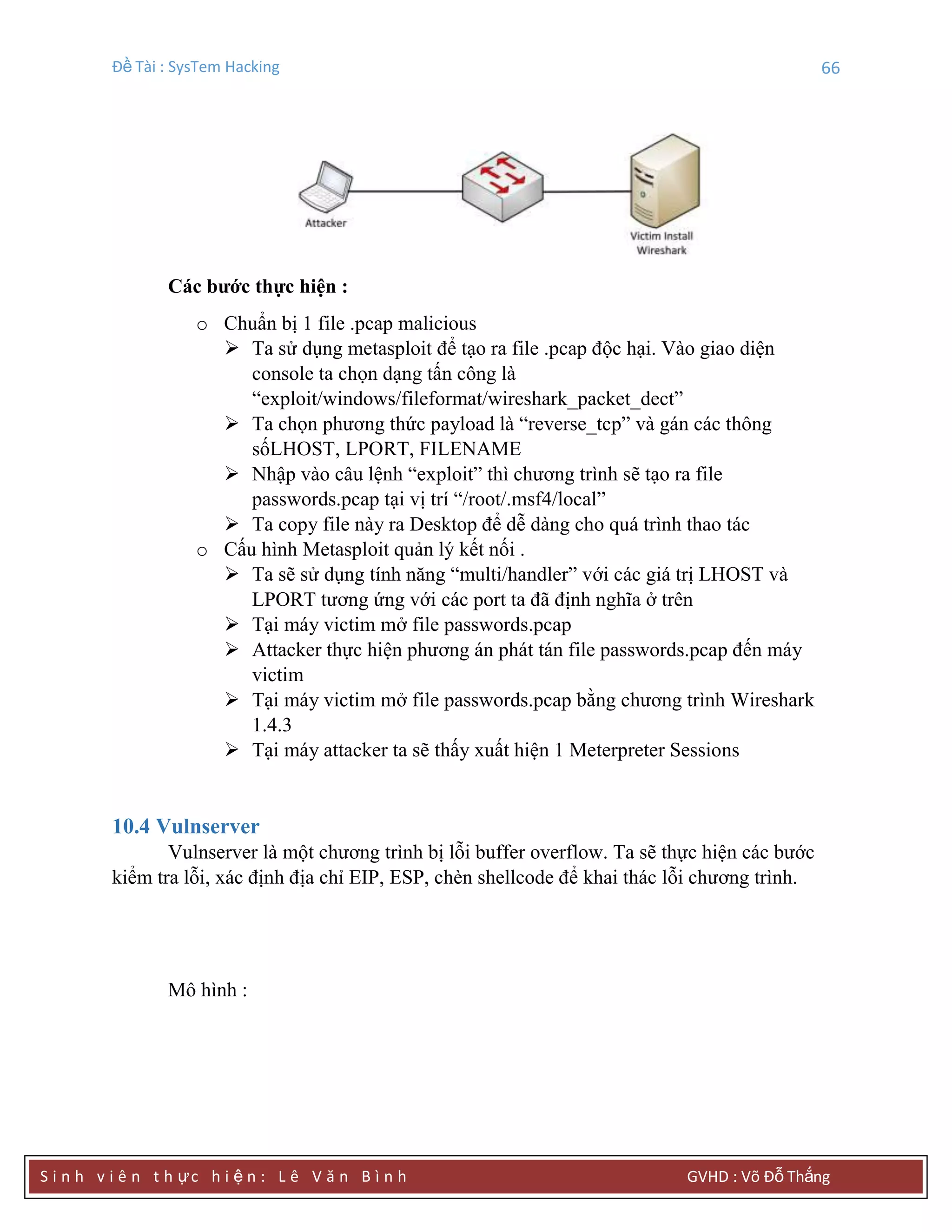 Đề Tài : SysTem Hacking 66
S i n h v i ê n t h ực h i ệ n : L ê V ă n B ì n h GVHD : Võ Đỗ Thắng
Các bƣớc thực hiện :
o Chuẩn bị 1 file .pcap malicious
 Ta sử dụng metasploit để tạo ra file .pcap độc hại. Vào giao diện
console ta chọn dạng tấn công là
“exploit/windows/fileformat/wireshark_packet_dect”
 Ta chọn phương thức payload là “reverse_tcp” và gán các thông
sốLHOST, LPORT, FILENAME
 Nhập vào câu lệnh “exploit” thì chương trình sẽ tạo ra file
passwords.pcap tại vị trí “/root/.msf4/local”
 Ta copy file này ra Desktop để dễ dàng cho quá trình thao tác
o Cấu hình Metasploit quản lý kết nối .
 Ta sẽ sử dụng tính năng “multi/handler” với các giá trị LHOST và
LPORT tương ứng với các port ta đã định nghĩa ở trên
 Tại máy victim mở file passwords.pcap
 Attacker thực hiện phương án phát tán file passwords.pcap đến máy
victim
 Tại máy victim mở file passwords.pcap bằng chương trình Wireshark
1.4.3
 Tại máy attacker ta sẽ thấy xuất hiện 1 Meterpreter Sessions
10.4 Vulnserver
Vulnserver là một chương trình bị lỗi buffer overflow. Ta sẽ thực hiện các bước
kiểm tra lỗi, xác định địa chỉ EIP, ESP, chèn shellcode để khai thác lỗi chương trình.
Mô hình :
 